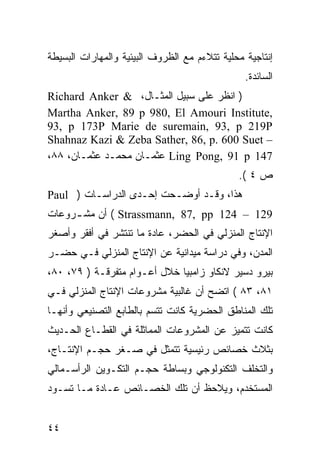 ‫ﺇﻨﺘﺎﺠﻴﺔ ﻤﺤﻠﻴﺔ ﺘﺘﻼﺀﻡ ﻤﻊ ﺍﻟﻅﺭﻭﻑ ﺍﻟﺒﻴﺌﻴﺔ ﻭﺍﻟﻤﻬﺎﺭﺍﺕ ﺍﻟﺒﺴﻴﻁﺔ‬
                                                ‫ﺍﻟﺴﺎﺌﺩﺓ.‬
‫) ﺍﻨﻅﺭ ﻋﻠﻰ ﺴﺒﻴل ﺍﻟﻤﺜـﺎل، & ‪Richard Anker‬‬
‫,‪Martha Anker, 89 p 980, El Amouri Institute‬‬
‫‪93, p 173P Marie de suremain, 93, p 219P‬‬
‫– ‪Shahnaz Kazi & Zeba Sather, 86, p. 600 Suet‬‬
‫741 ‪ Ling Pong, 91 p‬ﻋﺜﻤـﺎﻥ ﻤﺤﻤـﺩ ﻋﺜﻤـﺎﻥ، ٨٨،‬
                                              ‫ﺹ ٤ (.‬
‫ﻫﺫﺍ، ﻭﻗـﺩ ﺃﻭﻀـﺤﺕ ﺇﺤـﺩﻯ ﺍﻟﺩﺭﺍﺴـﺎﺕ ) ‪Paul‬‬
‫921 – 421 ‪ ( Strassmann, 87, pp‬ﺃﻥ ﻤﺸ ـﺭﻭﻋﺎﺕ‬
     ‫ـ‬
‫ﺍﻹﻨﺘﺎﺝ ﺍﻟﻤﻨﺯﻟﻲ ﻓﻲ ﺍﻟﺤﻀﺭ، ﻋﺎﺩﺓ ﻤﺎ ﺘﻨﺘﺸﺭ ﻓﻲ ﺃﻓﻘﺭ ﻭﺃﺼﻐﺭ‬
‫ﺍﻟﻤﺩﻥ، ﻭﻓﻲ ﺩﺭﺍﺴﺔ ﻤﻴﺩﺍﻨﻴﺔ ﻋﻥ ﺍﻹﻨﺘﺎﺝ ﺍﻟﻤﻨﺯﻟﻲ ﻓـﻲ ﺤﻀـﺭ‬
‫ﺒﻴﺭﻭ ﺩﺴﻴﺭ ﻻﻨﻜﺎﻭ ﺯﺍﻤﺒﻴﺎ ﺨﻼل ﺃﻋـﻭﺍﻡ ﻤﺘﻔﺭﻗـﺔ ) ٩٧، ٠٨،‬
‫١٨، ٣٨ ( ﺍﺘﻀﺢ ﺃﻥ ﻏﺎﻟﺒﻴﺔ ﻤﺸﺭﻭﻋﺎﺕ ﺍﻹﻨﺘﺎﺝ ﺍﻟﻤﻨﺯﻟﻲ ﻓـﻲ‬
‫ﺘﻠﻙ ﺍﻟﻤﻨﺎﻁﻕ ﺍﻟﺤﻀﺭﻴﺔ ﻜﺎﻨﺕ ﺘﺘﺴﻡ ﺒﺎﻟﻁﺎﺒﻊ ﺍﻟﺘﺼﻨﻴﻌﻲ ﻭﺃﻨﻬـﺎ‬
‫ﻜﺎﻨﺕ ﺘﺘﻤﻴﺯ ﻋﻥ ﺍﻟﻤﺸﺭﻭﻋﺎﺕ ﺍﻟﻤﻤﺎﺜﻠﺔ ﻓﻲ ﺍﻟﻘﻁـﺎﻉ ﺍﻟﺤـﺩﻴﺙ‬
‫ﺒﺜﻼﺙ ﺨﺼﺎﺌﺹ ﺭﺌﻴﺴﻴﺔ ﺘﺘﻤﺜل ﻓﻲ ﺼـﻐﺭ ﺤﺠـﻡ ﺍﻹﻨﺘـﺎﺝ،‬
‫ﻭﺍﻟﺘﺨﻠﻑ ﺍﻟﺘﻜﻨﻭﻟﻭﺠﻲ ﻭﺒﺴﺎﻁﺔ ﺤﺠـﻡ ﺍﻟﺘﻜـﻭﻴﻥ ﺍﻟﺭﺃﺴـﻤﺎﻟﻲ‬
‫ﺍﻟﻤﺴﺘﺨﺩﻡ، ﻭﻴﻼﺤﻅ ﺃﻥ ﺘﻠﻙ ﺍﻟﺨﺼـﺎﺌﺹ ﻋـﺎﺩﺓ ﻤـﺎ ﺘﺴـﻭﺩ‬


‫٤٤‬
 