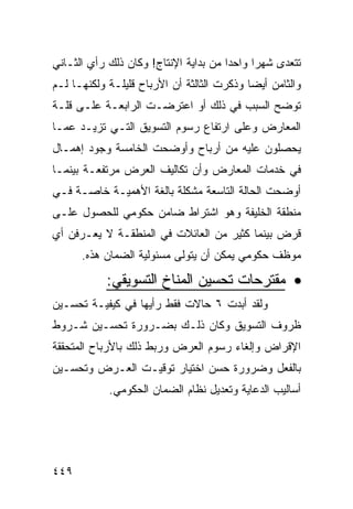 ‫ﺘﺘﻌﺩﻯ ﺸﻬﺭﺍ ﻭﺍﺤﺩﺍ ﻤﻥ ﺒﺩﺍﻴﺔ ﺍﻹﻨﺘﺎﺝ! ﻭﻜﺎﻥ ﺫﻟﻙ ﺭﺃﻱ ﺍﻟﺜـﺎﻨﻲ‬
‫ﻭﺍﻟﺜﺎﻤﻥ ﺃﻴ ‪‬ﺎ ﻭﺫﻜﺭﺕ ﺍﻟﺜﺎﻟﺜﺔ ﺃﻥ ﺍﻷﺭﺒﺎﺡ ﻗﻠﻴﻠـﺔ ﻭﻟﻜﻨﻬـﺎ ﻟـﻡ‬
                                            ‫ﻀ‬
‫ﺘﻭﻀﺢ ﺍﻟﺴﺒﺏ ﻓﻲ ﺫﻟﻙ ﺃﻭ ﺍﻋﺘﺭﻀـﺕ ﺍﻟﺭﺍﺒﻌـﺔ ﻋﻠـﻰ ﻗﻠـﺔ‬
‫ﺍﻟﻤﻌﺎﺭﺽ ﻭﻋﻠﻰ ﺍﺭﺘﻔﺎﻉ ﺭﺴﻭﻡ ﺍﻟﺘﺴﻭﻴﻕ ﺍﻟﺘـﻲ ﺘﺯﻴـﺩ ﻋﻤـﺎ‬
‫ﻴﺤﺼﻠﻭﻥ ﻋﻠﻴﻪ ﻤﻥ ﺃﺭﺒﺎﺡ ﻭﺃﻭﻀﺤﺕ ﺍﻟﺨﺎﻤﺴﺔ ﻭﺠﻭﺩ ﺇﻫﻤـﺎل‬
‫ﻓﻲ ﺨﺩﻤﺎﺕ ﺍﻟﻤﻌﺎﺭﺽ ﻭﺃﻥ ﺘﻜﺎﻟﻴﻑ ﺍﻟﻌﺭﺽ ﻤﺭﺘﻔﻌـﺔ ﺒﻴﻨﻤـﺎ‬
‫ﺃﻭﻀﺤﺕ ﺍﻟﺤﺎﻟﺔ ﺍﻟﺘﺎﺴﻌﺔ ﻤﺸﻜﻠﺔ ﺒﺎﻟﻐﺔ ﺍﻷﻫﻤﻴـﺔ ﺨﺎﺼـﺔ ﻓـﻲ‬
‫ﻤﻨﻁﻘﺔ ﺍﻟﺨﻠﻴﻔﺔ ﻭﻫﻭ ﺍﺸﺘﺭﺍﻁ ﻀﺎﻤﻥ ﺤﻜﻭﻤﻲ ﻟﻠﺤﺼﻭل ﻋﻠـﻰ‬
‫ﻗﺭﺽ ﺒﻴﻨﻤﺎ ﻜﺜﻴﺭ ﻤﻥ ﺍﻟﻌﺎﺌﻼﺕ ﻓﻲ ﺍﻟﻤﻨﻁﻘـﺔ ﻻ ﻴﻌـﺭﻓﻥ ﺃﻱ‬
      ‫ﻤﻭﻅﻑ ﺤﻜﻭﻤﻲ ﻴﻤﻜﻥ ﺃﻥ ﻴﺘﻭﻟﻰ ﻤﺴﺌﻭﻟﻴﺔ ﺍﻟﻀﻤﺎﻥ ﻫﺫﻩ.‬

            ‫• ﻤﻘﺘﺭﺤﺎﺕ ﺘﺤﺴﻴﻥ ﺍﻟﻤﻨﺎﺥ ﺍﻟﺘﺴﻭﻴﻘﻲ:‬
‫ﻭﻟﻘﺩ ﺃﺒﺩﺕ ٦ ﺤﺎﻻﺕ ﻓﻘﻁ ﺭﺃﻴﻬﺎ ﻓﻲ ﻜﻴﻔﻴـﺔ ﺘﺤﺴـﻴﻥ‬
‫ﻅﺭﻭﻑ ﺍﻟﺘﺴﻭﻴﻕ ﻭﻜﺎﻥ ﺫﻟـﻙ ﺒﻀـﺭﻭﺭﺓ ﺘﺤﺴـﻴﻥ ﺸـﺭﻭﻁ‬
‫ﺍﻹﻗﺭﺍﺽ ﻭﺇﻟﻐﺎﺀ ﺭﺴﻭﻡ ﺍﻟﻌﺭﺽ ﻭﺭﺒﻁ ﺫﻟﻙ ﺒﺎﻷﺭﺒﺎﺡ ﺍﻟﻤﺘﺤﻘﻘﺔ‬
‫ﺒﺎﻟﻔﻌل ﻭﻀﺭﻭﺭﺓ ﺤﺴﻥ ﺍﺨﺘﻴﺎﺭ ﺘﻭﻗﻴـﺕ ﺍﻟﻌـﺭﺽ ﻭﺘﺤﺴـﻴﻥ‬
            ‫ﺃﺴﺎﻟﻴﺏ ﺍﻟﺩﻋﺎﻴﺔ ﻭﺘﻌﺩﻴل ﻨﻅﺎﻡ ﺍﻟﻀﻤﺎﻥ ﺍﻟﺤﻜﻭﻤﻲ.‬




‫٩٤٤‬
 