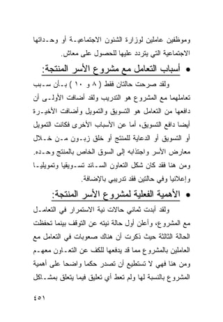 ‫ﻭﻤﻭﻅﻔﻴﻥ ﻋﺎﻤﻠﻴﻥ ﻟﻭﺯﺍﺭﺓ ﺍﻟﺸﺌﻭﻥ ﺍﻻﺠﺘﻤﺎﻋﻴـﺔ ﺃﻭ ﻭﺤـﺩﺍﺘﻬﺎ‬
         ‫ﺍﻻﺠﺘﻤﺎﻋﻴﺔ ﺍﻟﺘﻲ ﻴﺘﺭﺩﺩ ﻋﻠﻴﻬﺎ ﻟﻠﺤﺼﻭل ﻋﻠﻰ ﻤﻌﺎﺵ.‬

  ‫• ﺃﺴﺒﺎﺏ ﺍﻟﺘﻌﺎﻤل ﻤﻊ ﻤﺸﺭﻭﻉ ﺍﻷﺴﺭ ﺍﻟﻤﻨﺘﺠﺔ:‬
‫ﻭﻟﻘﺩ ﺼﺭﺤﺕ ﺤﺎﻟﺘﺎﻥ ﻓﻘﻁ ) ٨ ﻭ ٠١ ( ﺒـﺄﻥ ﺴـﺒﺏ‬
‫ﺘﻌﺎﻤﻠﻬﻤﺎ ﻤﻊ ﺍﻟﻤﺸﺭﻭﻉ ﻫﻭ ﺍﻟﺘﺩﺭﻴﺏ ﻭﻟﻘﺩ ﺃﻀﺎﻓﺕ ﺍﻷﻭﻟـﻰ ﺃﻥ‬
‫ﺩﺍﻓﻌﻬﺎ ﻤﻥ ﺍﻟﺘﻌﺎﻤل ﻫﻭ ﺍﻟﺘﺴﻭﻴﻕ ﻭﺍﻟﺘﻤﻭﻴل ﻭﺃﻀﺎﻓﺕ ﺍﻷﺨﻴـﺭﺓ‬
‫ﺃﻴ ‪‬ﺎ ﺩﺍﻓﻊ ﺍﻟﺘﺴﻭﻴﻕ، ﺃﻤﺎ ﻋﻥ ﺍﻷﺴﺒﺎﺏ ﺍﻷﺨﺭﻯ ﻓﻜﺎﻨﺕ ﺍﻟﺘﻤﻭﻴل‬
                                                 ‫ﻀ‬
‫ﺃﻭ ﺍﻟﺘﺴﻭﻴﻕ ﺃﻭ ﺍﻟﺩﻋﺎﻴﺔ ﻟﻠﻤﻨﺘﺞ ﺃﻭ ﺨﻠﻕ ﺯﺒـﻭﻥ ﻤـﻥ ﺨـﻼل‬
‫ﻤﻌﺎﺭﺽ ﺍﻷﺴﺭ ﻭﺍﺠﺘﺫﺍﺒﻪ ﺇﻟﻰ ﺍﻟﺴﻭﻕ ﺍﻟﺨﺎﺹ ﺒﺎﻟﻤﻨﺘﺞ ﻭﺤـﺩﻩ.‬
‫ﻭﻤﻥ ﻫﻨﺎ ﻓﻘﺩ ﻜﺎﻥ ﺸﻜل ﺍﻟﺘﻌﺎﻭﻥ ﺍﻟﺴـﺎﺌﺩ ﺘﺴـﻭﻴﻘﻴﺎ ﻭﺘﻤﻭﻴﻠﻴـﺎ‬
                ‫ﻭﺇﻋﻼﻨﻴﺎ ﻭﻓﻲ ﺤﺎﻟﺘﻴﻥ ﻓﻘﺩ ﺘﺩﺭﻴﺒﻲ ﺒﺎﻹﻀﺎﻓﺔ.‬
      ‫• ﺍﻷﻫﻤﻴﺔ ﺍﻟﻔﻌﻠﻴﺔ ﻟﻤﺸﺭﻭﻉ ﺍﻷﺴﺭ ﺍﻟﻤﻨﺘﺠﺔ:‬
‫ﻭﻟﻘﺩ ﺃﺒﺩﺕ ﺜﻤﺎﻨﻲ ﺤﺎﻻﺕ ﻨﻴﺔ ﺍﻻﺴﺘﻤﺭﺍﺭ ﻓﻲ ﺍﻟﺘﻌﺎﻤـل‬
‫ﻤﻊ ﺍﻟﻤﺸﺭﻭﻉ، ﻭﺃﻋﻠﻥ ﺃﻭل ﺤﺎﻟﺔ ﻨﻴﺘﻪ ﻋﻥ ﺍﻟﺘﻭﻗﻑ ﺒﻴﻨﻤﺎ ﺘﺤﻔﻅﺕ‬
‫ﺍﻟﺤﺎﻟﺔ ﺍﻟﺜﺎﻟﺜﺔ ﺤﻴﺙ ﺫﻜﺭﺕ ﺃﻥ ﻫﻨﺎﻙ ﺼﻌﻭﺒﺎﺕ ﻓﻲ ﺍﻟﺘﻌﺎﻤل ﻤﻊ‬
‫ﺍﻟﻌﺎﻤﻠﻴﻥ ﺒﺎﻟﻤﺸﺭﻭﻉ ﻤﻤﺎ ﻗﺩ ﻴﺩﻓﻌﻬﺎ ﻟﻠﻜﻑ ﻋﻥ ﺍﻟﺘﻌـﺎﻭﻥ ﻤﻌﻬـﻡ‬
‫ﻭﻤﻥ ﻫﻨﺎ ﻓﻬﻲ ﻻ ﺘﺴﺘﻁﻴﻊ ﺃﻥ ﺘﺼﺩﺭ ﺤﻜﻤﺎ ﻭﺍﻀ ‪‬ﺎ ﻋﻠﻰ ﺃﻫﻤﻴﺔ‬
           ‫ﺤ‬
‫ﺍﻟﻤﺸﺭﻭﻉ ﺒﺎﻟﻨﺴﺒﺔ ﻟﻬﺎ ﻭﻟﻡ ﺘﻌﻁ ﺃﻱ ﺘﻌﻠﻴﻕ ﻓﻴﻤﺎ ﻴﺘﻌﻠﻕ ﺒﻤﺸـﺎﻜل‬

‫١٥٤‬
 