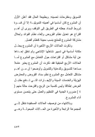 ‫ﺍﻟﺘﺴﻭﻴﻕ ﻭﻤﻘﺘﺭﺤﺎﺕ ﺘﺤﺴﻴﻨﻪ. ﻭﺒﻁﺒﻴﻌﺔ ﺍﻟﺤﺎل ﻓﻘﺩ ﺃﻋﻠﻥ ﺍﻷﻭل‬
‫ﺃﻥ ﺍﻟﻤﺸﺭﻭﻉ ﻜﺎﻥ ﺃﺴﺎﺴ ‪‬ﺎ ﻓﻲ ﺃﻫﻤﻴﺘﻪ ﺍﻟﺘﻤﻭﻴﻠﻴـﺔ ﺇﻻ ﺃﻥ ﻗﺴـﻭﺓ‬
                                  ‫ﻴ‬
‫ﺸﺭﻭﻁ ﺍﻟﺴﺩﺍﺩ ﺠﻌﻠﺘﻪ ﻓﻲ ﺍﻟﻁﺭﻴﻕ ﺇﻟﻰ ﺍﻟﺘﻭﻗﻑ ﻭﻴﺭﻯ ﺃﻥ ﺃﻫـﻡ‬
‫ﺍﻗﺘﺭﺍﺡ ﻫﻭ ﺘﻌﺩﻴل ﻨﻅﺎﻡ ﺍﻟﻘﺭﻭﺽ ﻭﺇﻟﻐﺎﺀ ﻨﻅﺎﻡ ﺍﻟﻔﻭﺍﺌﺩ ﻭﺇﺤﻼل‬
        ‫ﻤﺸﺎﺭﻜﺔ ﺍﻟﻤﺸﺭﻭﻉ ﻟﻠﻤﻨﺘﺞ ﺒﻨﺴﺏ ﻤﻌﻴﻨﺔ ﻜﻨﻅﺎﻡ ﺃﻓﻀل.‬
‫ﻭﺫﻜﺭﺕ ﺍﻟﺤﺎﻻﺕ ﺍﻷﺭﺒﻊ ﺍﻷﺨﻴﺭﺓ ﺃﻥ ﺍﻟﻤﺸﺭﻭﻉ ﻴﺤﺘـل‬
‫ﻤﻜﺎﻨﺔ ﺃﺴﺎﺴﻴﺔ ﻓﻲ ﺘﺴﻴﻴﺭ ﻨﺸﺎﻁﻬﺎ ﺍﻹﻨﺘﺎﺠﻲ ﻭﻟﻡ ﺘﻌﻠﻕ ﺇﺤـﺩﺍﻫﺎ‬
‫ﻋﻥ ﺃﻴﺔ ﻤﺸﺎﻜل ﺃﻭ ﺍﻗﺘﺭﺍﺤﺎﺕ ﺤﻭل ﺍﻟﺘﻌﺎﻤل ﻤﻊ ﺍﻟﻤﺸﺭﻭﻉ ﺃﻤـﺎ‬
‫ﺍﻟﺤﺎﻻﺕ ﺍﻷﺭﺒﻊ ﺍﻟﻤﺘﺒﻘﻴﺔ ﻓﻘﺩ ﺫﻜﺭﺕ ﺃﻥ ﺍﻟﻤﺸﺭﻭﻉ ﻴﻌﺘﺒﺭ ﻋﺎﻤﻼ‬
‫ﹰ‬
‫ﻤﺴﺎﻋ ‪‬ﺍ ﻟﻠﺘﺴﻭﻴﻕ ﻭﻟﻠﺩﻋﺎﻴﺔ ﻭﻟﻠﺘﻤﻭﻴل ﻭﺃﻭﻀﺤﻭﺍ ﺃﻥ ﻤـﻥ ﺃﻫـﻡ‬
                                               ‫ﺩ‬
‫ﻤﺸﺎﻜل ﺍﻟﺘﻌﺎﻤل ﻤﻊ ﺍﻟﻤﺸﺭﻭﻉ ﻨﻅﻡ ﺴﺩﺍﺩ ﺍﻟﻘﺭﻭﺽ ﻭﺍﻟﻤﻌﺎﺭﺽ‬
‫ﺍﻟﻬﺯﻴﻠﺔ ﻭﺍﻟﺨﺩﻤﺎﺕ ﺍﻟﺴﻴﺌﺔ ﻭﺍﻹﻴﺠـﺎﺭﺍﺕ ﺍﻟﺘـﻲ ﺘـﺩﻓﻊ ﻤﻘﺎﺒـل‬
‫ﺍﻟﻌﺭﺽ ﺇﻁﻼ ﹰﺎ ﻭﻟﻴﺱ ﻜﻨﺴﺒﺔ ﻤﻥ ﺍﻟﺭﺒﺢ ﻭﺍﻗﺘﺭﺤﺕ ﺤﺎﻟﺔ ﻤﻨﻬﻡ )‬
                                         ‫ﻗ‬
‫٤ ( ﻀﺭﻭﺭﺓ ﺍﻟﺠﺩﻴﺔ ﻓﻲ ﺍﻟﺘﻨﻅﻴﻡ ﻭﺍﻟﻌﻤل ﺤﺘﻰ ﻴﺘﺤﺴﻥ ﻤﺴﺘﻭﻯ‬
                                         ‫ﺃﺩﺍﺀ ﺍﻟﻤﺸﺭﻭﻉ.‬
‫ﻭﺒﺎﻻﻨﺘﻬﺎﺀ ﻤﻥ ﺘﻭﺼﻴﻑ ﺍﻟﺤﺎﻻﺕ ﺍﻟﻤﺴﺘﻔﻴﺩﺓ ﻨﻨﺘﻘل ﺇﻟـﻰ‬
‫ﺍﻟﻤﺠﻤﻭﻋﺔ ﺍﻟﺭﺍﺒﻌﺔ ﻭﺍﻷﺨﻴﺭﺓ ﻤﻥ ﺍﻟﺤـﺎﻻﺕ ﺍﻟﻤﺒﺤﻭﺜـﺔ ﻭﻫـﻲ‬




‫٢٥٤‬
 