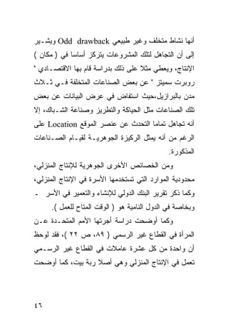 ‫ﺃﻨﻬﺎ ﻨﺸﺎﻁ ﻤﺘﺨﻠﻑ ﻭﻏﻴﺭ ﻁﺒﻴﻌﻲ ‪ Odd drawback‬ﻭﻴﺸـﻴﺭ‬
‫ﺇﻟﻰ ﺃﻥ ﺍﻟﺘﺠﺎﻫل ﻟﺘﻠﻙ ﺍﻟﻤﺸﺭﻭﻋﺎﺕ ﻴﺘﺭﻜﺯ ﺃﺴﺎ ‪‬ﺎ ﻓﻲ ) ﻤﻜﺎﻥ (‬
             ‫ﺴ‬
‫ﺍﻹﻨﺘﺎﺝ، ﻭﻴﻌﻁﻲ ﻤﺜﻼ ﻋﻠﻰ ﺫﻟﻙ ﺒﺩﺭﺍﺴﺔ ﻗﺎﻡ ﺒﻬﺎ ﺍﻻﻗﺘﺼـﺎﺩﻱ "‬
                                   ‫ﹰ‬
‫ﺭﻭﺒﺭﺕ ﺴﻤﻴﺘﺯ " ﻋﻥ ﺒﻌﺽ ﺍﻟﺼﻨﺎﻋﺎﺕ ﺍﻟﻤﺘﺨﻠﻔﺔ ﻓـﻲ ﺜـﻼﺙ‬
‫ﻤﺩﻥ ﺒﺎﻟﺒﺭﺍﺯﻴل،ﺤﻴﺙ ﺍﺴﺘﻔﺎﺽ ﻓﻲ ﻋﺭﺽ ﺍﻟﺒﻴﺎﻨﺎﺕ ﻋﻥ ﺒﻌﺽ‬
‫ﺘﻠﻙ ﺍﻟﺼﻨﺎﻋﺎﺕ ﻤﺜل ﺍﻟﺤﻴﺎﻜﺔ ﻭﺍﻟﺘﻁﺭﻴﺯ ﻭﺼﻨﺎﻋﺔ ﺍﻟﺸـﺒﺎﻙ، ﺇﻻ‬
‫ﺃﻨﻪ ﺘﺠﺎﻫل ﺘﻤﺎ ‪‬ﺎ ﺍﻟﺘﺤﺩﺙ ﻋﻥ ﻋﻨﺼﺭ ﺍﻟﻤﻭﻗﻊ ‪ Location‬ﻋﻠﻰ‬
                                    ‫ﻤ‬
‫ﺍﻟﺭﻏﻡ ﻤﻥ ﺃﻨﻪ ﻴﻤﺜل ﺍﻟﺭﻜﻴﺯﺓ ﺍﻟﺠﻭﻫﺭﻴـﺔ ﻟﻘﻴـﺎﻡ ﺍﻟﺼـﻨﺎﻋﺎﺕ‬
                                              ‫ﺍﻟﻤﺫﻜﻭﺭﺓ.‬
‫ﻭﻤﻥ ﺍﻟﺨﺼﺎﺌﺹ ﺍﻷﺨﺭﻯ ﺍﻟﺠﻭﻫﺭﻴﺔ ﻟﻺﻨﺘﺎﺝ ﺍﻟﻤﻨﺯﻟﻲ،‬
‫ﻤﺤﺩﻭﺩﻴﺔ ﺍﻟﻤﻭﺍﺭﺩ ﺍﻟﺘﻲ ﺘﺴﺘﺨﺩﻤﻬﺎ ﺍﻷﺴﺭﺓ ﻓﻲ ﺍﻹﻨﺘﺎﺝ ﺍﻟﻤﻨﺯﻟﻲ،‬
‫ﻭﻜﻤﺎ ﺫﻜﺭ ﺘﻘﺭﻴﺭ ﺍﻟﺒﻨﻙ ﺍﻟﺩﻭﻟﻲ ﻟﻺﻨﺸﺎﺀ ﻭﺍﻟﺘﻌﻤﻴﺭ ﻓﻲ ﺍﻷﺴﺭ ـ‬
     ‫ﻭﺒﺨﺎﺼﺔ ﻓﻲ ﺍﻟﺩﻭل ﺍﻟﻨﺎﻤﻴﺔ ﻫﻭ ) ﺍﻟﻭﻗﺕ ﺍﻟﻤﺘﺎﺡ ﻟﻠﻌﻤل (.‬
‫ﻭﻜﻤﺎ ﺃﻭﻀﺤﺕ ﺩﺭﺍﺴﺔ ﺃﺠﺭﺘﻬﺎ ﺍﻷﻤﻡ ﺍﻟﻤﺘﺤـﺩﺓ ﻋـﻥ‬
‫ﺍﻟﻤﺭﺃﺓ ﻓﻲ ﺍﻟﻘﻁﺎﻉ ﻏﻴﺭ ﺍﻟﺭﺴﻤﻲ ) ٩٨، ﺹ ٢٢ (، ﻓﻘﺩ ﻟﻭﺤﻅ‬
‫ﺃﻥ ﻭﺍﺤﺩﺓ ﻤﻥ ﻜل ﻋﺸﺭﺓ ﻋﺎﻤﻼﺕ ﻓﻲ ﺍﻟﻘﻁﺎﻉ ﻏﻴﺭ ﺍﻟﺭﺴـﻤﻲ‬
‫ﺘﻌﻤل ﻓﻲ ﺍﻹﻨﺘﺎﺝ ﺍﻟﻤﻨﺯﻟﻲ ﻭﻫﻲ ﺃﺼﻼ ﺭﺒﺔ ﺒﻴﺕ، ﻜﻤﺎ ﺃﻭﻀﺤﺕ‬
                   ‫ﹰ‬




‫٦٤‬
 