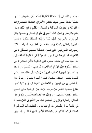 ‫ﻭﻤﺎ ﻤﻥ ﺸﻙ ﻓﻲ ﺃﻥ ﻤﻨﻁﻘﺔ ﺍﻟﺨﻠﻴﻔﺔ ﺘﺨﺘﻠﻑ ﻓﻲ ﻁﺒﻴﻌﺘﻬﺎ ﻋـﻥ‬
‫ﻤﻨﻁﻘﺔ ﻤﺩﻴﻨﺔ ﻨﺼﺭ ﺤﻴﺙ ﺘﻨﺘﺸﺭ ﺍﻷﺴﻭﺍﻕ ﺍﻟﺸﺎﻤﻠﺔ ﻟﻠﺨﻀﺭﺍﻭﺍﺕ‬
‫ﻭﺍﻟﻔﻭﺍﻜﻪ ﻭﺍﻷﺩﻭﺍﺕ ﺍﻟﻤﻨﺯﻟﻴﺔ ﻭﺍﻟﺴﺠﺎﺩ ﻭﺍﻟﻜﻠﻴﻡ ﻭﻏﻴﺭ ﺫﻟﻙ ﻤـﻥ‬
‫ﺴﻠﻊ ﻤﺘﻨﻭﻋﺔ. ﻭﺘﻌﻤل ﺘﻠﻙ ﺍﻷﺴﻭﺍﻕ ﻁﻭﺍل ﺍﻟﻨﻬﺎﺭ ﻭﺒﻌﻀﻬﺎ ﻴﻅل‬
‫ﺇﻟﻰ ﺠﺯﺀ ﻤﺘﺄﺨﺭ ﻤﻥ ﺍﻟﻠﻴل، ﻜﻤﺎ ﺃﻥ ﺘﻠﻙ ﺍﻟﻤﻨﻁﻘﺔ ﺘﺘﻜﺩﺱ ﺩﺍﺌ ‪‬ـﺎ‬
  ‫ﻤ‬
‫ﺒﺎﻟﻤﺎﺭﺓ ﻭﺘﻤﺘﻠﺊ ﺒﺸﺒﻜﺔ ﻭﺍﺴـﻌﺔ ﻤـﻥ ﺨﻁـﻭﻁ ﺍﻟﻤﻭﺍﺼـﻼﺕ‬
‫ﻭﺴﻴﺎﺭﺍﺕ ﺍﻟﺴﻴﺭﻓﻴﺱ ﺍﻟﺘﻲ ﺘﺼل ﺍﻟﻤﻨﻁﻘﺔ ﺒﺠﻤﻴﻊ ﺍﻟﻤﻨﺎﻁﻕ ﻓـﻲ‬
‫ﺍﻟﻘﺎﻫﺭﺓ، ﻜﻤﺎ ﻟﻭﺤﻅ ﺃﻥ ﺃﺴﻠﻭﺏ ﺍﻟﻤﻌﻴﺸﺔ ﻓﻲ ﺍﻟﺨﻠﻴﻔﺔ ﺘﺨﺘﻠﻑ ﺇﻟﻰ‬
‫ﺤﺩ ﺒﻌﻴﺩ ﻋﻨﻪ ﻓﻲ ﻤﺩﻴﻨﺔ ﻨﺼﺭ، ﻓﻔﻲ ﺍﻟﺨﻠﻴﻔﺔ ﺘﺘﺄﺜﺭ ﺍﻟﻤﻘﺎﺒﺭ ﻓـﻲ‬
‫ﻤﻨﺎﻁﻕ ﻜﺜﻴﺭﺓ ﻤﺜل ﺍﻹﻤﺎﻡ ﺍﻟﺸﺎﻓﻌﻲ ﻭﺍﻟﺘﻭﻨﺴﻲ ﻭﺍﻟﺒﺴﺎﺘﻴﻥ، ﻭﺘﻭﺠﺩ‬
‫ﻓﻴﻬﺎ ﻤﺴﺎﺠﺩ ﺸﻬﻴﺭﺓ ﺘﺠﺘﺫﺏ ﺍﻟﺭﻭﺍﺩ ﻤﻥ ﻜل ﺩﺃﺏ ﻤﺜل ﻤﺴـﺠﺩﻱ‬
‫ﺍﻟﺴﻴﺩﺓ ﻨﻔﻴﺴﺔ ﻭﺍﻟﺴﻴﺩﺓ ﺴﻜﻴﻨﺔ، ﻜﻤـﺎ ﺃﻨﻬـﺎ ﺘﺠـﺎﻭﺭ ﻁﻭﻟـﻭﻥ‬
‫ﻭﺍﻟﺨﻀﻴﺭﻱ ﻤﻥ ﺍﻟﻴﻤﻴﻥ، ﻭﺍﻟﻘﻠﻌﺔ ﻤﻥ ﻨﺎﺤﻴﺔ ﺍﻟﻴﺴﺎﺭ ﻭﻜﻠﻬﺎ ﺘﺘﻤﻴﺯ‬
‫ﺒﺒﻘﺎﻉ ﺴﻴﺎﺤﻴﺔ ﺘﻨﺘﻅﺭ ﻤﻥ ﻴﻭﻟﻴﻬﺎ ﻤﺯﻴﺩﺍ ﻤﻥ ﺍﻟﺭﻋﺎﻴﺔ ﺤﺘﻰ ﺘﺼﺒﺢ‬
‫ﻤﻨﺎﻁﻕ ﺠﺫﺏ ﺴﻴﺎﺤﻲ ـ ﻭﻜل ﻫﺫﺍ ﻴﺼﺎﺤﺒﻪ ﺘﻜﺩﺱ ﺒﺸﺭﻱ ﻤﻥ‬
‫ﺍﻟﺴﻜﺎﻥ ﻭﺍﻟﻤﺎﺭﺓ ﻭﺍﻟﺯﻭﺍﺭ ﻓﻴﺴﺎﻫﻡ ﺫﻟﻙ ﻤﻊ ﺍﻷﺴﻭﺍﻕ ﺍﻟﻤﺯﺩﺤﻤـﺔ‬
‫ﻓﻲ ﺇﺘﺎﺤﺔ ﺴﻭﻕ ﻁﺒﻴﻌﻲ ﻫـﺎﻡ ﻟﺘﺴـﻭﻴﻕ ﺍﻟﻤﻨﺘﺠـﺎﺕ ﺍﻟﻤﻨﺯﻟﻴـﺔ‬
‫ﺍﻟﻤﺨﺘﻠﻔﺔ. ﻜﻤﺎ ﺘﻨﺘﺸﺭ ﻓﻲ ﺍﻟﻤﻨﻁﻘﺔ ﺍﻷﺴﺭ ﺍﻟﻔﻘﻴﺭﺓ ﺍﻟﺘـﻲ ﺘﻌـﻴﺵ‬


‫٥٧٤‬
 