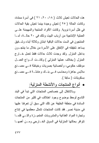 ‫ﻫﺫﻩ ﺍﻟﺤﺎﻻﺕ ﺘﻌﻴﺵ ﺜﻼﺙ ) ٨١، ٠٢، ١٢ ( ﻓﻲ ﺃﺴﺭﺓ ﻤﻤﺘﺩﺓ،‬
‫ﻭﻜﺎﻨﺕ ﺍﻟﺤﺎﻟﺔ ) ٥٢ ( ﺘﻌﻴﺵ ﻭﺤﻴﺩﺓ ﺒﻴﻨﻤﺎ ﺘﻌﻴﺵ ﺒﻘﻴﺔ ﺍﻟﺤﺎﻻﺕ‬
‫ﻓﻲ ﻅل ﺃﺴﺭﺓ ﻨﻭﻭﻴﺔ. ﻭﻜﺎﻨﺕ ﺍﻷﻓﺭﺍﺩ ﺍﻟﻤﻨﺘﺠﺔ ﻭﺍﻟﻤﻬﻴﻤﻨﺔ ﻋﻠـﻰ‬
‫ﺍﻟﻌﻤﻠﻴﺔ ﺍﻹﻨﺘﺎﺠﻴﺔ ﻤﻥ ﺃﺭﺒﺎﺏ ﺍﻟﺒﻴﺕ ﻭﺫﻟﻙ ﻓﻲ ٠٢ ﺤﺎﻟـﺔ، ﺃﻤـﺎ‬
‫ﺍﻟﻤﻨﺘﺠﻭﻥ ﻓﻲ ﺍﻟﺴﺕ ﺤﺎﻻﺕ ﺍﻟﺒﺎﻗﻴﺔ ﺍﺒﻨﺘﺎﻥ ﻭﺜﻼﺜﺔ ﺃﺒﻨﺎﺀ ﻭﺸـﻘﻴﻕ‬
‫ﻴﺴﺎﻋﺩ ﺸﻘﻴﻘﺘﻪ ﻓﻲ ﺍﻹﻨﻔﺎﻕ ﻋﻠﻰ ﺍﻷﺴﺭﺓ ﻤﻥ ﺨﻼل ﻤﺎ ﻴﻨﺘﺠـﻭﻥ‬
‫ﺒﺩﺍﺨل ﺍﻟﻤﻨﺯل. ﻭﻟﻘﺩ ﻭﺠﺩﺕ ﺜﻼﺙ ﺤﺎﻻﺕ ﻓﻘﻁ ﺘﻌﻤل ﺨـﺎﺭﺝ‬
‫ﺍﻟﻤﻨﺯل ) ﺒﺨﻼﻑ ﻋﻤﻠﻬﺎ ﺍﻟﻤﻨﺯﻟﻲ ( ﻭﻜﺎﻨـﺕ ﺃﻨـﻭﺍﻉ ﺍﻟﻌﻤـل‬
‫ﻤﻭﻅﻑ ﺤﻜﻭﻤﻲ، ﻭﺃﺨﺼﺎﺌﻴﺔ ﺒﺼﺭﻴﺎﺕ ﻭﺨﻴﺎﻁﺔ ﻓـﻲ ﻤﺼـﻨﻊ‬
‫ﻤﻼﺒﺱ ﺠﺎﻫﺯﺓ ﻭﻤﺤﺎﺴﺏ ﻓـﻲ ﺒﻨـﻙ ﻭﻋﺎﻤﻠـﺔ ﻓـﻲ ﻤﺼـﻨﻊ‬
                                     ‫ﺒﺴﻜﻭﻴﺘﺎﺕ ) ﺴﺎﺒ ﹰﺎ (.‬
                                         ‫ﻘ‬

           ‫• ﺃﻨﻭﺍﻉ ﺍﻟﻤﻨﺘﺠﺎﺕ ﻭﺍﻷﻨﺸﻁﺔ ﺍﻟﻤﻨﺯﻟﻴﺔ:‬
‫ﻭﺒﺎﻻﻨﺘﻘﺎل ﺇﻟﻰ ﺨﺼﺎﺌﺹ ﺍﻟﻤﻨﺘﺠﺎﺕ ﺍﻟﺘﻲ ﺘﺒﺩﺃ ﻓﻲ ﺍﻟﺒﻨﺩ‬
‫ﺍﻟﺘﺎﺴﻊ ﻟﻭﺤﻅ ﺒﻭﻀﻭﺡ ﻭﺠﻭﺩ ﺍﺨﺘﻼﻑ ﻓﻲ ﻜﺜﻴﺭ ﻤﻥ ﺍﻟﻤﻨﺘﺠﺎﺕ‬
‫ﺍﻟﺴﺎﺌﺩﺓ ﻓﻲ ﻤﻨﻁﻘﺔ ﺍﻟﺨﻠﻴﻔﺔ ﻋﻥ ﺘﻠﻙ ﺍﻟﺘﻲ ﺴﺒﻕ ﺃﻥ ﺘﻌﺭﻓﻨﺎ ﻋﻠﻴﻬﺎ‬
‫ﻓﻲ ﻤﺩﻴﻨﺔ ﻨﺼﺭ. ﻓﻘﺩ ﻜﺎﻨﺕ ﺍﻟﻤﻨﺘﺠﺎﺕ ﺘﺘﻤﺜل ﻤﻌﻅﻤﻬﺎ ﻓﻲ ﺇﻨﺘﺎﺝ‬
‫ﻭﺘﺠﺎﺭﺓ ﺍﻟﻤﻭﺍﺩ ﺍﻟﻐﺫﺍﺌﻴﺔ ﻭﺍﻟﻤﺸﺭﻭﺒﺎﺕ ﺍﻟﻤﺘﻤﻴـﺯﺓ ﻭﺍﻟﺘـﻲ ﻗﻠﻤـﺎ‬
‫ﺘﺘﻭﺍﻓﺭ ﺒﺤﺎﻟﺘﻬﺎ ﺍﻟﻤﻨﺯﻟﻴﺔ ﻓﻲ ﺍﻟﺴﻭﻕ ﺍﻟﺨـﺎﺭﺠﻲ ﻭﻤـﻥ ﺃﻫﻤﻬـﺎ‬


‫٧٧٤‬
 