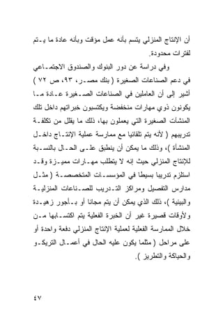 ‫ﺃﻥ ﺍﻹﻨﺘﺎﺝ ﺍﻟﻤﻨﺯﻟﻲ ﻴﺘﺴﻡ ﺒﺄﻨﻪ ﻋﻤل ﻤﺅﻗﺕ ﻭﺒﺄﻨﻪ ﻋﺎﺩﺓ ﻤﺎ ﻴـﺘﻡ‬
                                         ‫ﻟﻔﺘﺭﺍﺕ ﻤﺤﺩﻭﺩﺓ.‬
‫ﻭﻓﻲ ﺩﺭﺍﺴﺔ ﻋﻥ ﺩﻭﺭ ﺍﻟﺒﻨﻭﻙ ﻭﺍﻟﺼﻨﺩﻭﻕ ﺍﻻﺠﺘﻤـﺎﻋﻲ‬
‫ﻓﻲ ﺩﻋﻡ ﺍﻟﺼﻨﺎﻋﺎﺕ ﺍﻟﺼﻐﻴﺭﺓ ) ﺒﻨﻙ ﻤﺼـﺭ، ٣٩، ﺹ ٢٧ (‬
‫ﺃﺸﻴﺭ ﺇﻟﻰ ﺃﻥ ﺍﻟﻌﺎﻤﻠﻴﻥ ﻓﻲ ﺍﻟﺼﻨﺎﻋﺎﺕ ﺍﻟﺼـﻐﻴﺭﺓ ﻋـﺎﺩﺓ ﻤـﺎ‬
‫ﻴﻜﻭﻨﻭﻥ ﺫﻭﻱ ﻤﻬﺎﺭﺍﺕ ﻤﻨﺨﻔﻀﺔ ﻭﻴﻜﺘﺴﺒﻭﻥ ﺨﺒﺭﺍﺘﻬﻡ ﺩﺍﺨل ﺘﻠﻙ‬
‫ﺍﻟﻤﻨﺸﺂﺕ ﺍﻟﺼﻐﻴﺭﺓ ﺍﻟﺘﻲ ﻴﻌﻤﻠﻭﻥ ﺒﻬﺎ، ﺫﻟﻙ ﻤﺎ ﻴﻘﻠل ﻤﻥ ﺘﻜﻠﻔـﺔ‬
‫ﺘﺩﺭﻴﺒﻬﻡ ) ﻷﻨﻪ ﻴﺘﻡ ﺘﻠﻘﺎﺌ ‪‬ﺎ ﻤﻊ ﻤﻤﺎﺭﺴﺔ ﻋﻤﻠﻴﺔ ﺍﻹﻨﺘـﺎﺝ ﺩﺍﺨـل‬
                               ‫ﻴ‬
‫ﺍﻟﻤﻨﺸﺄﺓ (، ﻭﺫﻟﻙ ﻤﺎ ﻴﻤﻜﻥ ﺃﻥ ﻴﻨﻁﺒﻕ ﻋﻠـﻰ ﺍﻟﺤـﺎل ﺒﺎﻟﻨﺴـﺒﺔ‬
‫ﻟﻺﻨﺘﺎﺝ ﺍﻟﻤﻨﺯﻟﻲ ﺤﻴﺙ ﺇﻨﻪ ﻻ ﻴﺘﻁﻠﺏ ﻤﻬـﺎﺭﺍﺕ ﻤﻤﻴـﺯﺓ ﻭﻗـﺩ‬
‫ﺍﺴﺘﻠﺯﻡ ﺘﺩﺭﻴ ‪‬ﺎ ﺒﺴﻴ ﹰﺎ ﻓﻲ ﺍﻟﻤﺅﺴﺴـﺎﺕ ﺍﻟﻤﺘﺨﺼﺼـﺔ ) ﻤﺜـل‬
                               ‫ﻁ‬      ‫ﺒ‬
‫ﻤﺩﺍﺭﺱ ﺍﻟﺘﻔﺼﻴل ﻭﻤﺭﺍﻜﺯ ﺍﻟﺘـﺩﺭﻴﺏ ﻟﻠﺼـﻨﺎﻋﺎﺕ ﺍﻟﻤﻨﺯﻟﻴـﺔ‬
‫ﻭﺍﻟﺒﻴﺌﻴﺔ (، ﺫﻟﻙ ﺍﻟﺫﻱ ﻴﻤﻜﻥ ﺃﻥ ﻴﺘﻡ ﻤﺠﺎ ﹰﺎ ﺃﻭ ﺒـﺄﺠﻭﺭ ﺯﻫﻴـﺩﺓ‬
                  ‫ﻨ‬
‫ﻭﻷﻭﻗﺎﺕ ﻗﺼﻴﺭﺓ ﻏﻴﺭ ﺃﻥ ﺍﻟﺨﺒﺭﺓ ﺍﻟﻔﻌﻠﻴﺔ ﻴﺘﻡ ﺍﻜﺘﺴـﺎﺒﻬﺎ ﻤـﻥ‬
‫ﺨﻼل ﺍﻟﻤﻤﺎﺭﺴﺔ ﺍﻟﻔﻌﻠﻴﺔ ﻟﻌﻤﻠﻴﺔ ﺍﻹﻨﺘﺎﺝ ﺍﻟﻤﻨﺯﻟﻲ ﺩﻓﻌﺔ ﻭﺍﺤﺩﺓ ﺃﻭ‬
‫ﻋﻠﻰ ﻤﺭﺍﺤل ) ﻤﺜﻠﻤﺎ ﻴﻜﻭﻥ ﻋﻠﻴﻪ ﺍﻟﺤﺎل ﻓﻲ ﺃﻋﻤـﺎل ﺍﻟﺘﺭﻴﻜـﻭ‬
                                    ‫ﻭﺍﻟﺤﻴﺎﻜﺔ ﻭﺍﻟﺘﻁﺭﻴﺯ (.‬




‫٧٤‬
 