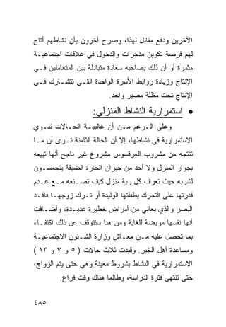 ‫ﺍﻵﺨﺭﻴﻥ ﻭﺩﻓﻊ ﻤﻘﺎﺒل ﻟﻬﺫﺍ، ﻭﺼﺭﺡ ﺁﺨﺭﻭﻥ ﺒﺄﻥ ﻨﺸﺎﻁﻬﻡ ﺃﺘﺎﺡ‬
‫ﻟﻬﻡ ﻓﺭﺼﺔ ﺘﻜﻭﻴﻥ ﻤﺩﺨﺭﺍﺕ ﻭﺍﻟﺩﺨﻭل ﻓﻲ ﻋﻼﻗﺎﺕ ﺍﺠﺘﻤﺎﻋﻴـﺔ‬
‫ﻤﺜﻤﺭﺓ ﺃﻭ ﺃﻥ ﺫﻟﻙ ﻴﺼﺎﺤﺒﻪ ﺴﻌﺎﺩﺓ ﻤﺘﺒﺎﺩﻟﺔ ﺒﻴﻥ ﺍﻟﻤﺘﻌﺎﻤﻠﻴﻥ ﻓـﻲ‬
‫ﺍﻹﻨﺘﺎﺝ ﻭﺯﻴﺎﺩﺓ ﺭﻭﺍﺒﻁ ﺍﻷﺴﺭﺓ ﺍﻟﻭﺍﺤﺩﺓ ﺍﻟﺘـﻲ ﺘﺘﺸـﺎﺭﻙ ﻓـﻲ‬
                          ‫ﺍﻹﻨﺘﺎﺝ ﺘﺤﺕ ﻤﻅﻠﺔ ﻤﺼﻴﺭ ﻭﺍﺤﺩ.‬

                    ‫• ﺍﺴﺘﻤﺭﺍﺭﻴﺔ ﺍﻟﻨﺸﺎﻁ ﺍﻟﻤﻨﺯﻟﻲ:‬
‫ﻭﻋﻠﻰ ﺍﻟـﺭﻏﻡ ﻤـﻥ ﺃﻥ ﻏﺎﻟﺒﻴـﺔ ﺍﻟﺤـﺎﻻﺕ ﺘﻨـﻭﻱ‬
‫ﺍﻻﺴﺘﻤﺭﺍﺭﻴﺔ ﻓﻲ ﻨﺸﺎﻁﻬﺎ، ﺇﻻ ﺃﻥ ﺍﻟﺤﺎﻟﺔ ﺍﻟﺜﺎﻤﻨﺔ ﺘـﺭﻯ ﺃﻥ ﻤـﺎ‬
‫ﺘﻨﺘﺠﻪ ﻤﻥ ﻤﺸﺭﻭﺏ ﺍﻟﻌﺭﻗﺴﻭﺱ ﻤﺸﺭﻭﻉ ﻏﻴﺭ ﻨﺎﺠﺢ ﺃﻨﻬﺎ ﺘﺒﻴﻌﻪ‬
‫ﺒﺠﻭﺍﺭ ﺍﻟﻤﻨﺯل ﻭﻻ ﺃﺤﺩ ﻤﻥ ﺠﻴﺭﺍﻥ ﺍﻟﺤﺎﺭﺓ ﺍﻟﻀﻴﻘﺔ ﻴﺘﺤﻤﺴـﻭﻥ‬
‫ﻟﺸﺭﺒﻪ ﺤﻴﺙ ﺘﻌﺭﻑ ﻜل ﺭﺒﺔ ﻤﻨﺯل ﻜﻴﻑ ﺘﺼـﻨﻌﻪ ﻤـﻊ ﻋـﺩﻡ‬
‫ﻗﺩﺭﺘﻬﺎ ﻋﻠﻰ ﺍﻟﺘﺤﺭﻙ ﺒﻁﻔﻠﺘﻬﺎ ﺍﻟﻭﻟﻴﺩﺓ ﺃﻭ ﺘـﺭﻙ ﺯﻭﺠﻬـﺎ ﻓﺎﻗـﺩ‬
‫ﺍﻟﺒﺼﺭ ﻭﺍﻟﺫﻱ ﻴﻌﺎﻨﻲ ﻤﻥ ﺃﻤﺭﺍﺽ ﺨﻁﻴﺭﺓ ﻋﺩﻴـﺩﺓ، ﻭﺃﻀـﺎﻓﺕ‬
‫ﺃﻨﻬﺎ ﻨﻔﺴﻬﺎ ﻤﺭﻴﻀﺔ ﻟﻠﻐﺎﻴﺔ ﻭﻤﻥ ﻫﻨﺎ ﺴﺘﺘﻭﻗﻑ ﻋﻥ ﺫﻟﻙ ﺍﻜﺘﻔـﺎﺀ‬
‫ﺒﻤﺎ ﺘﺤﺼل ﻋﻠﻴﻪ ﻤـﻥ ﻤﻌـﺎﺵ ﻭﺯﺍﺭﺓ ﺍﻟﺸـﺌﻭﻥ ﺍﻻﺠﺘﻤﺎﻋﻴـﺔ‬
‫ﻭﻤﺴﺎﻋﺩﺓ ﺃﻫل ﺍﻟﺨﻴﺭ. ﻭﻗﻴﺩﺕ ﺜﻼﺙ ﺤﺎﻻﺕ ) ٥ ﻭ ٧ ﻭ ٣١ (‬
‫ﺍﻻﺴﺘﻤﺭﺍﺭﻴﺔ ﻓﻲ ﺍﻟﻨﺸﺎﻁ ﺒﺸﺭﻭﻁ ﻤﻌﻴﻨﺔ ﻭﻫﻲ ﺤﺘﻰ ﻴﺘﻡ ﺍﻟﺯﻭﺍﺝ،‬
         ‫ﺤﺘﻰ ﺘﻨﺘﻬﻲ ﻓﺘﺭﺓ ﺍﻟﺩﺭﺍﺴﺔ، ﻭﻁﺎﻟﻤﺎ ﻫﻨﺎﻙ ﻭﻗﺕ ﻓﺭﺍﻍ.‬


‫٥٨٤‬
 