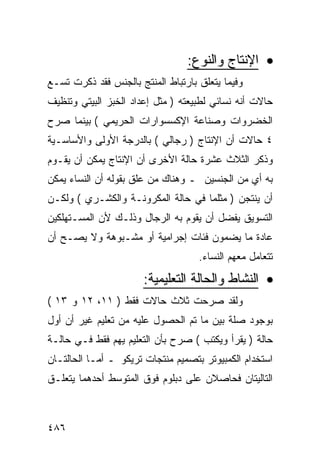 ‫• ﺍﻹﻨﺘﺎﺝ ﻭﺍﻟﻨﻭﻉ:‬
‫ﻭﻓﻴﻤﺎ ﻴﺘﻌﻠﻕ ﺒﺎﺭﺘﺒﺎﻁ ﺍﻟﻤﻨﺘﺞ ﺒﺎﻟﺠﻨﺱ ﻓﻘﺩ ﺫﻜﺭﺕ ﺘﺴـﻊ‬
‫ﺤﺎﻻﺕ ﺃﻨﻪ ﻨﺴﺎﺌﻲ ﻟﻁﺒﻴﻌﺘﻪ ) ﻤﺜل ﺇﻋﺩﺍﺩ ﺍﻟﺨﺒﺯ ﺍﻟﺒﻴﺘﻲ ﻭﺘﻨﻅﻴﻑ‬
‫ﺍﻟﺨﻀﺭﻭﺍﺕ ﻭﺼﻨﺎﻋﺔ ﺍﻹﻜﺴﺴﻭﺍﺭﺍﺕ ﺍﻟﺤﺭﻴﻤﻲ ( ﺒﻴﻨﻤﺎ ﺼﺭﺡ‬
‫٤ ﺤﺎﻻﺕ ﺃﻥ ﺍﻹﻨﺘﺎﺝ ) ﺭﺠﺎﻟﻲ ( ﺒﺎﻟﺩﺭﺠﺔ ﺍﻷﻭﻟﻰ ﻭﺍﻷﺴﺎﺴـﻴﺔ‬
‫ﻭﺫﻜﺭ ﺍﻟﺜﻼﺙ ﻋﺸﺭﺓ ﺤﺎﻟﺔ ﺍﻷﺨﺭﻯ ﺃﻥ ﺍﻹﻨﺘﺎﺝ ﻴﻤﻜﻥ ﺃﻥ ﻴﻘـﻭﻡ‬
‫ﺒﻪ ﺃﻱ ﻤﻥ ﺍﻟﺠﻨﺴﻴﻥ ـ ﻭﻫﻨﺎﻙ ﻤﻥ ﻋﻠﻕ ﺒﻘﻭﻟﻪ ﺃﻥ ﺍﻟﻨﺴﺎﺀ ﻴﻤﻜﻥ‬
‫ﺃﻥ ﻴﻨﺘﺠﻥ ) ﻤﺜﻠﻤﺎ ﻓﻲ ﺤﺎﻟﺔ ﺍﻟﻤﻜﺭﻭﻨـﺔ ﻭﺍﻟﻜﺸـﺭﻱ ( ﻭﻟﻜـﻥ‬
‫ﺍﻟﺘﺴﻭﻴﻕ ﻴﻔﻀل ﺃﻥ ﻴﻘﻭﻡ ﺒﻪ ﺍﻟﺭﺠﺎل ﻭﺫﻟـﻙ ﻷﻥ ﺍﻟﻤﺴـﺘﻬﻠﻜﻴﻥ‬
‫ﻋﺎﺩﺓ ﻤﺎ ﻴﻀﻤﻭﻥ ﻓﺌﺎﺕ ﺇﺠﺭﺍﻤﻴﺔ ﺃﻭ ﻤﺸـﺒﻭﻫﺔ ﻭﻻ ﻴﺼـﺢ ﺃﻥ‬
                                    ‫ﺘﺘﻌﺎﻤل ﻤﻌﻬﻡ ﺍﻟﻨﺴﺎﺀ.‬
                       ‫• ﺍﻟﻨﺸﺎﻁ ﻭﺍﻟﺤﺎﻟﺔ ﺍﻟﺘﻌﻠﻴﻤﻴﺔ:‬
‫ﻭﻟﻘﺩ ﺼﺭﺤﺕ ﺜﻼﺙ ﺤﺎﻻﺕ ﻓﻘﻁ ) ١١، ٢١ ﻭ ٣١ (‬
‫ﺒﻭﺠﻭﺩ ﺼﻠﺔ ﺒﻴﻥ ﻤﺎ ﺘﻡ ﺍﻟﺤﺼﻭل ﻋﻠﻴﻪ ﻤﻥ ﺘﻌﻠﻴﻡ ﻏﻴﺭ ﺃﻥ ﺃﻭل‬
‫ﺤﺎﻟﺔ ) ﻴﻘﺭﺃ ﻭﻴﻜﺘﺏ ( ﺼﺭﺡ ﺒﺄﻥ ﺍﻟﺘﻌﻠﻴﻡ ﻴﻬﻡ ﻓﻘﻁ ﻓـﻲ ﺤﺎﻟـﺔ‬
‫ﺍﺴﺘﺨﺩﺍﻡ ﺍﻟﻜﻤﺒﻴﻭﺘﺭ ﺒﺘﺼﻤﻴﻡ ﻤﻨﺘﺠﺎﺕ ﺘﺭﻴﻜﻭ ـ ﺃﻤـﺎ ﺍﻟﺤﺎﻟﺘـﺎﻥ‬
‫ﺍﻟﺘﺎﻟﻴﺘﺎﻥ ﻓﺤﺎﺼﻼﻥ ﻋﻠﻰ ﺩﺒﻠﻭﻡ ﻓﻭﻕ ﺍﻟﻤﺘﻭﺴﻁ ﺃﺤﺩﻫﻤﺎ ﻴﺘﻌﻠـﻕ‬



‫٦٨٤‬
 