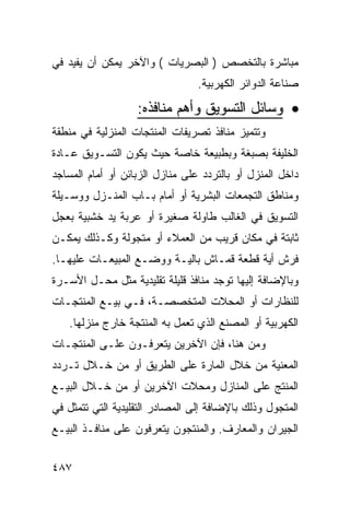 ‫ﻤﺒﺎﺸﺭﺓ ﺒﺎﻟﺘﺨﺼﺹ ) ﺍﻟﺒﺼﺭﻴﺎﺕ ( ﻭﺍﻵﺨﺭ ﻴﻤﻜﻥ ﺃﻥ ﻴﻔﻴﺩ ﻓﻲ‬
                                 ‫ﺼﻨﺎﻋﺔ ﺍﻟﺩﻭﺍﺌﺭ ﺍﻟﻜﻬﺭﺒﻴﺔ.‬

                   ‫• ﻭﺴﺎﺌل ﺍﻟﺘﺴﻭﻴﻕ ﻭﺃﻫﻡ ﻤﻨﺎﻓﺫﻩ:‬
‫ﻭﺘﺘﻤﻴﺯ ﻤﻨﺎﻓﺫ ﺘﺼﺭﻴﻔﺎﺕ ﺍﻟﻤﻨﺘﺠﺎﺕ ﺍﻟﻤﻨﺯﻟﻴﺔ ﻓﻲ ﻤﻨﻁﻘﺔ‬
‫ﺍﻟﺨﻠﻴﻔﺔ ﺒﺼﺒﻐﺔ ﻭﺒﻁﺒﻴﻌﺔ ﺨﺎﺼﺔ ﺤﻴﺙ ﻴﻜﻭﻥ ﺍﻟﺘﺴـﻭﻴﻕ ﻋـﺎﺩﺓ‬
‫ﺩﺍﺨل ﺍﻟﻤﻨﺯل ﺃﻭ ﺒﺎﻟﺘﺭﺩﺩ ﻋﻠﻰ ﻤﻨﺎﺯل ﺍﻟﺯﺒﺎﺌﻥ ﺃﻭ ﺃﻤﺎﻡ ﺍﻟﻤﺴﺎﺠﺩ‬
‫ﻭﻤﻨﺎﻁﻕ ﺍﻟﺘﺠﻤﻌﺎﺕ ﺍﻟﺒﺸﺭﻴﺔ ﺃﻭ ﺃﻤﺎﻡ ﺒـﺎﺏ ﺍﻟﻤﻨـﺯل ﻭﻭﺴـﻴﻠﺔ‬
‫ﺍﻟﺘﺴﻭﻴﻕ ﻓﻲ ﺍﻟﻐﺎﻟﺏ ﻁﺎﻭﻟﺔ ﺼﻐﻴﺭﺓ ﺃﻭ ﻋﺭﺒﺔ ﻴﺩ ﺨﺸﺒﻴﺔ ﺒﻌﺠل‬
‫ﺜﺎﺒﺘﺔ ﻓﻲ ﻤﻜﺎﻥ ﻗﺭﻴﺏ ﻤﻥ ﺍﻟﻌﻤﻼﺀ ﺃﻭ ﻤﺘﺠﻭﻟﺔ ﻭﻜـﺫﻟﻙ ﻴﻤﻜـﻥ‬
‫ﻓﺭﺵ ﺃﻴﺔ ﻗﻁﻌﺔ ﻗﻤـﺎﺵ ﺒﺎﻟﻴـﺔ ﻭﻭﻀـﻊ ﺍﻟﻤﺒﻴﻌـﺎﺕ ﻋﻠﻴﻬـﺎ.‬
‫ﻭﺒﺎﻹﻀﺎﻓﺔ ﺇﻟﻴﻬﺎ ﺘﻭﺠﺩ ﻤﻨﺎﻓﺫ ﻗﻠﻴﻠﺔ ﺘﻘﻠﻴﺩﻴﺔ ﻤﺜل ﻤﺤـل ﺍﻷﺴـﺭﺓ‬
‫ﻟﻠﻨﻅﺎﺭﺍﺕ ﺃﻭ ﺍﻟﻤﺤﻼﺕ ﺍﻟﻤﺘﺨﺼﺼـﺔ، ﻓـﻲ ﺒﻴـﻊ ﺍﻟﻤﻨﺘﺠـﺎﺕ‬
   ‫ﺍﻟﻜﻬﺭﺒﻴﺔ ﺃﻭ ﺍﻟﻤﺼﻨﻊ ﺍﻟﺫﻱ ﺘﻌﻤل ﺒﻪ ﺍﻟﻤﻨﺘﺠﺔ ﺨﺎﺭﺝ ﻤﻨﺯﻟﻬﺎ.‬
‫ﻭﻤﻥ ﻫﻨﺎ، ﻓﺈﻥ ﺍﻵﺨﺭﻴﻥ ﻴﺘﻌﺭﻓـﻭﻥ ﻋﻠـﻰ ﺍﻟﻤﻨﺘﺠـﺎﺕ‬
‫ﺍﻟﻤﻌﻨﻴﺔ ﻤﻥ ﺨﻼل ﺍﻟﻤﺎﺭﺓ ﻋﻠﻰ ﺍﻟﻁﺭﻴﻕ ﺃﻭ ﻤﻥ ﺨـﻼل ﺘـﺭﺩﺩ‬
‫ﺍﻟﻤﻨﺘﺞ ﻋﻠﻰ ﺍﻟﻤﻨﺎﺯل ﻭﻤﺤﻼﺕ ﺍﻵﺨﺭﻴﻥ ﺃﻭ ﻤﻥ ﺨـﻼل ﺍﻟﺒﻴـﻊ‬
‫ﺍﻟﻤﺘﺠﻭل ﻭﺫﻟﻙ ﺒﺎﻹﻀﺎﻓﺔ ﺇﻟﻰ ﺍﻟﻤﺼﺎﺩﺭ ﺍﻟﺘﻘﻠﻴﺩﻴﺔ ﺍﻟﺘﻲ ﺘﺘﻤﺜل ﻓﻲ‬
‫ﺍﻟﺠﻴﺭﺍﻥ ﻭﺍﻟﻤﻌﺎﺭﻑ. ﻭﺍﻟﻤﻨﺘﺠﻭﻥ ﻴﺘﻌﺭﻓﻭﻥ ﻋﻠﻰ ﻤﻨﺎﻓـﺫ ﺍﻟﺒﻴـﻊ‬


‫٧٨٤‬
 