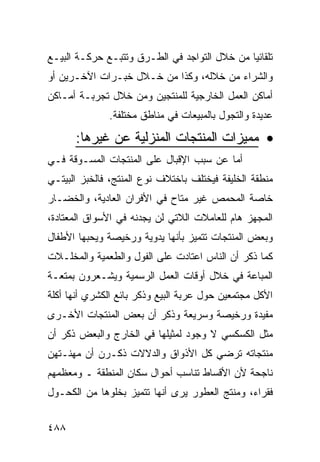 ‫ﺘﻠﻘﺎﺌ ‪‬ﺎ ﻤﻥ ﺨﻼل ﺍﻟﺘﻭﺍﺠﺩ ﻓﻲ ﺍﻟﻁـﺭﻕ ﻭﺘﺘﺒـﻊ ﺤﺭﻜـﺔ ﺍﻟﺒﻴـﻊ‬
                                              ‫ﻴ‬
‫ﻭﺍﻟﺸﺭﺍﺀ ﻤﻥ ﺨﻼﻟﻪ، ﻭﻜﺫﺍ ﻤﻥ ﺨـﻼل ﺨﺒـﺭﺍﺕ ﺍﻵﺨـﺭﻴﻥ ﺃﻭ‬
‫ﺃﻤﺎﻜﻥ ﺍﻟﻌﻤل ﺍﻟﺨﺎﺭﺠﻴﺔ ﻟﻠﻤﻨﺘﺠﻴﻥ ﻭﻤﻥ ﺨﻼل ﺘﺠﺭﺒـﺔ ﺃﻤـﺎﻜﻥ‬
              ‫ﻋﺩﻴﺩﺓ ﻭﺍﻟﺘﺠﻭل ﺒﺎﻟﻤﺒﻴﻌﺎﺕ ﻓﻲ ﻤﻨﺎﻁﻕ ﻤﺨﺘﻠﻔﺔ.‬

      ‫• ﻤﻤﻴﺯﺍﺕ ﺍﻟﻤﻨﺘﺠﺎﺕ ﺍﻟﻤﻨﺯﻟﻴﺔ ﻋﻥ ﻏﻴﺭﻫﺎ:‬
‫ﺃﻤﺎ ﻋﻥ ﺴﺒﺏ ﺍﻹﻗﺒﺎل ﻋﻠﻰ ﺍﻟﻤﻨﺘﺠﺎﺕ ﺍﻟﻤﺴـﻭﻗﺔ ﻓـﻲ‬
‫ﻤﻨﻁﻘﺔ ﺍﻟﺨﻠﻴﻔﺔ ﻓﻴﺨﺘﻠﻑ ﺒﺎﺨﺘﻼﻑ ﻨﻭﻉ ﺍﻟﻤﻨﺘﺞ، ﻓﺎﻟﺨﺒﺯ ﺍﻟﺒﻴﺘـﻲ‬
‫ﺨﺎﺼﺔ ﺍﻟﻤﺤﻤﺹ ﻏﻴﺭ ﻤﺘﺎﺡ ﻓﻲ ﺍﻷﻓﺭﺍﻥ ﺍﻟﻌﺎﺩﻴﺔ، ﻭﺍﻟﺨﻀـﺎﺭ‬
‫ﺍﻟﻤﺠﻬﺯ ﻫﺎﻡ ﻟﻠﻌﺎﻤﻼﺕ ﺍﻟﻼﺘﻲ ﻟﻥ ﻴﺠﺩﻨﻪ ﻓﻲ ﺍﻷﺴﻭﺍﻕ ﺍﻟﻤﻌﺘﺎﺩﺓ،‬
‫ﻭﺒﻌﺽ ﺍﻟﻤﻨﺘﺠﺎﺕ ﺘﺘﻤﻴﺯ ﺒﺄﻨﻬﺎ ﻴﺩﻭﻴﺔ ﻭﺭﺨﻴﺼﺔ ﻭﻴﺤﺒﻬﺎ ﺍﻷﻁﻔﺎل‬
‫ﻜﻤﺎ ﺫﻜﺭ ﺃﻥ ﺍﻟﻨﺎﺱ ﺍﻋﺘﺎﺩﺕ ﻋﻠﻰ ﺍﻟﻔﻭل ﻭﺍﻟﻁﻌﻤﻴﺔ ﻭﺍﻟﻤﺨﻠـﻼﺕ‬
‫ﺍﻟﻤﺒﺎﻋﺔ ﻓﻲ ﺨﻼل ﺃﻭﻗﺎﺕ ﺍﻟﻌﻤل ﺍﻟﺭﺴﻤﻴﺔ ﻭﻴﺸـﻌﺭﻭﻥ ﺒﻤﺘﻌـﺔ‬
‫ﺍﻷﻜل ﻤﺠﺘﻤﻌﻴﻥ ﺤﻭل ﻋﺭﺒﺔ ﺍﻟﺒﻴﻊ ﻭﺫﻜﺭ ﺒﺎﺌﻊ ﺍﻟﻜﺸﺭﻱ ﺃﻨﻬﺎ ﺃﻜﻠﺔ‬
‫ﻤﻔﻴﺩﺓ ﻭﺭﺨﻴﺼﺔ ﻭﺴﺭﻴﻌﺔ ﻭﺫﻜﺭ ﺃﻥ ﺒﻌﺽ ﺍﻟﻤﻨﺘﺠﺎﺕ ﺍﻷﺨـﺭﻯ‬
‫ﻤﺜل ﺍﻟﻜﺴﻜﺴﻲ ﻻ ﻭﺠﻭﺩ ﻟﻤﺜﻴﻠﻬﺎ ﻓﻲ ﺍﻟﺨﺎﺭﺝ ﻭﺍﻟﺒﻌﺽ ﺫﻜﺭ ﺃﻥ‬
‫ﻤﻨﺘﺠﺎﺘﻪ ﺘﺭﻀﻲ ﻜل ﺍﻷﺫﻭﺍﻕ ﻭﺍﻟﺩﻻﻻﺕ ﺫﻜـﺭﻥ ﺃﻥ ﻤﻬﻨـﺘﻬﻥ‬
‫ﻨﺎﺠﺤﺔ ﻷﻥ ﺍﻷﻗﺴﺎﻁ ﺘﻨﺎﺴﺏ ﺃﺤﻭﺍل ﺴﻜﺎﻥ ﺍﻟﻤﻨﻁﻘﺔ ـ ﻭﻤﻌﻅﻤﻬﻡ‬
‫ﻓﻘﺭﺍﺀ، ﻭﻤﻨﺘﺞ ﺍﻟﻌﻁﻭﺭ ﻴﺭﻯ ﺃﻨﻬﺎ ﺘﺘﻤﻴﺯ ﺒﺨﻠﻭﻫﺎ ﻤﻥ ﺍﻟﻜﺤـﻭل‬


‫٨٨٤‬
 