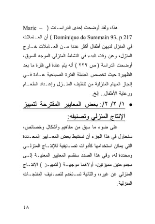 ‫ﻫﺫﺍ، ﻭﻟﻘﺩ ﺃﻭﻀﺤﺕ ﺇﺤﺩﻯ ﺍﻟﺩﺭﺍﺴـﺎﺕ ) – ‪Marie‬‬
‫712 ‪ ( Dominique de Suremain 93, p‬ﺃﻥ ﺍﻟﻌـﺎﻤﻼﺕ‬
‫ﻓﻲ ﺍﻟﻤﻨﺯل ﻟﺩﻴﻬﻥ ﺃﻁﻔﺎل ﺃﻜﺜﺭ ﻋﺩ ‪‬ﺍ ﻤـﻥ ﺍﻟﻌـﺎﻤﻼﺕ ﺨـﺎﺭﺝ‬
                    ‫ﺩ‬
‫ﺍﻟﻤﻨﺯل، ﻭﻋﻥ ﻭﻗﺕ ﺍﻟﺒﺩﺀ ﻓﻲ ﺍﻟﻨﺸﺎﻁ ﺍﻟﻤﻨﺯﻟﻲ ﺍﻟﻤﻭﺠﻪ ﻟﻠﺴﻭﻕ،‬
‫ﺃﻭﻀﺤﺕ ﺍﻟﺩﺭﺍﺴﺔ ) ﺹ ٩٢٢ ( ﺃﻨﻪ ﻴﺘﻡ ﻋﺎﺩﺓ ﻓﻲ ﻓﺘﺭﺓ ﻤﺎ ﺒﻌﺩ‬
‫ﺍﻟﻅﻬﻴﺭﺓ ﺤﻴﺙ ﺘﺨﺼﺹ ﺍﻟﻌﺎﻤﻠﺔ ﺍﻟﻔﺘﺭﺓ ﺍﻟﺼﺒﺎﺤﻴﺔ ﻋـﺎﺩﺓ ﻓـﻲ‬
‫ﺇﻨﺠﺎﺯ ﺍﻟﻤﻬﺎﻡ ﺍﻟﻤﻨﺯﻟﻴﺔ ﻤﻥ ﺘﻨﻅﻴﻑ ﺍﻟﻤﻨـﺯل ﻭﺇﻋـﺩﺍﺩ ﺍﻟﻁﻌـﺎﻡ‬
                                 ‫ﻭﺭﻋﺎﻴﺔ ﺍﻷﻁﻔﺎل.. ﺇﻟﺦ.‬
‫• ١/ ٢/ ٢/: ﺒﻌﺽ ﺍﻟﻤﻌﺎﻴﻴﺭ ﺍﻟﻤﻘﺘﺭﺤﺔ ﻟﺘﻤﻴﻴﺯ‬
                     ‫ﺍﻹﻨﺘﺎﺝ ﺍﻟﻤﻨﺯﻟﻲ ﻭﺘﺼﻨﻴﻔﻪ:‬
‫ﻋﻠﻰ ﻀﻭﺀ ﻤﺎ ﺴﺒﻕ ﻤﻥ ﻤﻔﺎﻫﻴﻡ ﻭﺃﺸﻜﺎل ﻭﺨﺼﺎﺌﺹ،‬
‫ﺴﻨﺤﺎﻭل ﻓﻲ ﻫﺫﺍ ﺍﻟﺠﺯﺀ ﺃﻥ ﻨﺴﺘﻨﺒﻁ ﺒﻌﺽ ﺍﻟﻤﻌـﺎﻴﻴﺭ ﺍﻟﻤﺤـﺩﺩﺓ‬
‫ﺍﻟﺘﻲ ﻴﻤﻜﻥ ﺍﺴﺘﺨﺩﺍﻤﻬﺎ ﻜﺄﺩﻭﺍﺕ ﺘﺼـﻨﻴﻔﻴﺔ ﻟﻺﻨﺘـﺎﺝ ﺍﻟﻤﻨﺯﻟـﻲ‬
‫ﻭﻤﺤﺩﺩﺓ ﻟﻪ، ﻭﻓﻲ ﻫﺫﺍ ﺍﻟﺼﺩﺩ ﺴﻨﻘﺴﻡ ﺍﻟﻤﻌﺎﻴﻴﺭ ﺍﻟﻤﻌﻨﻴـﺔ ﺇﻟـﻰ‬
‫ﻤﺠﻤﻭﻋﺘﻴﻥ ﻤﻤﻴﺯﺘﻴﻥ، ﺃﻭﻻﻫﻤﺎ ﻤﻭﺠﻬـﺔ ) ﻟﺘﻤﻴﻴـﺯ ( ﺍﻹﻨﺘـﺎﺝ‬
‫ﺍﻟﻤﻨﺯﻟﻲ ﻋﻥ ﻏﻴﺭﻩ، ﻭﺍﻟﺜﺎﻨﻴﺔ ﺘﺴـﺘﺨﺩﻡ ﻟﺘﺼـﻨﻴﻑ ﺍﻟﻤﻨﺘﺠـﺎﺕ‬
                                              ‫ﺍﻟﻤﻨﺯﻟﻴﺔ.‬



‫٨٤‬
 