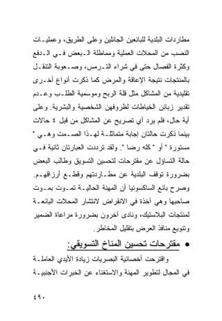 ‫ﻤﻁﺎﺭﺩﺍﺕ ﺍﻟﺒﻠﺩﻴﺔ ﻟﻠﺒﺎﺌﻌﻴﻥ ﺍﻟﺠﺎﺌﻠﻴﻥ ﻭﻋﻠﻰ ﺍﻟﻁﺭﻴﻕ، ﻭﻋﻤﻠﻴـﺎﺕ‬
‫ﺍﻟﻨﺼﺏ ﻤﻥ ﺍﻟﻤﺤﻼﺕ ﺍﻟﻌﻤﻠﻴﺔ ﻭﻤﻤﺎﻁﻠﺔ ﺍﻟـﺒﻌﺽ ﻓـﻲ ﺍﻟـﺩﻓﻊ‬
‫ﻭﻜﺜﺭﺓ ﺍﻟﻔﺼﺎل ﺤﺘﻰ ﻓﻲ ﺸﺭﺍﺀ ﺍﻟﺘـﺭﻤﺱ، ﻭﺼـﻌﻭﺒﺔ ﺍﻟﺘﻨﻘـل‬
‫ﺒﺎﻟﻤﻨﺘﺠﺎﺕ ﻨﺘﻴﺠﺔ ﺍﻹﻋﺎﻗﺔ ﻭﺍﻟﻤﺭﺽ ﻜﻤﺎ ﺫﻜﺭﺕ ﺃﻨﻭﺍﻉ ﺃﺨـﺭﻯ‬
‫ﺘﻘﻠﻴﺩﻴﺔ ﻤﻥ ﺍﻟﻤﺸﺎﻜل ﻤﺜل ﻗﻠﺔ ﺍﻟﺭﺒﺢ ﻭﻤﻭﺴﻤﻴﺔ ﺍﻟﻁﻠـﺏ ﻭﻋـﺩﻡ‬
‫ﺘﻘﺩﻴﺭ ﺯﺒﺎﺌﻥ ﺍﻟﺨﻴﺎﻁﺎﺕ ﻟﻅﺭﻭﻓﻬﻥ ﺍﻟﺸﺨﺼﻴﺔ ﻭﺍﻟﺒﺸﺭﻴﺔ. ﻭﻋﻠﻰ‬
‫ﺃﻴﺔ ﺤﺎل، ﻓﻠﻡ ﻴﺭﺩ ﺃﻱ ﺘﺼﺭﻴﺢ ﻋﻥ ﺍﻟﻤﺸﺎﻜل ﻤﻥ ﻗﺒل ٤ ﺤﺎﻻﺕ‬
‫ﺒﻴﻨﻤﺎ ﺫﻜﺭﺕ ﺤﺎﻟﺘﺎﻥ ﺇﺠﺎﺒﺔ ﻤﺘﻤﺎﺜﻠـﺔ ﻟﻬـﺫﺍ ﺍﻟﺼـﻤﺕ ﻭﻫـﻲ "‬
‫ﻤﺴﺘﻭﺭﺓ " ﺃﻭ " ﻜﻠﻪ ﺭﻀﺎ ". ﻭﻟﻘﺩ ﺘﺭﺩﺩﺕ ﺍﻟﻌﺒﺎﺭﺘﺎﻥ ﺜﺎﻨﻴﺔ ﻓـﻲ‬
‫ﺤﺎﻟﺔ ﺍﻟﺘﺴﺎﺅل ﻋﻥ ﻤﻘﺘﺭﺤﺎﺕ ﻟﺘﺤﺴﻴﻥ ﺍﻟﺘﺴﻭﻴﻕ ﻭﻁﺎﻟﺏ ﺍﻟﺒﻌﺽ‬
‫ﺒﻀﺭﻭﺭﺓ ﺘﻭﻗﻑ ﺍﻟﺒﻠﺩﻴﺔ ﻋﻥ ﻤﻁـﺎﺭﺩﺘﻬﻡ ﻭﻗﻁـﻊ ﺃﺭﺯﺍﻗﻬـﻡ.‬
‫ﻭﺼﺭﺡ ﺒﺎﺌﻊ ﺍﻟﺴﺎﻜﺴﻭﻨﻴﺎ ﺃﻥ ﺍﻟﻤﻬﻨﺔ ﺍﻟﺤﺎﻟﻴـﺔ ﺘﻤـﻭﺕ ﺒﻤـﻭﺕ‬
‫ﺼﺎﺤﺒﻬﺎ ﻭﻫﻲ ﺁﺨﺫﺓ ﻓﻲ ﺍﻻﻨﻘﺭﺍﺽ ﻻﻨﺘﺸﺎﺭ ﺍﻟﻤﺤﻼﺕ ﺍﻟﺒﺎﺌﻌـﺔ‬
‫ﻟﻤﻨﺘﺠﺎﺕ ﺍﻟﺒﻼﺴﺘﻴﻙ، ﻭﻨﺎﺩﻯ ﺁﺨﺭﻭﻥ ﺒﻀﺭﻭﺭﺓ ﻤﺭﺍﻋﺎﺓ ﺍﻟﻀﻤﻴﺭ‬
                     ‫ﻭﺘﻨﻭﻴﻊ ﻤﻨﺎﻓﺫ ﺍﻟﻌﺭﺽ ﺒﺘﻘﻠﻴل ﺍﻟﻤﺨﺎﻁﺭ.‬

           ‫• ﻤﻘﺘﺭﺤﺎﺕ ﺘﺤﺴﻴﻥ ﺍﻟﻤﻨﺎﺥ ﺍﻟﺘﺴﻭﻴﻘﻲ:‬
‫ﻭﺍﻗﺘﺭﺤﺕ ﺃﺨﺼﺎﺌﻴﺔ ﺍﻟﺒﺼﺭﻴﺎﺕ ﺯﻴﺎﺩﺓ ﺍﻷﻴﺩﻱ ﺍﻟﻌﺎﻤﻠـﺔ‬
‫ﻓﻲ ﺍﻟﻤﺠﺎل ﻟﺘﻁﻭﻴﺭ ﺍﻟﻤﻬﻨﺔ ﻭﺍﻻﺴﺘﻐﻨﺎﺀ ﻋﻥ ﺍﻟﺨﺒﺭﺍﺕ ﺍﻷﺠﻨﺒﻴـﺔ‬


‫٠٩٤‬
 