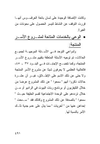 ‫ﻭﻜﺎﻨﺕ ﺍﻹﻀﺎﻓﺔ ﺍﻟﻭﺤﻴﺩﺓ ﻋﻠﻰ ﻟﺴﺎﻥ ﺒﺎﺌﻌﺔ ﺍﻟﻌﺭﻗﺴـﻭﺱ ﺃﻨﻬـﺎ‬
‫ﻗﺭﺭﺕ ﺍﻟﺘﻭﻗﻑ ﻋﻥ ﺍﻟﻨﺸﺎﻁ ﻟﺘﻴﺴﺭ ﺍﻟﺤﺼﻭل ﻋﻠﻰ ﻤﻌﻭﻨﺎﺕ ﻤﻥ‬
                                                ‫ﺍﻟﻐﻴﺭ!.‬
‫• ﺍﻟﻭﻋﻲ ﺒﺎﻟﺨﺩﻤﺎﺕ ﺍﻟﻤﺘﺎﺤﺔ ﻟﻤﺸـﺭﻭﻉ ﺍﻷﺴـﺭ‬
                                         ‫ﺍﻟﻤﻨﺘﺠﺔ:‬
‫ﻭﻟﺩﻭﺍﻋﻲ ﺍﻟﺘﻭﺤﺩ ﻓـﻲ ﺍﻷﺴـﺌﻠﺔ ﺍﻟﻤﻭﺠﻬـﺔ ﻟﺠﻤﻴـﻊ‬
‫ﺍﻟﺤﺎﻻﺕ، ﺘﻡ ﺘﻭﺠﻴﻪ ﺍﻷﺴﺌﻠﺔ ﺍﻟﻤﺘﻌﻠﻘﺔ ﺒﺘﻘﻴﻴﻡ ﻤﺸـﺭﻭﻉ ﺍﻷﺴـﺭ‬
‫ﺍﻟﻤﻨﺘﺠﺔ، ﻭﻜﻤﺎ ﺘﺘﻀـﺢ ﺍﻹﺠﺎﺒـﺎﺕ ﻓـﻲ ﺍﻟﺒﻨـﻭﺩ ٧٣ ـ ٥٤،‬
‫ﻓﺎﻟﻐﺎﻟﺒﻴﺔ ﺍﻟﻌﻅﻤﻰ ﻻ ﻴﻌﺭﻓﻭﻥ ﺸﻴ ًﺎ ﻋﻥ ﻤﺸﺭﻭﻉ ﺍﻷﺴﺭ ﺍﻟﻤﻨﺘﺠﺔ‬
                       ‫ﺌ‬
‫ﻭﻻ ﺤﺘﻰ ﻋﻥ ﺫﻟﻙ ﺍﻻﺴﻡ ﻋﻠﻰ ﺍﻹﻁـﻼﻕ، ﻏﻴـﺭ ﺃﻥ ﻋﺸـﺭﺓ‬
‫ﺤﺎﻻﺕ ﺫﻜﺭﻭﺍ ﺃﻨﻬﻡ " ﺴﻤﻌﻭﺍ " ﻋﻥ ﺫﻟﻙ ﺍﻟﻤﺸﺭﻭﻉ ﻋﺭ ‪‬ﺎ ﻤﻥ‬
    ‫ﻀ‬
‫ﺨﻼل ﺍﻟﺘﻠﻴﻔﺯﻴﻭﻥ ﺃﻭ ﺒﺭﻨﺎﻤﺞ ﺭﺒﺎﺕ ﺍﻟﺒﻴﻭﺕ ﻓﻲ ﺍﻟﺭﺍﺩﻴﻭ ﺃﻭ ﻤـﻥ‬
‫ﺨﻼل ﺘﺭﺩﺩﻫﻡ ﻋﻠﻰ ﺍﻟﻭﺤﺩﺓ ﺍﻻﺠﺘﻤﺎﻋﻴﺔ ﻟﻘﺴﻡ ﺍﻟﺨﻠﻴﻔﺔ ﺤﻴـﺙ "‬
‫ﺴﻤﻌﻭﺍ " ﺒﺎﻟﺼﺩﻓﺔ ﻋﻥ ﺫﻟﻙ ﺍﻟﻤﺸﺭﻭﻉ ﻭﻜﺫﻟﻙ ﻓﻘﺩ " ﺴـﻤﻌﺕ "‬
‫ﺇﺤﺩﺍﻫﻥ ﻋﻨﻬﺎ ﻤﻥ " ﺃﺨﺭﻴﺎﺕ " ﻤﻤﺎ ﻴﺩل ﻋﻠﻰ ﻋﺩﻡ ﺠﺩﻴﺔ ﺫﻟـﻙ‬
                                      ‫ﺍﻷﻤﺭ ﺒﺎﻟﻨﺴﺒﺔ ﻟﻬﺎ.‬




‫١٩٤‬
 