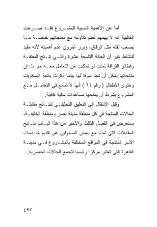 ‫ﺃﻤﺎ ﻋﻥ ﺍﻷﻫﻤﻴﺔ ﺍﻟﻨﺴﺒﻴﺔ ﻟﻠﻤﺸـﺭﻭﻉ ﻓﻘـﺩ ﺼـﺭﺤﺕ‬
‫ﺍﻟﻐﺎﻟﺒﻴﺔ ﺃﻨﻪ ﻻ ﻴﻬﻤﻬﻡ ﻟﻌﺩﻡ ﺘﻼﺅﻤﻪ ﻤﻊ ﻤﻨﺘﺠﺎﺘﻬﻡ ﺨﺎﺼـﺔ ﻤـﺎ‬
‫ﻴﺼﻌﺏ ﻨﻘﻠﻪ ﻤﺜل ﺍﻟﺭﻗﺎﻕ، ﻭﺒﺭﺭ ﺁﺨﺭﻭﻥ ﻋﺩﻡ ﺃﻫﻤﻴﺘﻪ ﻷﻨﻪ ﻤﻘﻴﺩ‬
‫ﻟﻠﻨﺸﺎﻁ ﻏﻴﺭ ﺃﻥ ﺍﻟﺤﺎﻟﺔ ﺍﻟﺘﺎﺴﻌﺔ ﻋﺸﺭﺓ ﻭﺍﻟﺘـﻲ ﺘﻨـﺘﺞ ﺍﻟﻤﻔﺘﻘـﺔ‬
‫ﻭﻓﻁﺎﺌﺭ ﺍﻟﻘﺭﺍﻓﺔ ﺘﻤﻨﺕ ﻟﻭ ﺘﻤﻜﻨﺕ ﻤﻥ ﺍﻟﺘﻌﺎﻤل ﻤﻌـﻪ ﺤﻴـﺙ ﺇﻥ‬
‫ﻤﻨﺘﺠﺎﺘﻬﺎ ﻴﻤﻜﻥ ﺃﻥ ﺘﺠﺩ ﺴﻭ ﹰﺎ ﻟﻬﺎ ﺒﻴﻨﻤﺎ ﺫﻜﺭﺕ ﺒﺎﺌﻌﺔ ﺍﻟﺒﺴﻜﻭﻴﺕ‬
                               ‫ﻗ‬
‫ﻭﺤﻠﻭﻯ ﺍﻷﻁﻔﺎل ) ﺭﻗﻡ ٤٢ ( ﺃﻨﻬﺎ ﻻ ﺘﻤﺎﻨﻊ ﻓﻲ ﺍﻟﺘﻌﺎﻤـل ﻤـﻊ‬
           ‫ﺍﻟﻤﺸﺭﻭﻉ ﺒﺸﺭﻁ ﺃﻥ ﻴﻤﻨﺤﻬﺎ ﻤﺴﺎﻋﺩﺍﺕ ﻤﺎﻟﻴﺔ ﻜﺎﻓﻴﺔ.‬
‫ﻭﻗﺒل ﺍﻻﻨﺘﻘﺎل ﺇﻟﻰ ﺍﻟﺘﻌﻠﻴﻕ ﺍﻟﺘﺤﻠﻴﻠـﻲ ﻟﻨﺘـﺎﺌﺞ ﻤﻘﺎﺒﻠـﺔ‬
‫ﺍﻟﺤﺎﻻﺕ ﺍﻟﻤﻨﺘﺠﺔ ﻓﻲ ﻜل ﻤﻨﻁﻘﺔ ﻤﺩﻴﻨﺔ ﻨﺼﺭ ﻭﻤﻨﻁﻘﺔ ﺍﻟﺨﻠﻴﻔـﺔ،‬
‫ﻨﺴﺘﻌﺭﺽ ﻓﻲ ﺍﻟﻔﺼل ﺍﻟﺜﺎﻟﺙ ﻭﺍﻷﺨﻴﺭ ﻤﻥ ﻫﺫﺍ ﺍﻟﺒـﺎﺏ ﻨﺘـﺎﺌﺞ‬
‫ﺍﻟﻤﻘﺎﺒﻼﺕ ﺍﻟﺘﻲ ﺘﻤﺕ ﻤﻊ ﺒﻌﺽ ﺍﻟﻤﺴﺌﻭﻟﻴﻥ ﻋﻥ ﺘﻘﺩﻴﻡ ﺨـﺩﻤﺎﺕ‬
‫ﺍﻷﺴﺭ ﺍﻟﻤﻨﺘﺠﺔ ﻓﻲ ﺍﻟﻤﻭﺍﻗﻊ ﺍﻟﻤﺨﺘﻠﻔﺔ ﺒﺎﻟﻤﺸـﺭﻭﻉ ﻓـﻲ ﻤﺩﻴﻨـﺔ‬
 ‫ﺍﻟﻘﺎﻫﺭﺓ ﺍﻟﺘﻲ ﺘﻌﺘﺒﺭ ﻤﺭﻜﺯﺍ ﺭﺌﻴﺴﻴﺎ ﻟﺘﺠﻤﻊ ﺍﻟﺤﺎﻻﺕ ﺍﻟﺤﻀﺭﻴﺔ.‬




‫٣٩٤‬
 