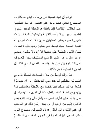 ‫ﺍﻟﻭﺍﻗﻊ ﺃﻥ ﺍﻟﻨﻴﺔ ﺍﻟﻤﺴﺒﻘﺔ ﻓﻲ ﻤﺭﺤﻠـﺔ ﺍﻟﺒﺩﺍﻴـﺔ ﻟﻜﺘﺎﺒـﺔ‬
‫ﺍﻟﻤﻭﻀﻭﻉ ﺍﻟﺤﺎﻟﻲ ﻜﺎﻨﺕ ﺘﺭﻜﺯ ﻋﻠﻰ ﺍﻗﺘﺼﺎﺭ ﺍﻟﺩﺭﺍﺴﺔ ﺍﻟﺘﻁﺒﻴﻘﻴﺔ‬
‫ﻋﻠﻰ ﺍﻟﺤﺎﻻﺕ ﺍﻹﻨﺘﺎﺠﻴﺔ ﻓﻘﻁ ﺒﺎﻋﺘﺒﺎﺭﻫﺎ ﺍﻟﻤﻤﺜﻠﺔ ﺍﻟﻭﺤﻴﺩﺓ ﻟﻤﺤﻭﺭ‬
‫ﺍﻫﺘﻤﺎﻤﻨﺎ، ﻏﻴﺭ ﺃﻥ ﺍﻟﺩﺭﺍﺴﺔ ﺍﻟﻨﻅﺭﻴﺔ ﻭﺍﻻﺴﺘﺭﺸـﺎﺩﻴﺔ ﺃﺒـﺭﺯﺕ‬
‫ﻀﺭﻭﺭﺓ ﻤﻘﺎﺒﻠﺔ ﺒﻌﺽ ﺍﻟﻤﺴﺌﻭﻟﻴﻥ ﻋـﻥ ﺍﻟﺨـﺩﻤﺎﺕ ﺍﻟﻤﻭﺠﻬـﺔ‬
‫ﻟﻠﻔﺌﺎﺕ ﺍﻟﻤﻨﺘﺠﺔ ﺤﻴﺙ ﻟﻭﺤﻅ ﺃﻨﻬﻡ ﻴﻤﺜﻠﻭﻥ ﻭﺠﻬﺎ ﺜﺎﻨ ‪‬ـﺎ ﻟﻌﻤﻠـﺔ‬
         ‫ﻴ‬
‫ﺘﺤﻤل ﺍﻷﺴﺭﺓ ﺍﻟﻤﻨﺘﺠﺔ ﻋﻠﻰ ﻭﺠﻬﻬﺎ ﺍﻷﻭل، ﻭﻻ ﻴﻤﻜـﻥ ﺘﻘـﺩﻴﻡ‬
‫ﻋﺭﺽ ﺩﻗﻴﻕ ﻭﻏﻴﺭ ﻤﺘﺤﻴﺯ ﻟﻠﻭﻀﻊ ﺍﻟﻤﺴﺘﻬﺩﻑ ﺒﺩﻭﻥ ﺍﻟﺘﻌـﺭﻑ‬
‫ﻋﻠﻰ ﻜﻼ ﺍﻟﻭﺠﻬﻴﻥ ﻭﻤﻥ ﻫﻨﺎ ﺠﺎﺀ ﻫﺫﺍ ﺍﻟﻔﺼل ﺍﻟـﺫﻱ ﺘﻜﺘﻤـل‬
                             ‫ﺍﻟﺼﻭﺭﺓ ﺍﻟﻤﺴﺘﻬﺩﻓﺔ ﻤﻥ ﺨﻼﻟﻪ.‬
‫ﻫﺫﺍ، ﻭﻟﻘﺩ ﻟﻭﺤﻅ ﻤﻥ ﺨﻼل ﺍﻟﻤﻘﺎﺒﻼﺕ ﺍﻟﻤﺨﺘﻠﻔـﺔ ﻤـﻊ‬
‫ﺍﻟﻤﺴﺌﻭﻟﻴﻥ ﺘﺤﻔﻅﻬﻡ ﺍﻟﺸـﺩﻴﺩ ﻓـﻲ ﺍﻟﺤـﺩﻴﺙ ـ ﻭﺇﻥ ﺘﺤـﺩﺜﻭﺍ‬
‫ﻓﺒﺸﻌﺎﺭﺍﺕ ﺘﺒﺩﻭ ﻤﺒﺎﻟ ﹰﺎ ﻓﻴﻬﺎ ﺨﺎﺼﺔ ﻤﻊ ﻤﻼﺤﻅﺔ ﻤﻌﺎﻤﻼﺘﻬﻡ ﻓﻴﻤﺎ‬
                                  ‫ﻐ‬
‫ﺒﻴﻨﻬﻡ ﻭﻤﻊ ﺍﻟﻤﻨﺎﺥ ﺍﻟﺴﺎﺌﺩ ﺒﺎﻟﻔﻌل، ﻜﻤﺎ ﺃﻥ ﺍﻟﻤﺭﻥ ﻤـﻨﻬﻡ ﻭﺍﻓـﻕ‬
‫ﻋﻠﻰ ﺇﺒﺩﺍﺀ ﺒﻌﺽ ﺍﻵﺭﺍﺀ ﺍﻟﺼﺭﻴﺤﺔ ﻭﻟﻜﻥ ﻋﻠﻰ ﻭﻋﺩ ﻗﺎﻁﻊ ﺒﻌﺩﻡ‬
‫ﺍﻹﺸﺎﺭﺓ ﺇﻟﻴﻬﻡ ﻤﻥ ﻗﺭﻴﺏ ﺃﻭ ﻤﻥ ﺒﻌﻴﺩ. ﻭﻜﺎﻥ ﺫﻟﻙ ﻫﻭ ﺍﻟﺴـﺒﺏ‬
‫ﻓﻲ ﻋﺩﻡ ﺍﻹﺸﺎﺭﺓ ﺇﻟﻰ ﺃﻤﺎﻜﻥ ﻫﺅﻻﺀ ﺍﻟﻤﺴﺌﻭﻟﻴﻥ ﺒﻭﻀﻭﺡ ﺇﻟـﻰ‬
‫ﺠﺎﻨﺏ ﺘﺴﺠﻴل ﺍﻵﺭﺍﺀ ﺍﻟﻌﺎﻤﺔ ﻓﻲ ﺍﻟﺠﺩﻭل ﺍﻟﻤﺨﺼﺹ ﻟـﺫﻟﻙ )‬


‫٥٩٤‬
 