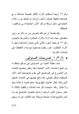 ‫ﺭﻗﻡ ٣١ ( ﺒﻴﻨﻤﺎ ﺘﺴﺘﻜﻤل ﺍﻵﺭﺍﺀ ﺍﻷﻜﺜﺭ ﺘﻔﺼﻴﻼ ﻤﺘﺩﺍﺨﻠﺔ ﻤـﻊ‬
‫ﺍﻟﻤﺸﺎﻫﺩﺓ ﺍﻟﺩﻗﻴﻘﺔ ﺍﻟﻤﺅﻟﻔـﺔ ﻟﻠﻤﻨـﺎﺥ ﺍﻟﻌـﺎﻡ ﺍﻟﻤﺘﻌﻠـﻕ ﺒـﺎﻷﺩﺍﺀ‬
‫ﺍﻻﺠﺘﻤﺎﻋﻲ ﺩﺍﺨل ﺃﺭﻭﻗﺔ ﻤﺭﺍﻜﺯ ﺍﻷﺴﺭ ﺍﻟﻤﻨﺘﺠﺔ ﻓـﻲ ﻤﻭﺍﻗﻌﻬـﺎ‬
                                                ‫ﺍﻟﻤﺨﺘﻠﻔﺔ.‬
‫ﻭﻟﻘﺩ ﻓﻀﻠﻨﺎ ﺃﻥ ﻴﺘﻡ ﺫﻟﻙ ﺍﻟﻌﺭﺽ ﻤﻥ ﺨـﻼل ﺠـﺯﺌﻴﻥ‬
‫ﻤﻨﻔﺼﻠﻴﻥ ﺤﻴﺙ ﻨﺒﺩﺃ ﺃﻭﻻ ﺒﺎﻵﺭﺍﺀ ﺍﻟﻤﺒﺎﺸﺭﺓ ﻭﺍﻟﻤﺩﺭﺠﺔ ﺒﺎﻟﺠﺩﻭل‬
‫ﺭﻗﻡ ٣١ ﺜﻡ ﻴﺘﺒﻌﻪ ﺍﻟﺠﺯﺀ ﺍﻟﺜﺎﻨﻲ ﺍﻟﺫﻱ ﻴﺘﻨﺎﻭل ﺍﻟﻤﺸﺎﻫﺩﺓ ﻭﺒﻘﻴـﺔ‬
‫ﺍﻵﺭﺍﺀ ﺍﻟﻤﻁﻠﻭﺏ ﻋﺩﻡ ﺭﺒﻁﻬﺎ ﺒﺼﺎﺤﺒﻬﺎ ﻤﻊ ﺇﺒﺩﺍﺀ ﺍﻟﺘﻌﻠﻴﻘﺎﺕ ﻓﻲ‬
                                         ‫ﺍﻟﺤﺎﻻﺕ ﺍﻟﻼﺯﻤﺔ.‬

             ‫• ٤/ ٣/ ١: ﺘﺼﺭﻴﺤﺎﺕ ﺍﻟﻤﺴﺌﻭﻟﻴﻥ:‬
‫ﺘﻤﺕ ﻤﻘﺎﺒﻠﺔ ﺍﻟﻌﺩﻴﺩ ﻤﻥ ﺍﻟﻤﺴﺌﻭﻟﻴﻥ ﻓﻲ ﻤﻭﺍﻗﻊ ﻤﺨﺘﻠﻔـﺔ‬
‫ﻤﻥ ﺃﺠﻬﺯﺓ ﺨﺩﻤﺎﺕ ﺍﻷﺴﺭ ﺍﻟﻤﻨﺘﺠﺔ ﻭﻟﻘﺩ ﺭﻓﺽ ﺒﻌﻀﻬﻡ ﺍﻟﺘﺤﺩﺙ‬
‫ﻋﻥ ﺍﻟﻤﺸﺭﻭﻉ ﻓﻲ ﺍﻟﻤﻭﺍﻀﻴﻊ ﺍﻟﺘﻲ ﻴﻘﻭﻡ ﺒﺘﻭﻀﻴﺤﻬﺎ ﻟﻠﺤـﺎﻻﺕ‬
‫ﺍﻟﻤﺴﺘﻔﻴﺩﺓ ﺒﺸﻜل ﻁﺒﻴﻌﻲ، ﻜﻤﺎ ﺒﺎﻟﻎ ﺒﻌﻀﻬﻡ ﻓﻲ ﺍﻟﺘﺤﺩﺙ ﺍﻟﻤﻨﻤﻕ‬
‫ﺍﻟﺫﻱ ﻴﺄﺨﺫ ﺸﻜل ﺃﺤﺎﺩﻴﺙ ﺘﻠﻴﻔﺯﻴﻭﻨﻴﺔ ﺍﺴﺘﻌﺭﺍﻀﻴﺔ ﻻ ﻓﺎﺌﺩﺓ ﻤﻨﻬﺎ‬
‫ﻭﻻ ﻁﺎﺌل. ﻭﻟﻘﺩ ﺍﺴﺘﺒﻌﺩﺕ ﻜل ﻫﺫﻩ ﺍﻟﺤﺎﻻﺕ ﻭﺍﻜﺘﻔﻴﻨﺎ ﺒﺎﻟﺜﻼﺜـﺔ‬
‫ﻋﺸﺭ ﻤﺴﺌﻭل ﺍﻟﺫﻴﻥ ﺃﺩﺭﺠﺕ ﺃﺭﺍﺅﻫﻡ ﺒﺎﻟﺠﺩﻭل ﺍﻟﻤﻭﻀﺢ ﺤﻴـﺙ‬
‫ﺃﺒﺩﻯ ﺍﻟﺠﻤﻴﻊ ﺘﻌﺎﻭ ﹰﺎ ﻤﺸﺠ ‪‬ﺎ ﺸﺭﻴﻁﺔ ﻋﺩﻡ ﺍﻟﻜﺸﻑ ﻋﻥ ﻫـﻭﻴﺘﻬﻡ‬
                            ‫ﻌ‬      ‫ﻨ‬


‫٦٩٤‬
 