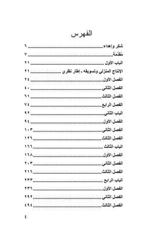 ‫ﺍﻟﻔﻬﺭﺱ‬
‫ﺷﻜﺮ وإهﺪاء ........................................................... ٦‬
‫ﻣﻘﺪ َﺔ................................................................... ٧‬
                                                                      ‫ُ َ ﱢﻣ‬
‫اﻟﺒﺎب اﻷول .......................................................... ١٢‬
‫اﻹﻧﺘﺎج اﻟﻤﻨﺰﻟﻲ وﺗﺴﻮﻳﻘﻪ ـ إﻃﺎر ﻧﻈﺮي ........................ ١٢‬
‫اﻟﻔﺼﻞ اﻷول ......................................................... ٤٢‬
‫اﻟﻔﺼﻞ اﻟﺜﺎﻧﻲ ........................................................ ٠٤‬
‫اﻟﻔﺼﻞ اﻟﺜﺎﻟﺚ ........................................................ ١٦‬
‫اﻟﻔﺼﻞ اﻟﺮاﺏﻊ ........................................................ ٤٧‬
‫اﻟﺒﺎب اﻟﺜﺎﻧﻲ.......................................................... ٢٩‬
‫اﻟﻔﺼﻞ اﻷول ......................................................... ٤٩‬
‫اﻟﻔﺼﻞ اﻟﺜﺎﻧﻲ ...................................................... ٣٠١‬
‫اﻟﻔﺼﻞ اﻟﺜﺎﻟﺚ ...................................................... ٦٢١‬
‫اﻟﺒﺎب اﻟﺜﺎﻟﺚ ....................................................... ٦٦١‬
‫اﻟﻔﺼﻞ اﻷول ....................................................... ٨٦١‬
‫اﻟﻔﺼﻞ اﻟﺜﺎﻧﻲ ...................................................... ٣٠٢‬
‫اﻟﻔﺼﻞ اﻟﺜﺎﻟﺚ ...................................................... ٦١٢‬
‫اﻟﺒﺎب اﻟﺮاﺏﻊ ....................................................... ٣٣٢‬
‫اﻟﻔﺼﻞ اﻷول ....................................................... ٦٣٢‬
‫اﻟﻔﺼﻞ اﻟﺜﺎﻧﻲ ...................................................... ٢٩٢‬
‫اﻟﻔﺼﻞ اﻟﺜﺎﻟﺚ ...................................................... ٤٩٤‬

‫٤‬
 