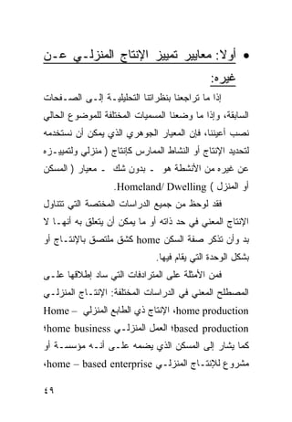 ‫• ﺃﻭﻻ: ﻤﻌﺎﻴﻴﺭ ﺘﻤﻴﻴﺯ ﺍﻹﻨﺘﺎﺝ ﺍﻟﻤﻨﺯﻟـﻲ ﻋـﻥ‬
                                             ‫ﻏﻴﺭﻩ:‬
‫ﺇﺫﺍ ﻤﺎ ﺘﺭﺍﺠﻌﻨﺎ ﺒﻨﻅﺭﺍﺘﻨﺎ ﺍﻟﺘﺤﻠﻴﻠﻴـﺔ ﺇﻟـﻰ ﺍﻟﺼـﻔﺤﺎﺕ‬
‫ﺍﻟﺴﺎﺒﻘﺔ، ﻭﺇﺫﺍ ﻤﺎ ﻭﻀﻌﻨﺎ ﺍﻟﻤﺴﻤﻴﺎﺕ ﺍﻟﻤﺨﺘﻠﻔﺔ ﻟﻠﻤﻭﻀﻭﻉ ﺍﻟﺤﺎﻟﻲ‬
‫ﻨﺼﺏ ﺃﻋﻴﻨﻨﺎ، ﻓﺈﻥ ﺍﻟﻤﻌﻴﺎﺭ ﺍﻟﺠﻭﻫﺭﻱ ﺍﻟﺫﻱ ﻴﻤﻜﻥ ﺃﻥ ﻨﺴﺘﺨﺩﻤﻪ‬
‫ﻟﺘﺤﺩﻴﺩ ﺍﻹﻨﺘﺎﺝ ﺃﻭ ﺍﻟﻨﺸﺎﻁ ﺍﻟﻤﻤﺎﺭﺱ ﻜﺈﻨﺘﺎﺝ ) ﻤﻨﺯﻟﻲ ﻭﻟﺘﻤﻴﻴـﺯﻩ‬
‫ﻋﻥ ﻏﻴﺭﻩ ﻤﻥ ﺍﻷﻨﺸﻁﺔ ﻫﻭ ـ ﺒﺩﻭﻥ ﺸﻙ ـ ﻤﻌﻴﺎﺭ ) ﺍﻟﻤﺴﻜﻥ‬
                   ‫ﺃﻭ ﺍﻟﻤﻨﺯل ( ‪.Homeland/ Dwelling‬‬
‫ﻓﻘﺩ ﻟﻭﺤﻅ ﻤﻥ ﺠﻤﻴﻊ ﺍﻟﺩﺭﺍﺴﺎﺕ ﺍﻟﻤﺨﺘﺼﺔ ﺍﻟﺘﻲ ﺘﺘﻨﺎﻭل‬
‫ﺍﻹﻨﺘﺎﺝ ﺍﻟﻤﻌﻨﻲ ﻓﻲ ﺤﺩ ﺫﺍﺘﻪ ﺃﻭ ﻤﺎ ﻴﻤﻜﻥ ﺃﻥ ﻴﺘﻌﻠﻕ ﺒﻪ ﺃﻨﻬـﺎ ﻻ‬
‫ﺒﺩ ﻭﺃﻥ ﺘﺫﻜﺭ ﺼﻔﺔ ﺍﻟﺴﻜﻥ ‪ home‬ﻜﺸﻕ ﻤﻠﺘﺼﻕ ﺒﺎﻹﻨﺘـﺎﺝ ﺃﻭ‬
                              ‫ﺒﺸﻜل ﺍﻟﻭﺤﺩﺓ ﺍﻟﺘﻲ ﻴﻘﺎﻡ ﻓﻴﻬﺎ.‬
‫ﻓﻤﻥ ﺍﻷﻤﺜﻠﺔ ﻋﻠﻰ ﺍﻟﻤﺘﺭﺍﺩﻓﺎﺕ ﺍﻟﺘﻲ ﺴﺎﺩ ﺇﻁﻼﻗﻬﺎ ﻋﻠـﻰ‬
‫ﺍﻟﻤﺼﻁﻠﺢ ﺍﻟﻤﻌﻨﻲ ﻓﻲ ﺍﻟﺩﺭﺍﺴﺎﺕ ﺍﻟﻤﺨﺘﻠﻔﺔ: ﺍﻹﻨﺘـﺎﺝ ﺍﻟﻤﻨﺯﻟـﻲ‬
‫‪ ،home production‬ﺍﻹﻨﺘﺎﺝ ﺫﻱ ﺍﻟﻁﺎﺒﻊ ﺍﻟﻤﻨﺯﻟﻲ – ‪Home‬‬
‫‪based production‬؛ ﺍﻟﻌﻤل ﺍﻟﻤﻨﺯﻟـﻲ ‪home business‬؛‬
‫ﻜﻤﺎ ﻴﺸﺎﺭ ﺇﻟﻰ ﺍﻟﻤﺴﻜﻥ ﺍﻟﺫﻱ ﻴﻀﻤﻪ ﻋﻠـﻰ ﺃﻨـﻪ ﻤﺅﺴﺴـﺔ ﺃﻭ‬
‫ﻤﺸﺭﻭﻉ ﻟﻺﻨﺘـﺎﺝ ﺍﻟﻤﻨﺯﻟـﻲ ‪،home – based enterprise‬‬

‫٩٤‬
 