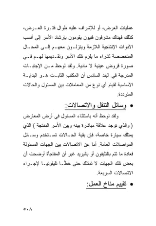 ‫ﻋﻤﻠﻴﺎﺕ ﺍﻟﻌﺭﺽ، ﺃﻭ ﻟﻺﺸﺭﺍﻑ ﻋﻠﻴﻪ ﻁﻭﺍل ﻓﺘـﺭﺓ ﺍﻟﻌـﺭﺽ،‬
‫ﻜﺫﻟﻙ ﻓﻬﻨﺎﻙ ﻤﺸﺭﻓﻭﻥ ﻓﻨﻴﻭﻥ ﻴﻘﻭﻤﻭﻥ ﺒﺈﺭﺸﺎﺩ ﺍﻷﺴﺭ ﺇﻟﻰ ﺃﻨﺴﺏ‬
‫ﺍﻷﺩﻭﺍﺕ ﺍﻹﻨﺘﺎﺠﻴﺔ ﺍﻟﻼﺯﻤﺔ ﻭﻴﻨﺯﻟـﻭﻥ ﻤﻌﻬـﻡ ﺇﻟـﻰ ﺍﻟﻤﺤـﺎل‬
‫ﺍﻟﻤﺘﺨﺼﺼﺔ ﻟﺸﺭﺍﺀ ﻤﺎ ﻴﻠﺯﻡ ﺘﻠﻙ ﺍﻷﺴﺭ ﻭﺘﻘـﺩﻴﻤﻬﺎ ﻟﻬـﻡ ﻓـﻲ‬
‫ﺼﻭﺭﺓ ﻗﺭﻭﺽ ﻋﻴﻨﻴﺔ ﻻ ﻤﺎﺩﻴﺔ. ﻭﻟﻘﺩ ﻟﻭﺤﻅ ﻤـﻥ ﺍﻹﺠﺎﺒـﺎﺕ‬
‫ﺍﻟﻤﺩﺭﺠﺔ ﻓﻲ ﺍﻟﺒﻨﺩ ﺍﻟﺴﺎﺩﺱ ﺃﻥ ﺍﻟﻤﻜﺘﺏ ﺍﻟﺜﺎﺒـﺕ ﻫـﻭ ﺍﻟﺒﺩﺍﻴـﺔ‬
‫ﺍﻷﺴﺎﺴﻴﺔ ﻟﻘﻴﺎﻡ ﺃﻱ ﻨﻭﻉ ﻤﻥ ﺍﻟﻤﻌﺎﻤﻼﺕ ﺒﻴﻥ ﺍﻟﻤﺴﺌﻭل ﻭﺍﻟﺤﺎﻻﺕ‬
                                                 ‫ﺍﻟﻤﺘﺭﺩﺩﺓ.‬
                      ‫• ﻭﺴﺎﺌل ﺍﻟﺘﻨﻘل ﻭﺍﻻﺘﺼﺎﻻﺕ:‬
‫ﻭﻟﻘﺩ ﻟﻭﺤﻅ ﺃﻨﻪ ﺒﺎﺴﺘﺜﻨﺎﺀ ﺍﻟﻤﺴﺌﻭل ﻓﻲ ﺃﺭﺽ ﺍﻟﻤﻌﺎﺭﺽ‬
‫) ﻭﺍﻟﺫﻱ ﺘﻭﺠﺩ ﻋﻼﻗﺔ ﻤﺒﺎﺸﺭﺓ ﺒﻴﻨﻪ ﻭﺒﻴﻥ ﺍﻷﺴﺭ ﺍﻟﻤﻨﺘﺠﺔ ( ﺍﻟﺫﻱ‬
‫ﻴﻤﺘﻠﻙ ﺴﻴﺎﺭﺓ ﺨﺎﺼﺔ، ﻓﺈﻥ ﺒﻘﻴﺔ ﺍﻟﺤـﺎﻻﺕ ﺘﺴـﺘﺨﺩﻡ ﻭﺴـﺎﺌل‬
‫ﺍﻟﻤﻭﺍﺼﻼﺕ ﺍﻟﻌﺎﻤﺔ. ﺃﻤﺎ ﻋﻥ ﺍﻻﺘﺼﺎﻻﺕ ﺒﻴﻥ ﺍﻟﺠﻬﺎﺕ ﺍﻟﻤﺴﺌﻭﻟﺔ‬
‫ﻓﻌﺎﺩﺓ ﻤﺎ ﺘﺘﻡ ﺒﺎﻟﺘﻠﻴﻔﻭﻥ ﺃﻭ ﺒﺎﻟﺒﺭﻴﺩ ﻏﻴﺭ ﺃﻥ ﺍﻟﻤﻔﺎﺠﺄﺓ ﺃﻭﻀﺤﺕ ﺃﻥ‬
‫ﺒﻌﺽ ﺘﻠﻙ ﺍﻟﺠﻬﺎﺕ ﻻ ﺘﻤﺘﻠﻙ ﺤﺘﻰ ﺨ ‪‬ـﺎ ﺘﻠﻴﻔﻭﻨ ‪‬ـﺎ ﻹﺠـﺭﺍﺀ‬
         ‫ﻴ‬          ‫ﻁ‬
                                      ‫ﺍﻻﺘﺼﺎﻻﺕ ﺍﻟﺴﺭﻴﻌﺔ.‬
                                 ‫• ﺘﻘﻴﻴﻡ ﻤﻨﺎﺥ ﺍﻟﻌﻤل:‬


‫٨٠٥‬
 