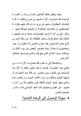 ‫ﻭﻓﻴﻤﺎ ﻴﺘﻌﻠﻕ ﺒﻁﺎﻗﻡ ﺍﻟﻌﺎﻤﻠﻴﻥ ﺩﺍﺨـل ﻤﺭﻜـﺯ ﺍﻟﺨﺩﻤـﺔ‬
‫ﺍﻟﻭﺍﺤﺩﺓ، ﻓﻘﺩ ﺘﻀﺎﺭﺒﺕ ﺍﻵﺭﺍﺀ ﻓﻤﻨﻬﻡ ﻤﻥ ﺼﺭﺡ ﺒﻜﻔﺎﻴﺘـﻪ ﻷﺩﺍﺀ‬
‫ﺍﻟﺨﺩﻤﺎﺕ ﺍﻟﻤﻁﻠﻭﺒﺔ، ﻭﻤﻨﻬﻡ ﻤﻥ ﻴﺭﻯ ﻋـﺩﻡ ﻜﻔـﺎﻴﺘﻬﻡ ﻤﻘﺎﺭﻨـﺔ‬
‫ﺒﺎﻟﻤﺴﺘﻔﻴﺩﻴﻥ ﺃﻭ ﺒﺎﻟﺨﺩﻤﺎﺕ ﺍﻟﻤﻁﻠﻭﺒﺔ ﺃﻭ ﺒﺎﻟﻤﻬﺎﻡ ﺍﻟﻤﻭﻜﻠﺔ ﺇﻟﻴﻬﻡ ـ‬
‫ﻭﺫﻜﺭ ﺁﺨﺭﻭﻥ ﺃﻨﻪ ﻻ ﺘﻭﺠﺩ ﺘﺨﺼﺼﺎﺕ ﻤﻌﻨﻴﺔ ﺒﺭﻏﻡ ﺃﻫﻤﻴﺘﻬـﺎ‬
‫ﺍﻟﺒﺎﻟﻐﺔ ﻤﺜل ﺍﻟﺴﻜﺭﺘﺎﺭﻴﺔ ﻭﻋﻤﺎل ﺍﻟﻨﻅﺎﻓﺔ، ﺃﻤﺎ ﻋﻥ ﺤﺎﻟﺔ ﺍﻟﻤﺒﻨـﻰ‬
‫ﺍﻟﺫﻱ ﻴﻌﻤل ﺍﻟﻤﺴﺌﻭﻟﻭﻥ ﻓﻴﻪ، ﻓﻴﺭﻯ ﺍﻟﺒﻌﺽ ﺃﻨﻪ ﻤﻌﻘﻭل، ﺃﻭ ﺠﻴﺩ،‬
‫ﻭﺒﻌﻀﻬﻡ ﻴﺭﺍﻩ ﻤﻤﺘﺎﺯﺍ ﺒﻴﻨﻤﺎ ﻴﺘﻀﺠﺭ ﺍﻟﺒﻌﺽ ﻤﻥ ﺴﻭﺀ ﺍﻟﻤﻜـﺎﻥ‬
‫ﻭﻤﻭﻗﻌﻪ ﻭﺴﻭﺀ ﺍﻟﻤﻨﺎﺥ ﺍﻟﺫﻱ ﻴﻘﻊ ﻓﻴﻪ ﻭﺍﻟﺫﻱ ﻴﻌﺭﻀﻬﻡ ﻟﻤﺨﺎﻁﺭ‬
                                                 ‫ﺍﻷﻤﺭﺍﺽ.‬
‫ﻭﺒﺎﻹﻀﺎﻓﺔ ﺇﻟﻰ ﻤﺎ ﺘﻘﺩﻡ، ﻓﻘﺩ ﺘﻀﺎﺭﺒﺕ ﺍﻵﺭﺍﺀ ﻤﺎ ﺒـﻴﻥ‬
‫ﻤﻘﺘﻨﻊ ﺒﻌﺩﺩ ﺍﻟﺤﺠﺭﺍﺕ ﺍﻟﻤﺘﺎﺤـﺔ ﻟﻠﻌـﺎﻤﻠﻴﻥ ﻭﻜﻔﺎﻴـﺔ ﺍﻷﺜـﺎﺙ‬
‫ﺍﻟﻤﺴﺘﺨﺩﻡ ﻓﻲ ﺍﻟﻌﻤل، ﻭﺒﻴﻥ ﻤﺘﻀﺭﺭ ﻤﻥ ﻗﻠﺔ ﻋﺩﺩ ﺍﻟﺤﺠﺭﺍﺕ ﺃﻭ‬
‫ﻀﻴﻘﻬﺎ ﺍﻟﺸﺩﻴﺩ ﻭﻜﺫﻟﻙ ﻤﻥ ﺴﻭﺀ ﺍﻷﺜﺎﺙ ﺍﻟﻤﻭﺠـﻭﺩ ﺒﺎﻟﻤﺼـﻠﺤﺔ‬
‫ﻭﺍﻟﺫﻱ ﻴﻌﻴﻕ ﺇﻨﺠﺎﺯ ﺍﻟﻤﻬﺎﻡ ﺍﻟﻤﻠﻘﺎﺓ ﻋﻠﻰ ﻋﺎﺘﻘﻬﻡ ﻭﺍﻟﺘـﻲ " ﺘﺴـﺩ‬
‫ﻨﻔﺴﻬﻡ " ﻋﻥ ﺍﻟﻘﻴﺎﻡ ﺒﻭﺍﺠﺒﺎﺘﻬﻡ ﺫﺍﺕ ﺍﻟﺒﻌﺩ ﺍﻹﻨﺴﺎﻨﻲ ﻜﻤـﺎ ﺫﻜـﺭ‬
                                            ‫ﺒﻌﻀﻬﻡ ﺒﺎﻟﻨﺹ.‬

          ‫• ﺴﻬﻭﻟﺔ ﺍﻟﻭﺼﻭل ﺇﻟﻰ ﺍﻟﻭﺤﺩﺓ ﺍﻟﺨﺩﻤﻴﺔ:‬

‫٩٠٥‬
 