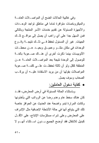 ‫ﻭﻓﻲ ﻏﺎﻟﺒﻴﺔ ﺍﻟﺤﺎﻻﺕ ﺍﺘﻀﺢ ﺃﻥ ﺍﻟﻤﻭﺍﺼـﻼﺕ ﺍﻟﻌﺎﻤـﺔ‬
‫ﻭﺍﻟﻤﻴﻜﺭﻭﺒﺎﺼﺎﺕ ﻤﺘﻭﺍﻓﺭﺓ ﺘﻤﺎ ‪‬ﺎ ﻓﻲ ﻤﻨﺎﻁﻕ ﺘﻭﺍﺠﺩ ﺍﻟﻭﺤـﺩﺍﺕ‬
                         ‫ﻤ‬
‫ﻭﺍﻷﺠﻬﺯﺓ ﺍﻟﻤﺴﺌﻭﻟﺔ ﻋﻥ ﺘﻘﺩﻴﻡ ﺨﺩﻤﺎﺕ ﺍﻷﺴﺭ ﺍﻟﻤﻨﺘﺠﺔ ﻭﺒﺎﻟﺘﺎﻟﻲ‬
‫ﻓﻤﻥ ﺍﻟﺴﻬل ﺠ ‪‬ﺍ ﻋﻠﻰ ﺃﻱ ﺭﺍﻏﺏ ﺃﻥ ﻴﺼل ﺇﻟﻰ ﻤﻭﺍﻗـﻊ ﺘﻠـﻙ‬
                                    ‫ﺩ‬
‫ﺍﻟﺠﻬﺎﺕ. ﻏﻴﺭ ﺃﻥ ﺍﻟﻤﺴﺌﻭل ﺘﺤﻔﻅ ﻓـﻲ ﺫﻟـﻙ ﻨﺘﻴﺠـﺔ ﻭﻗـﻭﻉ‬
‫ﺍﻟﻭﺤﺩﺍﺕ ﻓﻲ ﻤﻜﺎﻥ ﻤﻠﺘـﻭ ﻭﻋﻤﻴـﻕ ﻭﺒﻌﻴـﺩ ﻋـﻥ ﻤﺤﻁـﺎﺕ‬
‫ﺍﻷﺘﻭﺒﻴﺴﺎﺕ ﺒﻴﻨﻤﺎ ﺫﻜﺭﺕ ﺃﺨﺭﻯ ﺃﻥ ﻫﻨـﺎﻙ ﺼـﻌﻭﺒﺔ ﺒﺎﻟﻐـﺔ‬
‫ﻟﻠﻭﺼﻭل ﺇﻟﻰ ﺍﻟﻭﺤﺩﺓ ﻨﺘﻴﺠﺔ ﺒﻌﺩ ﺍﻟﻤﻭﺍﺼـﻼﺕ ﺍﻟﻌﺎﻤـﺔ ﻋـﻥ‬
‫ﺍﻟﻤﻨﻁﻘﺔ ﻜﻜل ﻭﻟﻭ ﺃﻥ ﺜﺎﻟﺜﺔ ﺘﺤﻔﻅـﺕ ﻋﻠـﻰ ﻜﻠﻤـﺔ ﺼـﻌﻭﺒﺔ‬
‫ﺍﻟﻤﻭﺍﺼﻼﺕ ﺒﻘﻭﻟﻬﺎ ﺃﻥ ﻤﻥ ﻴﺭﻴﺩ ﺍﻻﺴﺘﻔﺎﺩﺓ ﻋﻠﻴـﻪ ﺃﻥ ﻴﺭﻜـﺏ‬
                                ‫ﺍﻟﺼﻌﺎﺏ ﻭﺴﻭﻑ ﻴﺼل.‬

                          ‫• ﻜﻔﺎﻴﺔ ﺩﺨﻭل ﺍﻟﻌﺎﻤﻠﻴﻥ:‬
‫ﻭﺒﺎﺴﺘﺜﻨﺎﺀ ﺍﻟﺤﺎﻟﺔ ﺍﻟﻤﺴﺌﻭﻟﺔ ﻓﻲ ﺃﺭﺽ ﺍﻟﻤﻌﺎﺭﺽ، ﻓﻘـﺩ‬
‫ﻜﺎﻥ ﻫﻨﺎﻙ ﺴﺨﻁ ﻋﺎﻡ ﻭﻋﺩﻡ ﺭﻀﺎ ﻋﻥ ﺍﻟﺭﻭﺍﺘﺏ ﺍﻟﺘﻲ ﻴﺄﺨﺫﻭﻨﻬﺎ‬
‫ﻭﻜﺎﻨﺕ ﺍﻟﻤﺭﺍﺭﺓ ﺘﺒﺩﻭ ﻭﺍﻀﺤﺔ ﻋﻨﺩ ﺍﻟﺤﺩﻴﺙ ﻋﻥ ﺍﻟﺤﻭﺍﻓﺯ ﺨﺎﺼﺔ‬
‫ﺘﻠﻙ ﺍﻟﺘﻲ ﻴﺘﻭﻗﻊ ﺃﻨﻬﺎ ﻓﻲ ﺤﺎﻟﺔ ﺍﻷﻨﺸﻁﺔ ﺍﻹﻀﺎﻓﻴﺔ ﻤﺜل ﺍﻹﺸﺭﺍﻑ‬
‫ﻋﻠﻰ ﺍﻟﻤﻌﺎﺭﺽ ﻭﻋﻠﻰ ﺸﺭﺍﺀ ﻤﺴﺘﻠﺯﻤﺎﺕ ﺍﻹﻨﺘﺎﺝ، ﻋﻠﻰ ﺍﻷﻗـل‬
‫ﻜﺒﺩﻴل ﻟﻼﻨﺘﻘﺎل ﻓﻘﺩ ﺃﻭﻀﺢ ﺍﻟﺠﻤﻴﻊ ﺒـﺩﻭﻥ ﺍﺴـﺘﺜﻨﺎﺀ ﺃﻨﻬـﻡ ﻻ‬


‫٠١٥‬
 