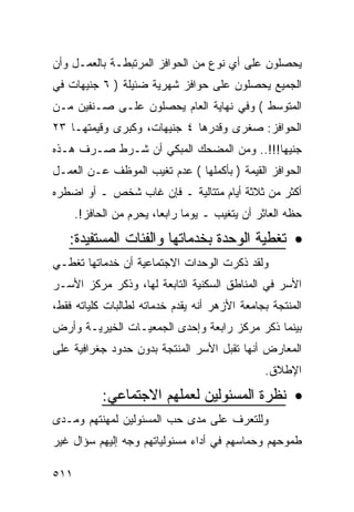 ‫ﻴﺤﺼﻠﻭﻥ ﻋﻠﻰ ﺃﻱ ﻨﻭﻉ ﻤﻥ ﺍﻟﺤﻭﺍﻓﺯ ﺍﻟﻤﺭﺘﺒﻁـﺔ ﺒﺎﻟﻌﻤـل ﻭﺃﻥ‬
‫ﺍﻟﺠﻤﻴﻊ ﻴﺤﺼﻠﻭﻥ ﻋﻠﻰ ﺤﻭﺍﻓﺯ ﺸﻬﺭﻴﺔ ﻀﺌﻴﻠﺔ ) ٦ ﺠﻨﻴﻬﺎﺕ ﻓﻲ‬
‫ﺍﻟﻤﺘﻭﺴﻁ ( ﻭﻓﻲ ﻨﻬﺎﻴﺔ ﺍﻟﻌﺎﻡ ﻴﺤﺼﻠﻭﻥ ﻋﻠـﻰ ﺼـﻨﻔﻴﻥ ﻤـﻥ‬
‫ﺍﻟﺤﻭﺍﻓﺯ: ﺼﻐﺭﻯ ﻭﻗﺩﺭﻫﺎ ٤ ﺠﻨﻴﻬﺎﺕ، ﻭﻜﺒﺭﻯ ﻭﻗﻴﻤﺘﻬـﺎ ٣٢‬
‫ﺠﻨﻴﻬﺎ!!!.. ﻭﻤﻥ ﺍﻟﻤﻀﺤﻙ ﺍﻟﻤﺒﻜﻲ ﺃﻥ ﺸـﺭﻁ ﺼـﺭﻑ ﻫـﺫﻩ‬
‫ﺍﻟﺤﻭﺍﻓﺯ ﺍﻟﻘﻴﻤﺔ ) ﺒﺄﻜﻤﻠﻬﺎ ( ﻋﺩﻡ ﺘﻐﻴﺏ ﺍﻟﻤﻭﻅﻑ ﻋـﻥ ﺍﻟﻌﻤـل‬
‫ﺃﻜﺜﺭ ﻤﻥ ﺜﻼﺜﺔ ﺃﻴﺎﻡ ﻤﺘﺘﺎﻟﻴﺔ ـ ﻓﺈﻥ ﻏﺎﺏ ﺸﺨﺹ ـ ﺃﻭ ﺍﻀﻁﺭﻩ‬
      ‫ﺤﻅﻪ ﺍﻟﻌﺎﺜﺭ ﺃﻥ ﻴﺘﻐﻴﺏ ـ ﻴﻭ ‪‬ﺎ ﺭﺍﺒ ‪‬ﺎ، ﻴﺤﺭﻡ ﻤﻥ ﺍﻟﺤﺎﻓﺯ!.‬
                         ‫ﻤ ﻌ‬
   ‫• ﺘﻐﻁﻴﺔ ﺍﻟﻭﺤﺩﺓ ﺒﺨﺩﻤﺎﺘﻬﺎ ﻭﺍﻟﻔﺌﺎﺕ ﺍﻟﻤﺴﺘﻔﻴﺩﺓ:‬
‫ﻭﻟﻘﺩ ﺫﻜﺭﺕ ﺍﻟﻭﺤﺩﺍﺕ ﺍﻻﺠﺘﻤﺎﻋﻴﺔ ﺃﻥ ﺨﺩﻤﺎﺘﻬﺎ ﺘﻐﻁـﻲ‬
‫ﺍﻷﺴﺭ ﻓﻲ ﺍﻟﻤﻨﺎﻁﻕ ﺍﻟﺴﻜﻨﻴﺔ ﺍﻟﺘﺎﺒﻌﺔ ﻟﻬﺎ، ﻭﺫﻜﺭ ﻤﺭﻜﺯ ﺍﻷﺴـﺭ‬
‫ﺍﻟﻤﻨﺘﺠﺔ ﺒﺠﺎﻤﻌﺔ ﺍﻷﺯﻫﺭ ﺃﻨﻪ ﻴﻘﺩﻡ ﺨﺩﻤﺎﺘﻪ ﻟﻁﺎﻟﺒﺎﺕ ﻜﻠﻴﺎﺘﻪ ﻓﻘﻁ،‬
‫ﺒﻴﻨﻤﺎ ﺫﻜﺭ ﻤﺭﻜﺯ ﺭﺍﺒﻌﺔ ﻭﺇﺤﺩﻯ ﺍﻟﺠﻤﻌﻴـﺎﺕ ﺍﻟﺨﻴﺭﻴـﺔ ﻭﺃﺭﺽ‬
‫ﺍﻟﻤﻌﺎﺭﺽ ﺃﻨﻬﺎ ﺘﻘﺒل ﺍﻷﺴﺭ ﺍﻟﻤﻨﺘﺠﺔ ﺒﺩﻭﻥ ﺤﺩﻭﺩ ﺠﻐﺭﺍﻓﻴﺔ ﻋﻠﻰ‬
                                                 ‫ﺍﻹﻁﻼﻕ.‬

            ‫• ﻨﻅﺭﺓ ﺍﻟﻤﺴﺌﻭﻟﻴﻥ ﻟﻌﻤﻠﻬﻡ ﺍﻻﺠﺘﻤﺎﻋﻲ:‬
‫ﻭﻟﻠﺘﻌﺭﻑ ﻋﻠﻰ ﻤﺩﻯ ﺤﺏ ﺍﻟﻤﺴﺌﻭﻟﻴﻥ ﻟﻤﻬﻨﺘﻬﻡ ﻭﻤـﺩﻯ‬
‫ﻁﻤﻭﺤﻬﻡ ﻭﺤﻤﺎﺴﻬﻡ ﻓﻲ ﺃﺩﺍﺀ ﻤﺴﺌﻭﻟﻴﺎﺘﻬﻡ ﻭﺠﻪ ﺇﻟﻴﻬﻡ ﺴﺅﺍل ﻏﻴﺭ‬

‫١١٥‬
 