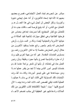 ‫ﻤﺒﺎﺸﺭ ﻋﻥ ﺸﻌﻭﺭﻫﻡ ﺘﺠﺎﻩ ﺍﻟﻌﻤل ﺍﻻﺠﺘﻤﺎﻋﻲ، ﻓﺼﺭﺡ ﺒﻌﻀﻬﻡ‬
‫ﺒﺤﺒﻬﻡ ﻟﻪ ﻷﻨﻪ ﻓﻴﻪ ﺇﺴﻌﺎﺩ ﻟﻶﺨﺭﻴﻥ، ﺃﻭ ﺃﻨﻪ ﻋﻤل ﺇﻴﺠﺎﺒﻲ ﺩﻨﻴﻭ ‪‬ﺎ‬
 ‫ﻴ‬
‫ﻭﺃﺨﺭﻭ ‪‬ﺎ، ﻭﺫﻜﺭ ﺍﻟﺒﻌﺽ ﺃﻥ ﺃﺠﻤل ﺸﻲﺀ ﻓﻲ ﻫﺫﺍ ﺍﻟﻌﻤـل ﻫـﻭ‬
                                           ‫ﻴ‬
‫ﺍﻟﺘﻌﺎﻤل ﻤﻊ ﺍﻟﻨﺎﺱ، ﺃﻭ ﺃﻨﻪ ﻴﺘﻴﺢ ﻓﺭﺼﺔ ﻟﺼـﺩﺍﻗﺎﺕ ﺠﺩﻴـﺩﺓ ﺃﻭ‬
‫ﻟﻠﺘﻌﺎﻤل ﻤﻊ ﻜﺒﺎﺭ ﺍﻟﻤﺠﺘﻤﻊ، ﻜﻤﺎ ﺼﺭﺤﺕ ﺇﺤﺩﺍﻫﻥ ﺒﺤﻤﺎﺱ ﻋﻥ‬
‫ﻓﺭﺤﺘﻬﺎ ﺍﻟﻁﺎﻏﻴﺔ ﻭﻫﻲ ﺘﺨﻠﻕ ﻤﻬﺎﺭﺍﺕ ﺇﻨﺘﺎﺠﻴﺔ ﺘﻔﻴﺩ ﺍﻟﺤﺎﻟﺔ ﻓـﻲ‬
‫ﺤﻴﺎﺘﻬﺎ ﺍﻷﺴﺭﻴﺔ ﻭﺍﻟﻤﻌﻴﺸﻴﺔ ﺃﻴ ‪‬ﺎ، ﻭﺫﻜـﺭ ﺍﻟﻤﺴـﺌﻭل ﺒـﺄﺭﺽ‬
                       ‫ﻀ‬
‫ﺍﻟﻤﻌﺎﺭﺽ ﺃﻨﻪ ﻴﺸﻌﺭ ﺒﺸﻌﻭﺭ ﺭﺍﺌﻊ ﻋﻨﺩﻤﺎ ﻴﺴﺘﻔﻴﺩ ﺍﻵﺨﺭﻭﻥ ﻤﻥ‬
‫ﺨﻼل ﺃﺭﺽ ﺍﻟﻤﻌﺎﺭﺽ ﺨﺎﺼﺔ ﺇﺫﺍ ﻤﺎ ﻜﺎﻥ ﺍﻵﺨﺭﻭﻥ ﺭﺍﻀـﻴﻥ‬
‫ﺒﻤﺴﺘﻭﻯ ﺍﻟﺨﺩﻤﺎﺕ ﺍﻟﻤﻘﺩﻤﺔ. ﻏﻴﺭ ﺃﻨﻪ ﻤﻥ ﺠﻬﺔ ﺃﺨﺭﻯ ﻅﻬـﺭﺕ‬
‫ﺁﺭﺍﺀ ﺤﺫﺭﺓ ﻭﺘﺸﺎﺅﻤﻴﺔ ﺘﺼﺭﺡ ﺒﺄﻨﻬﺎ ﻤﺠﺭﺩ ﻭﻅﻴﻔﺔ ﻭﺒﺄﻥ ﺭﺌﻴﺱ‬
‫ﺍﻟﻌﻤل ﺤﺎﺩ ﻓﻲ ﺘﻌﺎﻤﻠﻪ، ﺃﻭ ﺒﺄﻨﻬﺎ ﻟﻥ ﺘﺸﻌﺭ ﺒﺭﺍﺤﺔ ﻋﻨﺩﻤﺎ ﺘﻘـﺩﻡ‬
‫ﺨﺩﻤﺎﺕ ﻟﺘﻴﺴﻴﺭ ﺃﻤﻭﺭ ﺍﻟﻨﺎﺱ ﺒﻴﻨﻤﺎ ﻻ ﺘﺠﺩ ﻤﻥ ﻴﻘﺩﺭ ﻋﻤﻠﻬﺎ ﻫـﺫﺍ‬
‫ﻭﻤﻥ ﺴﻴﺴﺎﻋﺩﻫﺎ ﻫﻲ ﻋﻠﻰ ﺘﻴﺴﻴﺭ ﺃﻤﻭﺭﻫﺎ، ﻭﻜﺎﻨـﺕ ﺃﻁـﺭﻑ‬
‫ﺍﻹﺠﺎﺒﺎﺕ ﺘﻠﻙ ﺍﻟﻤﺴﺌﻭﻟﻴﺔ ﺍﻟﺘﻲ ﻗﺎﻟﺕ ﺃﻨﻬﺎ ﻓـﻲ ﺒﺩﺍﻴـﺔ ﺤﻴﺎﺘﻬـﺎ‬
‫ﺍﻟﻌﻤﻠﻴﺔ ﻜﺎﻨﺕ ﺘﺒﻜﻲ ﻟﻘﺼﺹ ﺍﻟﺤـﺎﻻﺕ ﺍﻟﻤﺘـﺭﺩﺩﺓ ﺒﻴﻨﻤـﺎ ﺍﻵﻥ‬
‫ﺃﺼﺒﺢ ﻗﻠﺒﻬﺎ " ﻤﻴﺕ " ﻨﺘﻴﺠﺔ ﻻﻜﺘﺸﻔﺎﻫﺎ ﻜﺫﺏ ﺍﻟﻜﺜﻴﺭﻴﻥ ﻤﻥ ﺘﻠﻙ‬
‫ﺍﻟﺤﺎﻻﺕ ﻭﺍﺩﻋﺎﺀﺍﺘﻬﻡ ﻏﻴﺭ ﺍﻟﺤﻘﻴﻘﻴﺔ ﺇﻟﻰ ﺠﺎﻨﺏ ﺘﻀﺨﻡ ﺍﻷﻋﺒـﺎﺀ‬


‫٢١٥‬
 