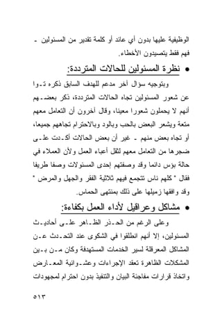 ‫ﺍﻟﻭﻅﻴﻔﻴﺔ ﻋﻠﻴﻬﺎ ﺒﺩﻭﻥ ﺃﻱ ﻋﺎﺌﺩ ﺃﻭ ﻜﻠﻤﺔ ﺘﻘﺩﻴﺭ ﻤﻥ ﺍﻟﻤﺴﺌﻭﻟﻴﻥ ـ‬
                               ‫ﻓﻬﻡ ﻓﻘﻁ ﻴﺘﺼﻴﺩﻭﻥ ﺍﻷﺨﻁﺎﺀ.‬

            ‫• ﻨﻅﺭﺓ ﺍﻟﻤﺴﺌﻭﻟﻴﻥ ﻟﻠﺤﺎﻻﺕ ﺍﻟﻤﺘﺭﺩﺩﺓ:‬
‫ﻭﺒﺘﻭﺠﻴﻪ ﺴﺅﺍل ﺁﺨﺭ ﻤﺩﻋﻡ ﻟﻠﻬﺩﻑ ﺍﻟﺴﺎﺒﻕ ﺫﻜﺭﻩ ﺘـ ‪‬ﺍ‬
 ‫ﻭ‬
‫ﻋﻥ ﺸﻌﻭﺭ ﺍﻟﻤﺴﺌﻭﻟﻴﻥ ﺘﺠﺎﻩ ﺍﻟﺤﺎﻻﺕ ﺍﻟﻤﺘﺭﺩﺩﺓ، ﺫﻜﺭ ﺒﻌﻀـﻬﻡ‬
‫ﺃﻨﻬﻡ ﻻ ﻴﺤﻤﻠﻭﻥ ﺸﻌﻭ ‪‬ﺍ ﻤﻌﻴ ﹰﺎ، ﻭﻗﺎل ﺁﺨﺭﻭﻥ ﺃﻥ ﺍﻟﺘﻌﺎﻤل ﻤﻌﻬﻡ‬
                             ‫ﻨ‬      ‫ﺭ‬
‫ﻤﺘﻌﺔ ﻭﻴﺸﻌﺭ ﺍﻟﺒﻌﺽ ﺒﺎﻟﺤﺏ ﻭﺒﺎﻟﻭﺩ ﻭﺒﺎﻻﺤﺘﺭﺍﻡ ﺘﺠﺎﻫﻬﻡ ﺠﻤﻴ ‪‬ﺎ،‬
  ‫ﻌ‬
‫ﺃﻭ ﺘﺠﺎﻩ ﺒﻌﺽ ﻤﻨﻬﻡ ـ ﻏﻴﺭ ﺃﻥ ﺒﻌﺽ ﺍﻟﺤﺎﻻﺕ ﺃﻜـﺩﺕ ﻋﻠـﻰ‬
‫ﻀﺠﺭﻫﺎ ﻤﻥ ﺍﻟﺘﻌﺎﻤل ﻤﻌﻬﻡ ﻟﺜﻘل ﺃﻋﺒﺎﺀ ﺍﻟﻌﻤل ﻭﻷﻥ ﺍﻟﻌﻤﻼﺀ ﻓﻲ‬
‫ﺤﺎﻟﺔ ﺒﺅﺱ ﺩﺍﺌ ‪‬ﺎ ﻭﻗﺩ ﻭﺼﻔﺘﻬﻡ ﺇﺤﺩﻯ ﺍﻟﻤﺴﺌﻭﻻﺕ ﻭﺼ ﹰﺎ ﻁﺭﻴ ﹰﺎ‬
 ‫ﻔ‬      ‫ﻔ‬                              ‫ﻤ‬
‫ﻓﻘﺎل " ﻜﻠﻬﻡ ﻨﺎﺱ ﺘﺘﺠﻤﻊ ﻓﻴﻬﻡ ﺜﻼﺜﻴﺔ ﺍﻟﻔﻘﺭ ﻭﺍﻟﺠﻬل ﻭﺍﻟﻤﺭﺽ "‬
               ‫ﻭﻗﺩ ﻭﺍﻓﻘﻬﺎ ﺯﻤﻴﻠﻬﺎ ﻋﻠﻰ ﺫﻟﻙ ﺒﻤﻨﺘﻬﻰ ﺍﻟﺤﻤﺎﺱ.‬

          ‫• ﻤﺸﺎﻜل ﻭﻋﺭﺍﻗﻴل ﻷﺩﺍﺀ ﺍﻟﻌﻤل ﺒﻜﻔﺎﺀﺓ:‬
‫ﻭﻋﻠﻰ ﺍﻟﺭﻏﻡ ﻤﻥ ﺍﻟﺤـﺫﺭ ﺍﻟﻅـﺎﻫﺭ ﻋﻠـﻰ ﺃﺤﺎﺩﻴـﺙ‬
‫ﺍﻟﻤﺴﺌﻭﻟﻴﻥ، ﺇﻻ ﺃﻨﻬﻡ ﺍﻨﻁﻠﻘﻭﺍ ﻓﻲ ﺍﻟﺸﻜﻭﻯ ﻋﻨﺩ ﺍﻟﺘﺤـﺩﺙ ﻋـﻥ‬
‫ﺍﻟﻤﺸﺎﻜل ﺍﻟﻤﻌﺭﻗﻠﺔ ﻟﺴﻴﺭ ﺍﻟﺨﺩﻤﺎﺕ ﺍﻟﻤﺴﺘﻬﺩﻓﺔ ﻭﻜﺎﻥ ﻤـﻥ ﺒـﻴﻥ‬
‫ﺍﻟﻤﺸﻜﻼﺕ ﺍﻟﻅﺎﻫﺭﺓ ﺘﻌﻘﺩ ﺍﻹﺠﺭﺍﺀﺍﺕ ﻭﻋﺸـﻭﺍﺌﻴﺔ ﺍﻟﻤﻌـﺎﺭﺽ‬
‫ﻭﺍﺘﺨﺎﺫ ﻗﺭﺍﺭﺍﺕ ﻤﻔﺎﺠﺌﺔ ﺍﻟﺒﻴﺎﻥ ﻭﺍﻟﺘﻨﻔﻴﺫ ﺒﺩﻭﻥ ﺍﺤﺘﺭﺍﻡ ﻟﻤﺠﻬﻭﺩﺍﺕ‬

‫٣١٥‬
 