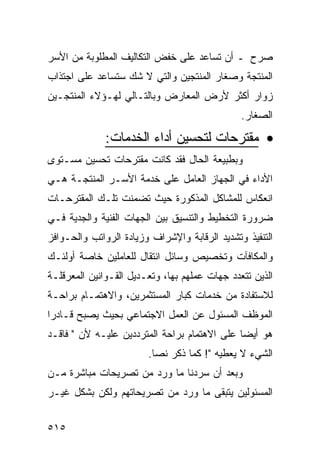 ‫ﺼﺭﺡ ـ ﺃﻥ ﺘﺴﺎﻋﺩ ﻋﻠﻰ ﺨﻔﺽ ﺍﻟﺘﻜﺎﻟﻴﻑ ﺍﻟﻤﻁﻠﻭﺒﺔ ﻤﻥ ﺍﻷﺴﺭ‬
‫ﺍﻟﻤﻨﺘﺠﺔ ﻭﺼﻐﺎﺭ ﺍﻟﻤﻨﺘﺠﻴﻥ ﻭﺍﻟﺘﻲ ﻻ ﺸﻙ ﺴﺘﺴﺎﻋﺩ ﻋﻠﻰ ﺍﺠﺘﺫﺍﺏ‬
‫ﺯﻭﺍﺭ ﺃﻜﺜﺭ ﻷﺭﺽ ﺍﻟﻤﻌﺎﺭﺽ ﻭﺒﺎﻟﺘـﺎﻟﻲ ﻟﻬـﺅﻻﺀ ﺍﻟﻤﻨﺘﺠـﻴﻥ‬
                                               ‫ﺍﻟﺼﻐﺎﺭ.‬

              ‫• ﻤﻘﺘﺭﺤﺎﺕ ﻟﺘﺤﺴﻴﻥ ﺃﺩﺍﺀ ﺍﻟﺨﺩﻤﺎﺕ:‬
‫ﻭﺒﻁﺒﻴﻌﺔ ﺍﻟﺤﺎل ﻓﻘﺩ ﻜﺎﻨﺕ ﻤﻘﺘﺭﺤﺎﺕ ﺘﺤﺴﻴﻥ ﻤﺴـﺘﻭﻯ‬
‫ﺍﻷﺩﺍﺀ ﻓﻲ ﺍﻟﺠﻬﺎﺯ ﺍﻟﻌﺎﻤل ﻋﻠﻰ ﺨﺩﻤﺔ ﺍﻷﺴـﺭ ﺍﻟﻤﻨﺘﺠـﺔ ﻫـﻲ‬
‫ﺍﻨﻌﻜﺎﺱ ﻟﻠﻤﺸﺎﻜل ﺍﻟﻤﺫﻜﻭﺭﺓ ﺤﻴﺙ ﺘﻀﻤﻨﺕ ﺘﻠـﻙ ﺍﻟﻤﻘﺘﺭﺤـﺎﺕ‬
‫ﻀﺭﻭﺭﺓ ﺍﻟﺘﺨﻁﻴﻁ ﻭﺍﻟﺘﻨﺴﻴﻕ ﺒﻴﻥ ﺍﻟﺠﻬﺎﺕ ﺍﻟﻔﻨﻴﺔ ﻭﺍﻟﺠﺩﻴﺔ ﻓـﻲ‬
‫ﺍﻟﺘﻨﻔﻴﺫ ﻭﺘﺸﺩﻴﺩ ﺍﻟﺭﻗﺎﺒﺔ ﻭﺍﻹﺸﺭﺍﻑ ﻭﺯﻴﺎﺩﺓ ﺍﻟﺭﻭﺍﺘﺏ ﻭﺍﻟﺤـﻭﺍﻓﺯ‬
‫ﻭﺍﻟﻤﻜﺎﻓﺂﺕ ﻭﺘﺨﺼﻴﺹ ﻭﺴﺎﺌل ﺍﻨﺘﻘﺎل ﻟﻠﻌﺎﻤﻠﻴﻥ ﺨﺎﺼﺔ ﺃﻭﻟﺌـﻙ‬
‫ﺍﻟﺫﻴﻥ ﺘﺘﻌﺩﺩ ﺠﻬﺎﺕ ﻋﻤﻠﻬﻡ ﺒﻬﺎ، ﻭﺘﻌـﺩﻴل ﺍﻟﻘـﻭﺍﻨﻴﻥ ﺍﻟﻤﻌﺭﻗﻠـﺔ‬
‫ﻟﻼﺴﺘﻔﺎﺩﺓ ﻤﻥ ﺨﺩﻤﺎﺕ ﻜﺒﺎﺭ ﺍﻟﻤﺴﺘﺜﻤﺭﻴﻥ، ﻭﺍﻻﻫﺘﻤـﺎﻡ ﺒﺭﺍﺤـﺔ‬
‫ﺍﻟﻤﻭﻅﻑ ﺍﻟﻤﺴﺌﻭل ﻋﻥ ﺍﻟﻌﻤل ﺍﻻﺠﺘﻤﺎﻋﻲ ﺒﺤﻴﺙ ﻴﺼﺒﺢ ﻗـﺎﺩ ‪‬ﺍ‬
 ‫ﺭ‬
‫ﻫﻭ ﺃﻴ ‪‬ﺎ ﻋﻠﻰ ﺍﻻﻫﺘﻤﺎﻡ ﺒﺭﺍﺤﺔ ﺍﻟﻤﺘﺭﺩﺩﻴﻥ ﻋﻠﻴـﻪ ﻷﻥ " ﻓﺎﻗـﺩ‬
                                              ‫ﻀ‬
                        ‫ﺍﻟﺸﻲﺀ ﻻ ﻴﻌﻁﻴﻪ "! ﻜﻤﺎ ﺫﻜﺭ ﻨ ‪‬ﺎ.‬
                          ‫ﺼ‬
‫ﻭﺒﻌﺩ ﺃﻥ ﺴﺭﺩﻨﺎ ﻤﺎ ﻭﺭﺩ ﻤﻥ ﺘﺼﺭﻴﺤﺎﺕ ﻤﺒﺎﺸﺭﺓ ﻤـﻥ‬
‫ﺍﻟﻤﺴﺌﻭﻟﻴﻥ ﻴﺘﺒﻘﻰ ﻤﺎ ﻭﺭﺩ ﻤﻥ ﺘﺼﺭﻴﺤﺎﺘﻬﻡ ﻭﻟﻜﻥ ﺒﺸﻜل ﻏﻴـﺭ‬


‫٥١٥‬
 