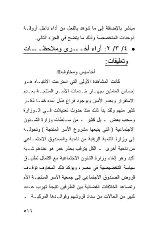 ‫ﻤﺒﺎﺸﺭ ﺒﺎﻹﻀﺎﻓﺔ ﺇﻟﻰ ﻤﺎ ﺸﻭﻫﺩ ﺒﺎﻟﻔﻌل ﻤﻥ ﺃﺩﺍﺀ ﺩﺍﺨل ﺃﺭﻭﻗـﺔ‬
      ‫ﺍﻟﻭﺤﺩﺍﺕ ﺍﻟﻤﺘﺨﺼﺼﺔ ﻭﺫﻟﻙ ﻤﺎ ﻴﺘﻀﺢ ﻓﻲ ﺍﻟﺠﺯﺀ ﺍﻟﺘﺎﻟﻲ.‬

‫ـﺎﺕ‬‫ـﺭﻯ ﻭﻤﻼﺤﻅــ‬‫• ٤/ ٣/ ٢: ﺁﺭﺍﺀ ﺃﺨــ‬
                                       ‫ﻭﺘﻌﻠﻴﻘﺎﺕ:‬
                ‫ﺃﺤﺎﺴﻴﺱ ﻭﻤﺨﺎﻭﻑ!!‬
‫ﻜﺎﻨﺕ ﺍﻟﻤﺸﺎﻫﺩﺓ ﺍﻷﻭﻟﻰ ﺍﻟﺘﻲ ﺍﺴﺘﺭﻋﺕ ﺍﻻﻨﺘﺒـﺎﻩ ﻫـﻭ‬
‫ﺇﺤﺴﺎﺱ ﺍﻟﻌﺎﻤﻠﻴﻥ ﺒﺠﻬـﺎﺯ ﺨـﺩﻤﺎﺕ ﺍﻷﺴـﺭ ﺍﻟﻤﻨﺘﺠـﺔ ﺒﻌـﺩﻡ‬
‫ﺍﻻﺴﺘﻘﺭﺍﺭ ﻭﺒﻌﺩﻡ ﺍﻷﻤﺎﻥ ﻭﺒﻭﺠﻭﺩ ﻓﺭﺍﻍ ﻁﺎل ﺃﻤﺩﻩ ﻜﻤـﺎ ﺫﻜـﺭ‬
‫ﻜﺜﻴﺭ ﻤﻨﻬﻡ ﻭﻟﻘﺩ ﺒﺩﺃ ﺫﻟﻙ ﻤﻨﺫ ﺤﺩﻭﺙ ﺘﻌﺩﻴﻼﺕ ﻓـﻲ ﺍﻟـﻭﺯﺍﺭﺓ‬
‫ﻭﺴﺤﺏ ﺒﻌﺽ ـ ﺒل ﻜﺜﻴﺭ ـ ﻤﻥ ﺴـﻠﻁﺎﺕ ﻭﺯﺍﺭﺓ ﺍﻟﺸـﺌﻭﻥ‬
‫ﺍﻻﺠﺘﻤﺎﻋﻴﺔ ) ﺍﻟﺘﻲ ﻴﺘﺒﻌﻬﺎ ﻤﺸﺭﻭﻉ ﺍﻷﺴﺭ ﺍﻟﻤﻨﺘﺠﺔ ( ﻭﺘﺤﻭﻟـﻪ‬
‫ﺇﻟﻰ ﻭﺯﺍﺭﺓ ﺍﻟﺘﻨﻤﻴﺔ ﺍﻟﺭﻴﻔﻴﺔ ﻤﻥ ﻨﺎﺤﻴﺔ ﻭﺍﻟﺼﻨﺩﻭﻕ ﺍﻻﺠﺘﻤـﺎﻋﻲ‬
‫ﻤﻥ ﻨﺎﺤﻴﺔ ﺃﺨﺭﻯ ـ ﺍﻟﻜل ﻴﺘﺭﻗﺏ ﺒﺤﺫﺭ ﺨﺒﺭ ﻫﻭ ﻋﻨﺩﻫﻡ ﺸـﺒﻪ‬
‫ﺃﻜﻴﺩ ﻭﻫﻭ ﺇﻟﻐﺎﺀ ﻭﺯﺍﺭﺓ ﺍﻟﺸﺌﻭﻥ ﺍﻻﺠﺘﻤﺎﻋﻴﺔ ﻤﻊ ﺍﻜﺘﻤﺎل ﺘﻁﺒﻴـﻕ‬
‫ﺴﻴﺎﺴﺔ ﺍﻟﺘﺨﺼﻴﺼﻴﺔ ﻓﻲ ﻤﺼﺭ، ﻭﻴﺅﻜﺩ ﺘﻠﻙ ﺍﻟﻤﺨﺎﻭﻑ ﺘﻭﻗـﻑ‬
‫ﻗﺭﻭﺽ ﺍﻟﺼﻨﺩﻭﻕ ﺍﻻﺠﺘﻤﺎﻋﻲ ﺇﻟﻰ ﺠﻤﻌﻴﺔ ﺍﻷﺴﺭ ﺍﻟﻤﻨﺘﺠـﺔ ﺍﻷﻡ‬
‫ﻭﺘﺼﺎﻋﺩ ﺍﻟﺨﻼﻓﺎﺕ ﺍﻟﻘﻀﺎﺌﻴﺔ ﺒﻴﻥ ﺍﻟﻁﺭﻓﻴﻥ ﻨﺘﻴﺠﺔ ﺘﻬﺭﺏ ﻋـﺩﺩ‬
‫ﻜﺒﻴﺭ ﻤﻥ ﺍﻟﺤﺎﻻﺕ ﻤﻥ ﺴﺩﺍﺩ ﻗﺭﻭﺸﻬﻡ ﻭﻓﻭﺍﺌـﺩﻫﺎ ﺍﻟﻤﺭﻜﺒـﺔ ـ‬

‫٦١٥‬
 