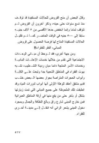 ‫ﻭﻗﺎل ﺍﻟﺒﻌﺽ ﺃﻥ ﻤﻨﺢ ﺍﻟﻘﺭﻭﺽ ﻟﻠﺤﺎﻻﺕ ﺍﻟﻤﺴﺘﻔﻴﺩﺓ ﻗﺩ ﺘﻭﻗـﻑ‬
‫ﻤﻨﺫ ﺘﺴﻊ ﺴﻨﻭﺍﺕ ﺤﺘﻰ ﺤﻴﻨﻪ، ﻭﺫﻜﺭ ﺁﺨﺭﻭﻥ ﺃﻥ ﺍﻟﻘﺭﻭﺽ ﻟـﻡ‬
‫ﺘﺘﻭﻗﻑ ﺘﻤﺎ ‪‬ﺎ ﻭﺇﻨﻤﺎ ﺍﻨﺨﻔﺽ ﺤﺩﻫﺎ ﺍﻷﻗﺼﻰ ﻤﻥ ٥ ﺁﻻﻑ ﺠﻨﻴـﻪ‬
                                       ‫ﻤ‬
‫ﺴﺎﺒ ﹰﺎ ﺇﻟﻰ ٠٠٥ ﺠﻨﻴﻪ ﻓﻲ ﺍﻟﻭﻗﺕ ﺍﻟﺤﺎﻀـﺭ ﻜﻤـﺎ ﺘـﻡ ﺘﻘﻠﻴـل‬
                                               ‫ﻘ‬
 ‫ﺍﻟﺤﺎﻻﺕ ﺍﻟﻤﺴﺘﻔﻴﺩﺓ ﺍﻟﻤﺘﺎﺡ ﻟﻬﺎ ﻓﺭﺼﺔ ﺍﻟﺤﺼﻭل ﻋﻠﻰ ﻗﺭﻭﺽ.‬
               ‫ﺍﻟﻤﺒﺎﻨﻲ، ﺍﻟﻔﻘﺭ ﻟﻠﻔﻘﺭﺍﺀ!!‬
‫ﻭﻤﻥ ﺠﻬﺔ ﺃﺨﺭﻯ، ﻓﻘﺩ ﻟـﻭﺤﻅ ﺃﻥ ﻤﺒـﺎﻨﻲ ﺍﻟﻭﺤـﺩﺍﺕ‬
‫ﺍﻻﺠﺘﻤﺎﻋﻴﺔ ﺍﻟﺘﻲ ﺘﻘﺩﻡ ﻤﻥ ﺨﻼﻟﻬﺎ ﺨﺩﻤﺎﺕ ﺍﻹﻋﺎﻨـﺎﺕ ﺍﻟﻤﺎﺩﻴـﺔ‬
‫ﻭﺨﺩﻤﺎﺕ ﺍﻷﺴﺭ ﺍﻟﻤﻨﺘﺠﺔ ﺩﺍﺌ ‪‬ﺎ ﻤﺒﺎﻥ ﺭﺩﻴﺌﺔ ﺍﻟﺘﺸـﻁﻴﺏ، ﺘﺸـﺒﻪ‬
                            ‫ﻤ‬
‫ﺒﻴﻭﺕ ﺍﻟﻔﻘﺭﺍﺀ ﻓﻲ ﺍﻟﻤﻨﺎﻁﻕ ﺍﻟﺸﻌﺒﻴﺔ ﺠ ‪‬ﺍ ﻭﺘﺒﻌﺙ ﻋﻠـﻰ ﺍﻟﻜﺂﺒـﺔ‬
                    ‫ﺩ‬
‫ﻭﺃﺒﻭﺍﺏ ﺍﻟﺤﺠﺭﺍﺕ ﺍﻟﻤﺘﺭﺍﺼﺔ ﺒﺠﻭﺍﺭ ﺒﻌﻀﻬﺎ ﺍﻟـﺒﻌﺽ ﺨﺸـﺏ‬
‫ﻗﺩﻴﻡ ﻤﺸﻘﻕ ﺃﻋﺘﻘﺩ ﻟﻠﻭﻫﻠﺔ ﺍﻷﻭﻟﻰ ﺃﻨﻬﺎ ﺃﺒﻭﺍﺏ ﻟﺩﻭﺭﺍﺕ ﺍﻟﻤﻴﺎﻩ ﻭﻗﺩ‬
‫ﺍﻨﻁﺒﻘﺕ ﺘﻠﻙ ﺍﻟﻤﻠﺤﻭﻅﺔ ﻋﻠﻰ ﺠﻤﻴﻊ ﺍﻟﻤﺒﺎﻨﻲ ﺍﻟﺘﻲ ﺘﻤﺕ ﺯﻴﺎﺭﺘﻬﺎ‬
‫ﺒﺸﻜل ﺃﻭ ﺒﺂﺨﺭ ﺤﺘﻰ ﻤﻥ ﻴﻘﻊ ﻤﻨﻬﺎ ﻓﻲ ﺃﺭﻗﺔ ﺍﻟﻤﻨﺎﻁﻕ ﺍﻟﻌﻤﺭﺍﻨﻴﺔ‬
‫ﻓﻤﻥ ﺨﺎﺭﺝ ﺍﻟﻤﺒﻨﻰ ﺸﺎﺭﻉ ﺭﺍﻕ ﻭﺒﺎﻟﻎ ﺍﻟﻨﻅﺎﻓﺔ ﻭﺍﻟﺠﻤﺎل ﻭﺒﻤﺠﺭﺩ‬
‫ﺩﺨﻭل ﺍﻟﻤﺒﻨﻰ ﻴﺸﻌﺭ ﺍﻟﺭﺍﺌﻲ ﺃﻨﻪ ﺍﻨﺘﻘـل ﺇﻟـﻰ ﻤﺩﻴﻨـﺔ ﺃﺨـﺭﻯ‬
                                                  ‫ﻟﻠﻔﻘﺭﺍﺀ.‬




‫٧١٥‬
 