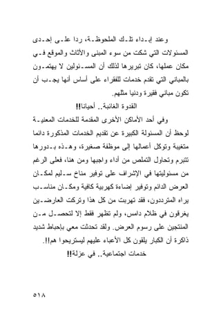 ‫ﻭﻋﻨﺩ ﺇﺒـﺩﺍﺀ ﺘﻠـﻙ ﺍﻟﻤﻠﺤﻭﻅـﺔ، ﺭ ‪‬ﺍ ﻋﻠـﻰ ﺇﺤـﺩﻯ‬
            ‫ﺩ‬
‫ﺍﻟﻤﺴﺌﻭﻻﺕ ﺍﻟﺘﻲ ﺸﻜﺕ ﻤﻥ ﺴﻭﺀ ﺍﻟﻤﺒﻨﻰ ﻭﺍﻷﺜﺎﺙ ﻭﺍﻟﻤﻭﻗﻊ ﻓـﻲ‬
‫ﻤﻜﺎﻥ ﻋﻤﻠﻬﺎ، ﻜﺎﻥ ﺘﺒﺭﻴﺭﻫﺎ ﻟﺫﻟﻙ ﺃﻥ ﺍﻟﻤﺴـﺌﻭﻟﻴﻥ ﻻ ﻴﻬﺘﻤـﻭﻥ‬
‫ﺒﺎﻟﻤﺒﺎﻨﻲ ﺍﻟﺘﻲ ﺘﻘﺩﻡ ﺨﺩﻤﺎﺕ ﻟﻠﻔﻘﺭﺍﺀ ﻋﻠﻰ ﺃﺴﺎﺱ ﺃﻨﻬﺎ ﻴﺠـﺏ ﺃﻥ‬
                             ‫ﺘﻜﻭﻥ ﻤﺒﺎﻨﻲ ﻓﻘﻴﺭﺓ ﻭﺩﻨﻴﺎ ﻤﺜﻠﻬﻡ.‬
               ‫ﺍﻟﻘﺩﻭﺓ ﺍﻟﻐﺎﺌﺒﺔ.. ﺃﺤﻴﺎﻨﺎ!!‬
‫ﻭﻓﻲ ﺃﺤﺩ ﺍﻷﻤﺎﻜﻥ ﺍﻷﺨﺭﻯ ﺍﻟﻤﻘﺩﻤﺔ ﻟﻠﺨﺩﻤﺎﺕ ﺍﻟﻤﻌﻨﻴـﺔ‬
‫ﻟﻭﺤﻅ ﺃﻥ ﺍﻟﻤﺴﺌﻭﻟﺔ ﺍﻟﻜﺒﻴﺭﺓ ﻋﻥ ﺘﻘﺩﻴﻡ ﺍﻟﺨﺩﻤﺎﺕ ﺍﻟﻤﺫﻜﻭﺭﺓ ﺩﺍﺌ ‪‬ﺎ‬
 ‫ﻤ‬
‫ﻤﺘﻐﻴﺒﺔ ﻭﺘﻭﻜل ﺃﻋﻤﺎﻟﻬﺎ ﺇﻟﻰ ﻤﻭﻅﻔﺔ ﺼﻐﻴﺭﺓ، ﻭﻫـﺫﻩ ﺒـﺩﻭﺭﻫﺎ‬
‫ﺘﺘﺒﺭﻡ ﻭﺘﺤﺎﻭل ﺍﻟﺘﻤﻠﺹ ﻤﻥ ﺃﺩﺍﺀ ﻭﺍﺠﺒﻬﺎ ﻭﻤﻥ ﻫﻨﺎ، ﻓﻌﻠﻰ ﺍﻟﺭﻏﻡ‬
‫ﻤﻥ ﻤﺴﺌﻭﻟﻴﺘﻬﺎ ﻓﻲ ﺍﻹﺸﺭﺍﻑ ﻋﻠﻰ ﺘﻭﻓﻴﺭ ﻤﻨﺎﺥ ﺴـﻠﻴﻡ ﻟﻤﻜـﺎﻥ‬
‫ﺍﻟﻌﺭﺽ ﺍﻟﺩﺍﺌﻡ ﻭﺘﻭﻓﻴﺭ ﺇﻀﺎﺀﺓ ﻜﻬﺭﺒﻴﺔ ﻜﺎﻓﻴﺔ ﻭﻤﻜـﺎﻥ ﻤﻨﺎﺴـﺏ‬
‫ﻴﺭﺍﻩ ﺍﻟﻤﺘﺭﺩﺩﻭﻥ، ﻓﻘﺩ ﺘﻬﺭﺒﺕ ﻤﻥ ﻜل ﻫﺫﺍ ﻭﺘﺭﻜﺕ ﺍﻟﻌﺎﺭﻀـﻴﻥ‬
‫ﻴﻐﺭﻗﻭﻥ ﻓﻲ ﻅﻼﻡ ﺩﺍﻤﺱ، ﻭﻟﻡ ﺘﻅﻬﺭ ﻓﻘﻁ ﺇﻻ ﻟﺘﺤﺼـل ﻤـﻥ‬
‫ﺍﻟﻤﻨﺘﺠﻴﻥ ﻋﻠﻰ ﺭﺴﻭﻡ ﺍﻟﻌﺭﺽ. ﻭﻟﻘﺩ ﺘﺤﺩﺜﺕ ﻤﻌﻲ ﺒﺈﺤﺒﺎﻁ ﺸﺩﻴﺩ‬
   ‫ﺫﺍﻜﺭﺓ ﺃﻥ ﺍﻟﻜﺒﺎﺭ ﻴﻠﻘﻭﻥ ﻜل ﺍﻷﻋﺒﺎﺀ ﻋﻠﻴﻬﻡ ﻟﻴﺴﺘﺭﻴﺤﻭﺍ ﻫﻡ!!.‬
            ‫ﺨﺩﻤﺎﺕ ﺍﺠﺘﻤﺎﻋﻴﺔ.. ﻓﻲ ﻋﺯﻟﺔ!!‬




‫٨١٥‬
 