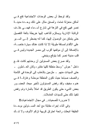 ‫ﻭﻟﻘﺩ ﻟﻭﺤﻅ ﺃﻥ ﺒﻌﺽ ﺍﻟﻭﺤﺩﺍﺕ ﺍﻻﺠﺘﻤﺎﻋﻴﺔ ﺘﻘﻊ ﻓـﻲ‬
‫ﺃﻤﺎﻜﻥ ﻤﻨﻌﺯﻟﺔ ﺘﻤﺎ ‪‬ﺎ، ﻭﺃﺼﺩﻕ ﻤﺜﺎل ﻋﻠﻰ ﺫﻟﻙ ﻭﺤـﺩﺓ ﻤﺩﻴﻨـﺔ‬
                                  ‫ﻤ‬
‫ﻨﺼﺭ ﻓﻬﻲ ﺘﻘﻊ ﻓﻲ ﺍﻟﻨﺯﻫﺔ ﻓﻲ ﺸﺎﺭﻉ ﺃﺴـﻤﺎﺀ ﻓﻬﻤـﻲ ﺨﻠـﻑ‬
‫ﺍﻟﺭﻗﺎﺒﺔ ﺍﻹﺩﺍﺭﻴﺔ ﻭﻴﺴﺘﻠﺯﻡ ﻟﻠﺫﺍﻫﺏ ﺇﻟﻴﻬﺎ ﺨﺭﻴﻁﺔ ﺒﺎﻟﻐﺔ ﺍﻟﺘﻔﺼﻴل‬
‫ﺤﺘﻰ ﻴﺘﻤﻜﻥ ﻤﻥ ﺍﻟﻭﺼﻭل ﺇﻟﻴﻬﺎ، ﻜﻤﺎ ﺃﻨﻪ ﻴﻀﻁﺭ ﺇﻟـﻰ ﺍﻟﺴـﻴﺭ‬
‫ﻋﻠﻰ ﺍﻷﻗﺩﺍﻡ ﻟﻤﺴﺎﻓﺔ ﻁﻭﻴﻠﺔ ﺇﻻ ﺇﺫﺍ ﻜﺎﻨﺕ ﻫﻨﺎﻙ ﺴﻴﺎﺭﺓ ﺨﺎﺼـﺔ،‬
‫ﺒﺎﻹﻀﺎﻓﺔ ﺇﻟﻰ ﺃﻥ ﻤﻭﻗﻌﻬﺎ ﺃﻗﺭﺏ ﺇﻟﻰ ﻤﺼﺭ ﺍﻟﺠﺩﻴﺩﺓ ﻭﻟﻴﺱ ﻓـﻲ‬
                       ‫ﻗﻠﺏ ﻤﺩﻴﻨﺔ ﻨﺼﺭ ﻜﻤﺎ ﻴﺘﻭﻗﻊ ﻭﻴﻨﺒﻐﻲ.‬
‫ﻭﻟﻘﺩ ﺼﺭﺡ ﺒﻌﺽ ﺍﻟﻤﺴﺌﻭﻟﻴﻥ ﺃﻥ ﻭﺤﺩﺘﻬﻡ ﻜﺎﻨﺕ ﺘﻘـﻊ‬
‫ﺩﺍﺨل " ﺤﻭﺵ " ﻭﺴﻁ ﻤﻨﻁﻘﺔ ﻜﻠﻬﺎ ﻤﻘﺎﺒﺭ، ﻭﻜﺎﻥ ﺍﻟﻌـﺎﻤﻠﻭﻥ ـ‬
‫ﺤﺘﻰ ﺍﻟﺴﻴﺩﺍﺕ ﻤﻨﻬﻡ ـ ﻤﻠﺯﻤﻴﻥ ﺒﺎﻟﺫﻫﺎﺏ ﺇﻟﻰ ﺍﻟﻭﺤﺩﺓ ﻓﻲ ﺍﻟﺜﺎﻤﻨﺔ‬
‫ﻭﺍﻟﻨﺼﻑ ﺼﺒﺎ ‪‬ﺎ ﺤﻴﺙ ﺘﻜﻭﻥ ﺍﻟﻤﻨﻁﻘﺔ ﻤﻭﺤﺸﺔ ﻭﻏﺎﺭﻗـﺔ ﻓـﻲ‬
                                    ‫ﺤ‬
‫ﻫﺩﻭﺀ ﻤﺨﻴﻑ ﻭﻟﻘﺩ ﺭﻓﺽ ﺍﻟﻤﺴﺌﻭﻟﻭﻥ ﺘﺄﺨﻴﺭ ﻤﻴﻌﺎﺩ ﺍﻟﺤﻀـﻭﺭ‬
‫ﺒﻌﺽ ﺍﻟﺸﻲﺀ ﺤﺘﻰ ﻴﻜﻭﻥ ﺍﻟﻁﺭﻴﻕ ﻗﺩ ﺍﻤﺘﻸ ﺒﺎﻟﻤﺎﺭﺓ ﻭﺘﻡ ﺭﻓﺽ‬
                         ‫ﺘﻨﻔﻴﺫ ﺫﻟﻙ ﺤﺘﻰ ﻟﻠﺴﻴﺩﺍﺕ ﺍﻟﻌﺎﻤﻼﺕ.‬
      ‫ﻻ ﻀﺭﻭﺭﺓ ﻟﻠﺼﺤﻴﺎﺕ.. ﻓﻲ ﻤﺠﺎل ﺍﻻﺠﺘﻤﺎﻋﻴﺎﺕ!!‬
‫ﻭﻓﻲ ﺃﺜﻨﺎﺀ ﺇﺠﺭﺍﺀ ﻤﻘﺎﺒﻠﺔ ﻤﻊ ﺃﺤﺩ ﺍﻟﻤﺴـﺌﻭﻟﻴﻥ ﺒﻭﺤـﺩﺓ‬
‫ﺍﻟﺨﻠﻴﻔﺔ ﺍﻨﺒﻌﺜﺕ ﺭﺍﺌﺤﺔ ﺍﺤﺘﺭﺍﻕ ﻜﺭﻴﻬﺔ ﺘﺯﻜﻡ ﺍﻷﻨﻭﻑ ﻭﻻ ﺸـﻙ‬


‫٩١٥‬
 