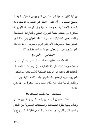 ‫ﺃﻥ ﻟﻬﺎ ﺘﺄﺜﻴﺭﺍ ﺼﺤﻴﺎ ﺸﻴﺌﺎ ﻤﺎ ﻋﻠﻰ ﺍﻟﻤﻭﺠﻭﺩﻴﻥ ﻨﺎﺤﻴﺘﻬـﺎ ﻭﻗـﺩ‬
‫ﺃﻭﻀﺢ ﺍﻟﻤﺴﺌﻭﻟﻭﻥ ﺃﻥ ﺍﻟﺩﻭﺭ ﺍﻷﺴﻔل ﻓﻲ ﺍﻟﻤﺒﻨـﻰ ﺍﻟﻘـﺎﺌﻡ ﺒـﻪ‬
‫ﺍﻟﻭﺤﺩﺓ ﺍﻻﺠﺘﻤﺎﻋﻴﺔ ﺒﻪ ﻭﺤﺩﺓ ﺼﺤﻴﺔ ﻭﺃﻥ ﺍﻟﺭﺍﺌﺤـﺔ ﺍﻟﻜﺭﻴﻬـﺔ‬
‫ﺼﺎﺩﺭﺓ ﻤﻥ ﻋﻨﺩﻫﻡ ﻨﺘﻴﺠﺔ ﻟﺤﺭﻭﻕ ﺍﻟﺴﻨﺞ ﻭﺍﻟﻐﻴﺎﺭﺍﺕ ﺍﻟﻤﺴﺘﻌﻤﻠﺔ‬
‫ﻭﻗﺎﻟﺕ ﺇﺤﺩﻯ ﺍﻟﻤﺴﺌﻭﻻﺕ ﺒﻤﺭﺍﺭﺓ: " ﻫﻜﺫﺍ ﻨﻌﻴﺵ ﻭﻓﻲ ﻫﺫﺍ ﺍﻟﺠﻭ‬
‫ﺍﻟﺨﺎﻨﻕ ﻨﻌﻤل ﻭﻨﺘﻌﺭﺽ ﻷﻤﺭﺍﺽ ﺍﻟﺭﺒﻭ ﻭﻏﻴﺭﻫﺎ ـ ﻫل ﺫﻟـﻙ‬
        ‫ﺍﻟﺠﻭ ﻴﺸﺠﻊ ﻋﻠﻰ ﺃﻥ ﻨﻌﻁﻲ ﻏﻴﺭﻨﺎ ﻤﺴﺎﻋﺩﺓ ﻨﻔﺘﻘﺩﻫﺎ "؟!‬
                ‫ﺍﻻﺠﺘﻤﺎﻋﻲ.. ﺍﻷﻋﺯل!!‬
‫ﻭﻟﻘﺩ ﺫﻜﺭﺕ ﺇﺤﺩﺍﻫﻥ ﺃﻨﻪ ﻗﺩ ﺤﺩﺙ ﺃﻤـﺭ ﻫـﺎﻡ ﻴﺘﻌﻠـﻕ‬
‫ﺒﺎﻟﻌﻤل، ﻭﻟﻤﺎ ﻜﺎﻨﺕ ﺍﻟﻭﺤﺩﺓ ﺍﻟﺨﺎﻟﻴﺔ ﻤـﻥ ﻭﺴـﺎﺌل ﺍﻻﺘﺼـﺎل‬
‫ﺍﻟﻤﻌﺘﺎﺩﺓ ﻓﻘﺩ ﻨﺯﻟﺕ ﺇﻟﻰ ﺍﻟﻭﺤﺩﺓ ﺍﻟﺼﺤﻴﺔ ﻟﻼﺴـﺘﻌﺎﻨﺔ ﺒـﺎﻟﺘﻠﻴﻔﻭﻥ‬
‫ﺍﻟﻤﻭﺠﻭﺩ ﻟﺩﻴﻬﻡ ﻓﺭﻓﻀﻭﺍ ﺍﻟﺴﻤﺎﺡ ﻟﻬﺎ ﺒﺎﺴـﺘﺨﺩﺍﻡ ﺍﻟﺘﻠﻴﻔـﻭﻥ ـ‬
‫ﻭﻋﻠﻘﺕ ﺒﻘﻭﻟﻬﺎ ﻜﻴﻑ ﺇﺫﻥ ﻨﺘﻘﻥ ﻋﻤﻠﻨﺎ ﻭﻨﺤﻥ ﻤﻜﺘﻭﻓـﻭ ﺍﻷﻴـﺩﻱ‬
                                                  ‫ﻫﻜﺫﺍ؟!‬
          ‫ﺍﻟﻤﺴﺎﻋﺩﺓ.. ﻤﻥ ﻁﺎﻟﺏ ﺍﻟﻤﺴﺎﻋﺩﺓ!!‬
‫ﻭﺫﻜﺭ ﻤﺴﺌﻭل ﺃﻥ ﻋﻤﻠﻬﻡ ﻴﻘﻭﻡ ﻋﻠـﻰ ﺭﻭﺘـﻴﻥ ﻤﻤـل‬
‫ﻭﻗﺎﺘل، ﻴﻌﻴﺒﻪ ﻜﺜﺭﺓ ﺍﻟﻀﻤﺎﻨﺎﺕ ﻭﺍﻟﻤﺴﺘﻨﺩﺍﺕ ﺍﻟﻤﻁﻠﻭﺒﺔ ﻤﻥ ﺍﻟﻤﻨﺘﺞ‬
‫ﻭﺃﻨﻪ ﻴﺴﺘﻠﺯﻡ ﺍﻟﻘﻴﺎﻡ ﺒﺈﺠﺭﺍﺀﺍﺕ ﻁﻭﻴﻠﺔ ﺘﺠﻌل ﺘﻨﻔﻴﺫ ﺍﻟﻤﺸـﺭﻭﻉ ﻻ‬


‫٠٢٥‬
 