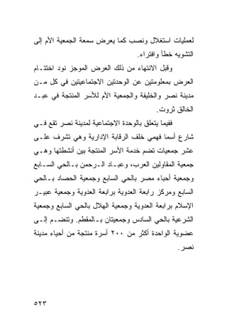 ‫ﻟﻌﻤﻠﻴﺎﺕ ﺍﺴﺘﻐﻼل ﻭﻨﺼﺏ ﻜﻤﺎ ﻴﻌﺭﺽ ﺴﻤﻌﺔ ﺍﻟﺠﻤﻌﻴﺔ ﺍﻷﻡ ﺇﻟﻰ‬
                                   ‫ﺍﻟﺘﺸﻭﻴﻪ ﺨﻁﺄ ﻭﺍﻓﺘﺭﺍﺀ.‬
‫ﻭﻗﺒل ﺍﻻﻨﺘﻬﺎﺀ ﻤﻥ ﺫﻟﻙ ﺍﻟﻌﺭﺽ ﺍﻟﻤﻭﺠﺯ ﻨﻭﺩ ﺍﺨﺘﺘـﺎﻡ‬
‫ﺍﻟﻌﺭﺽ ﺒﻤﻌﻠﻭﻤﺘﻴﻥ ﻋﻥ ﺍﻟﻭﺤﺩﺘﻴﻥ ﺍﻻﺠﺘﻤﺎﻋﻴﺘﻴﻥ ﻓﻲ ﻜل ﻤـﻥ‬
‫ﻤﺩﻴﻨﺔ ﻨﺼﺭ ﻭﺍﻟﺨﻠﻴﻔﺔ ﻭﺍﻟﺠﻤﻌﻴﺔ ﺍﻷﻡ ﻟﻸﺴﺭ ﺍﻟﻤﻨﺘﺠﺔ ﻓﻲ ﻋﺒـﺩ‬
                                          ‫ﺍﻟﺨﺎﻟﻕ ﺜﺭﻭﺕ.‬
‫ﻓﻔﻴﻤﺎ ﻴﺘﻌﻠﻕ ﺒﺎﻟﻭﺤﺩﺓ ﺍﻻﺠﺘﻤﺎﻋﻴﺔ ﻟﻤﺩﻴﻨﺔ ﻨﺼﺭ ﺘﻘﻊ ﻓـﻲ‬
‫ﺸﺎﺭﻉ ﺃﺴﻤﺎ ﻓﻬﻤﻲ ﺨﻠﻑ ﺍﻟﺭﻗﺎﺒﺔ ﺍﻹﺩﺍﺭﻴﺔ ﻭﻫﻲ ﺘﺸﺭﻑ ﻋﻠـﻰ‬
‫ﻋﺸﺭ ﺠﻤﻌﻴﺎﺕ ﺘﻀﻡ ﺨﺩﻤﺔ ﺍﻷﺴﺭ ﺍﻟﻤﻨﺘﺠﺔ ﺒﻴﻥ ﺃﻨﺸﻁﺘﻬﺎ ﻭﻫـﻲ‬
‫ﺠﻤﻌﻴﺔ ﺍﻟﻤﻘﺎﻭﻟﻴﻥ ﺍﻟﻌﺭﺏ، ﻭﻋﺒـﺎﺩ ﺍﻟـﺭﺤﻤﻥ ﺒـﺎﻟﺤﻲ ﺍﻟﺴـﺎﺒﻊ‬
‫ﻭﺠﻤﻌﻴﺔ ﺃﺤﺒﺎﺀ ﻤﺼﺭ ﺒﺎﻟﺤﻲ ﺍﻟﺴﺎﺒﻊ ﻭﺠﻤﻌﻴﺔ ﺍﻟﺤﺼﺎﺩ ﺒـﺎﻟﺤﻲ‬
‫ﺍﻟﺴﺎﺒﻊ ﻭﻤﺭﻜﺯ ﺭﺍﺒﻌﺔ ﺍﻟﻌﺩﻭﻴﺔ ﺒﺭﺍﺒﻌﺔ ﺍﻟﻌﺩﻭﻴﺔ ﻭﺠﻤﻌﻴﺔ ﻋﺒﻴـﺭ‬
‫ﺍﻹﺴﻼﻡ ﺒﺭﺍﺒﻌﺔ ﺍﻟﻌﺩﻭﻴﺔ ﻭﺠﻤﻌﻴﺔ ﺍﻟﻬﻼل ﺒﺎﻟﺤﻲ ﺍﻟﺴﺎﺒﻊ ﻭﺠﻤﻌﻴﺔ‬
‫ﺍﻟﺸﺭﻋﻴﺔ ﺒﺎﻟﺤﻲ ﺍﻟﺴﺎﺩﺱ ﻭﺠﻤﻌﻴﺘﺎﻥ ﺒـﺎﻟﻤﻘﻁﻡ. ﻭﺘﻨﻀـﻡ ﺇﻟـﻰ‬
‫ﻋﻀﻭﻴﺔ ﺍﻟﻭﺍﺤﺩﺓ ﺃﻜﺜﺭ ﻤﻥ ٠٠٢ ﺃﺴﺭﺓ ﻤﻨﺘﺠﺔ ﻤﻥ ﺃﺤﻴﺎﺀ ﻤﺩﻴﻨﺔ‬
                                                   ‫ﻨﺼﺭ.‬




‫٣٢٥‬
 