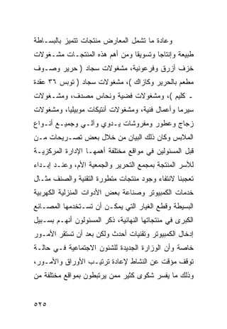 ‫ﻭﻋﺎﺩﺓ ﻤﺎ ﺘﺸﻤل ﺍﻟﻤﻌﺎﺭﺽ ﻤﻨﺘﺠﺎﺕ ﺘﺘﻤﻴﺯ ﺒﺎﻟﺒﺴـﺎﻁﺔ‬
‫ﻁﺒﻴﻌﺔ ﻭﺇﻨﺘﺎ ‪‬ﺎ ﻭﺘﺴﻭﻴ ﹰﺎ ﻭﻤﻥ ﺃﻫﻡ ﻫﺫﻩ ﺍﻟﻤﻨﺘﺠـﺎﺕ ﻤﺸـﻐﻭﻻﺕ‬
                               ‫ﻘ‬        ‫ﺠ‬
‫ﺨﺯﻑ ﺃﺯﺭﻕ ﻭﻓﺭﻋﻭﻨﻴﺔ، ﻤﺸﻐﻭﻻﺕ ﺴﺠﺎﺩ ) ﺤﺭﻴﺭ ﻭﺼـﻭﻑ‬
‫ﻤﻁﻌﻡ ﺒﺎﻟﺤﺭﻴﺭ ﻭﻜﺎﺯﺍﻙ (، ﻤﺸﻐﻭﻻﺕ ﺴﺠﺎﺩ ) ﺘﻭﺒﺱ ٦٣ ﻋﻘﺩﺓ‬
‫ـ ﻜﻠﻴﻡ (، ﻭﻤﺸﻐﻭﻻﺕ ﻓﻀﻴﺔ ﻭﻨﺤﺎﺱ ﻤﺼﺩﻑ، ﻭﻤﺸـﻐﻭﻻﺕ‬
‫ﺴﻴﺭﻤﺎ ﻭﺃﻋﻤﺎل ﻓﻨﻴﺔ، ﻭﻤﺸﻐﻭﻻﺕ ﺃﻨﺘﻴﻜﺎﺕ ﻤﻭﺒﻴﻠﻴﺎ، ﻭﻤﺸﻐﻭﻻﺕ‬
‫ﺯﺠﺎﺝ ﻭﻋﻁﻭﺭ ﻭﻤﻔﺭﻭﺸﺎﺕ ﻴـﺩﻭﻱ ﻭﺁﻟـﻲ ﻭﺠﻤﻴـﻊ ﺃﻨـﻭﺍﻉ‬
‫ﺍﻟﻤﻼﺒﺱ ﻭﻜﺎﻥ ﺫﻟﻙ ﺍﻟﺒﻴﺎﻥ ﻤﻥ ﺨﻼل ﺒﻌﺽ ﺘﺼـﺭﻴﺤﺎﺕ ﻤـﻥ‬
‫ﻗﺒل ﺍﻟﻤﺴﺌﻭﻟﻴﻥ ﻓﻲ ﻤﻭﺍﻗﻊ ﻤﺨﺘﻠﻔﺔ ﺃﻫﻤﻬـﺎ ﺍﻹﺩﺍﺭﺓ ﺍﻟﻤﺭﻜﺯﻴـﺔ‬
‫ﻟﻸﺴﺭ ﺍﻟﻤﻨﺘﺠﺔ ﺒﻤﺠﻤﻊ ﺍﻟﺘﺤﺭﻴﺭ ﻭﺍﻟﺠﻤﻌﻴﺔ ﺍﻷﻡ، ﻭﻋﻨـﺩ ﺇﺒـﺩﺍﺀ‬
‫ﺘﻌﺠﺒﻨﺎ ﻻﻨﺘﻔﺎﺀ ﻭﺠﻭﺩ ﻤﻨﺘﺠﺎﺕ ﻤﺘﻁﻭﺭﺓ ﺍﻟﺘﻘﻨﻴﺔ ﻭﺍﻟﺼﻨﻑ ﻤﺜـﺎل‬
‫ﺨﺩﻤﺎﺕ ﺍﻟﻜﻤﺒﻴﻭﺘﺭ ﻭﺼﻨﺎﻋﺔ ﺒﻌﺽ ﺍﻷﺩﻭﺍﺕ ﺍﻟﻤﻨﺯﻟﻴﺔ ﺍﻟﻜﻬﺭﺒﻴﺔ‬
‫ﺍﻟﺒﺴﻴﻁﺔ ﻭﻗﻁﻊ ﺍﻟﻐﻴﺎﺭ ﺍﻟﺘﻲ ﻴﻤﻜـﻥ ﺃﻥ ﺘﺴـﺘﺨﺩﻤﻬﺎ ﺍﻟﻤﺼـﺎﻨﻊ‬
‫ﺍﻟﻜﺒﺭﻯ ﻓﻲ ﻤﻨﺘﺠﺎﺘﻬﺎ ﺍﻟﻨﻬﺎﺌﻴﺔ، ﺫﻜﺭ ﺍﻟﻤﺴﺌﻭﻟﻭﻥ ﺃﻨﻬـﻡ ﺒﺴـﺒﻴل‬
‫ﺇﺩﺨﺎل ﺍﻟﻜﻤﺒﻴﻭﺘﺭ ﻭﺘﻘﻨﻴﺎﺕ ﺃﺤﺩﺙ ﻭﻟﻜﻥ ﺒﻌﺩ ﺃﻥ ﺘﺴﺘﻘﺭ ﺍﻷﻤـﻭﺭ‬
‫ﺨﺎﺼﺔ ﻭﺃﻥ ﺍﻟﻭﺯﺍﺭﺓ ﺍﻟﺠﺩﻴﺩﺓ ﻟﻠﺸﺌﻭﻥ ﺍﻻﺠﺘﻤﺎﻋﻴﺔ ﻓـﻲ ﺤﺎﻟـﺔ‬
‫ﺘﻭﻗﻑ ﻤﺅﻗﺕ ﻋﻥ ﺍﻟﻨﺸﺎﻁ ﻹﻋﺎﺩﺓ ﺘﺭﺘﻴـﺏ ﺍﻷﻭﺭﺍﻕ ﻭﺍﻷﻤـﻭﺭ،‬
‫ﻭﺫﻟﻙ ﻤﺎ ﻴﻔﺴﺭ ﺸﻜﻭﻯ ﻜﺜﻴﺭ ﻤﻤﻥ ﻴﺭﺘﺒﻁﻭﻥ ﺒﻤﻭﺍﻗﻊ ﻤﺨﺘﻠﻔﺔ ﻤﻥ‬


‫٥٢٥‬
 