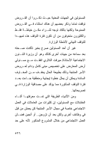 ‫ﺍﻟﻤﺴﺌﻭﻟﻴﻥ ﻓﻲ ﺍﻟﺠﻬﺎﺕ ﺍﻟﻤﻌﻨﻴﺔ ﺤﻴـﺙ ﺫﻜـﺭﻭﺍ ﺃﻥ ﺍﻟﻘـﺭﻭﺽ‬
‫ﺘﻭﻗﻔﺕ ﺘﻤﺎ ‪‬ﺎ ﻭﺫﻜﺭ ﺒﻌﻀﻬﻡ ﺃﻥ ﻫﻨﺎﻙ ﺍﺴﺘﺜﻨﺎﺀ ﻓـﻲ ﺍﻟﻘـﺭﻭﺽ‬
                                        ‫ﻤ‬
‫ﺍﻟﻤﻤﻨﻭﺤﺔ ﻭﻟﻜﻨﻬﺎ ﺒﺎﻟﻜﺎﺩ ﺘﻭﺠﻪ ﻟﺸـﺭﺍﺀ ﻤﻜـﻥ ﺨﻴﺎﻁـﺔ ﻓﻘـﻁ‬
‫ﻭﺍﻟﻜﺜﻴﺭﻭﻥ ﻤﺘﺨﻭﻓﻭﻥ ﻤﻥ ﺃﻥ ﺘﻜﻭﻥ ﻓﺘﺭﺓ ﺍﻟﺘﻭﻗﻑ ﻫﺫﻩ ﺘﻤﻬﻴـﺩﺍ‬
                         ‫ﻟﻠﺘﻭﻗﻑ ﺍﻟﻨﻬﺎﺌﻲ ﻷﻨﺸﻁﺔ ﺍﻟﻭﺯﺍﺭﺓ.‬
‫ﻏﻴﺭ ﺃﻥ ﺃﺤﺩ ﺍﻟﻤﺴﺌﻭﻟﻴﻥ ﺼﺭﺡ ﺒﺨﺒﺭ ﺘﺄﻜﺩﺕ ﺼـﺤﺘﻪ‬
‫ﺒﻌﺩ ﺴﻤﺎﻋﻪ ﻤﻥ ﺠﻬﺎﺕ ﺃﺨﺭﻯ ﻜﺫﻟﻙ ﻭﻫﻭ ﺃﻥ ﻭﺯﻴﺭﺓ ﺍﻟﺸـﺌﻭﻥ‬
‫ﺍﻻﺠﺘﻤﺎﻋﻴﺔ ﺍﻷﺴﺘﺎﺫﺓ/ ﻤﻴﺭﻓﺕ ﺍﻟﺘﻼﻭﻱ ﺍﺘﻔﻘـﺕ ﻤـﻊ ﻤﺴـﺌﻭﻟﻲ‬
‫ﺃﺭﺽ ﺍﻟﻤﻌﺎﺭﺽ ﻋﻠﻰ ﺘﺨﺼﻴﺹ ﻤﺒﻨﻰ ﻜﺎﻤل ﻭﺩﺍﺌﻡ ﻟﻌـﺭﻭﺽ‬
‫ﺍﻷﺴﺭ ﺍﻟﻤﻨﺘﺠﺔ ﻭﺫﻟﻙ ﺒﻁﺒﻴﻌﺔ ﺍﻟﺤﺎل ﻴﺨﻔـﻑ ﻤـﻥ ﺍﻟﻤﺨـﺎﻭﻑ‬
‫ﺍﻟﺴﺎﺌﺩﺓ ﻭﻴﻤﻜﻥ ﺃﻥ ﻴﻤﺜل ﺨﻁﻭﺓ ﺇﻴﺠﺎﺒﻴﺔ ﻭﻤﻨﻁﻘﻴﺔ ﺠـﺎﺀﺕ ﺒﻌـﺩ‬
‫ﻓﺘﺭﺓ ﺍﻟﺘﻭﻗﻑ ﺍﻟﻤﺫﻜﻭﺭﺓ ﻤﻤﺎ ﻴﺅﻜﺩ ﻋﻠﻰ ﻤﺼﺩﺍﻗﻴﺔ ﺍﻟﻭﺯﺍﺭﺓ ﻓـﻲ‬
                                           ‫ﺘﺼﺭﻴﺤﺎﺘﻬﺎ.‬
‫ﻭﻤﻥ ﺍﻷﺸﻴﺎﺀ ﺍﻟﻁﺭﻴﻔﺔ ﺍﻟﺘﻲ ﺘﻤـﺕ ﻤﻌﺭﻓﺘﻬـﺎ ﺃﺜﻨـﺎﺀ‬
‫ﺍﻟﻤﻘﺎﺒﻼﺕ ﻤﻊ ﺍﻟﻤﺴﺌﻭﻟﻴﻥ، ﺇﻥ ﻜﺜﻴﺭﺍﺕ ﻤﻥ ﺍﻟﻌﺎﻤﻼﺕ ﻓﻲ ﺍﻟﻌﻤل‬
‫ﺍﻻﺠﺘﻤﺎﻋﻲ ﺨﺎﺼﺔ ﻓﻲ ﻤﺠﺎل ﺍﻷﺴﺭ ﺍﻟﻤﻨﺘﺠﺔ ﻜﻥ ﻴﻌﻤﻠﻥ ﻤﻥ ﻗﺒل‬
‫ﻓﻲ ﻭﻅﺎﺌﻑ ﺃﺨﺭﻯ ﻭﻟﻜﻥ ﺒﻌﺩ ﺃﻥ ﺘﺯﻭﺠﻥ.. ﺃﻭ ﺃﻨﺠﺒﻥ ﻓﻀـﻠﻥ‬
‫ﺍﻟﻌﻤل ﺍﻻﺠﺘﻤﺎﻋﻲ ﻤﻥ ﺨﻼل ﺍﻟﻤﺸﺭﻭﻉ ﺍﻟﻤﺫﻜﻭﺭ ﻷﻨﻪ ﻋﻠﻰ ﺤﺩ‬


‫٦٢٥‬
 