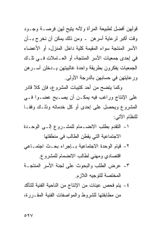 ‫ﻗﻭﻟﻬﻥ ﺃﻓﻀل ﻟﻁﺒﻴﻌﺔ ﺍﻟﻤﺭﺃﺓ ﻭﻷﻨﻪ ﻴﺘﻴﺢ ﻟﻬﻥ ﻓﺭﺼـﺔ ﻭﺠـﻭﺩ‬
‫ﻭﻗﺕ ﺃﻜﺒﺭ ﻟﺭﻋﺎﻴﺔ ﺃﺴﺭﻫﻥ ـ ﻭﻤﻥ ﺫﻟﻙ ﻴﻤﻜﻥ ﺃﻥ ﻨﺨﺭﺝ ﺒـﺄﻥ‬
‫ﺍﻷﺴﺭ ﺍﻟﻤﻨﺘﺠﺔ ﺴﻭﺍﺀ ﺍﻟﻤﻘﻴﻤﺔ ﻜﻠﻴﺔ ﺩﺍﺨل ﺍﻟﻤﻨﺯل، ﺃﻭ ﺍﻷﻋﻀﺎﺀ‬
‫ﻓﻲ ﺇﺤﺩﻯ ﺠﻤﻌﻴﺎﺕ ﺍﻷﺴﺭ ﺍﻟﻤﻨﺘﺠﺔ، ﺃﻭ ﺍﻟﻌـﺎﻤﻼﺕ ﻓـﻲ ﺘﻠـﻙ‬
‫ﺍﻟﺠﻤﻌﻴﺎﺕ ﻴﻔﻜﺭﻭﻥ ﺒﻁﺭﻴﻘﺔ ﻭﺍﺤﺩﺓ ﻏﺎﻟﺒﻴﺘﻬﻥ ﻴـﺩﺨﻠﻥ ﺃﺴـﺭﻫﻥ‬
                   ‫ﻭﺭﻋﺎﻴﺘﻬﻥ ﻓﻲ ﺤﺴﺎﺒﻬﻥ ﺒﺎﻟﺩﺭﺠﺔ ﺍﻷﻭﻟﻰ.‬
‫ﻭﻜﻤﺎ ﻴﺘﻀﺢ ﻤﻥ ﺃﺤﺩ ﻜﺘﻴﺒﺎﺕ ﺍﻟﻤﺸﺭﻭﻉ، ﻓﺈﻥ ﻜﻼ ﻗﺎﺩﺭ‬
‫ﻋﻠﻰ ﺍﻹﻨﺘﺎﺝ ﻭﺭﺍﻏﺏ ﻓﻴﻪ ﻴﻤﻜـﻥ ﺃﻥ ﻴﺼـﺒﺢ ﻋﻀـ ‪‬ﺍ ﻓـﻲ‬
     ‫ﻭ‬
‫ﺍﻟﻤﺸﺭﻭﻉ ﻭﻴﺤﺼل ﻋﻠﻰ ﺇﺤﺩﻯ ﺃﻭ ﻜل ﺨﺩﻤﺎﺘﻪ ﻭﺫﻟـﻙ ﻭﻓ ﹰـﺎ‬
  ‫ﻘ‬
                                           ‫ﻟﻠﻨﻅﺎﻡ ﺍﻵﺘﻲ:‬
‫١- ﺍﻟﺘﻘﺩﻡ ﺒﻁﻠﺏ ﺍﻻﻨﻀـﻤﺎﻡ ﻟﻠﻤﺸـﺭﻭﻉ ﺇﻟـﻰ ﺍﻟﻭﺤـﺩﺓ‬
         ‫ﺍﻻﺠﺘﻤﺎﻋﻴﺔ ﺍﻟﺘﻲ ﻴﻘﻁﻥ ﺍﻟﻁﺎﻟﺏ ﻓﻲ ﻤﻨﻁﻘﺘﻬﺎ‬
‫٢- ﻗﻴﺎﻡ ﺍﻟﻭﺤﺩﺓ ﺍﻻﺠﺘﻤﺎﻋﻴﺔ ﺒـﺈﺠﺭﺍﺀ ﺒﺤـﺙ ﺍﺠﺘﻤـﺎﻋﻲ‬
       ‫ﺍﻗﺘﺼﺎﺩﻱ ﻭﻤﻬﻨﻲ ﻟﻁﺎﻟﺏ ﺍﻻﻨﻀﻤﺎﻡ ﻟﻠﻤﺸﺭﻭﻉ.‬
‫٣- ﻋﺭﺽ ﺍﻟﻁﻠﺏ ﻭﺍﻟﺒﺤﻭﺙ ﻋﻠﻰ ﻟﺠﻨﺔ ﺍﻷﺴﺭ ﺍﻟﻤﻨﺘﺠـﺔ‬
                        ‫ﺍﻟﻤﺨﺘﺼﺔ ﻟﻠﺘﻭﺠﻴﻪ ﺍﻟﻼﺯﻡ.‬
‫٤- ﻴﺘﻡ ﻓﺤﺹ ﻋﻴﻨﺎﺕ ﻤﻥ ﺍﻹﻨﺘﺎﺝ ﻤﻥ ﺍﻟﻨﺎﺤﻴﺔ ﺍﻟﻔﻨﻴﺔ ﻟﻠﺘﺄﻜﺩ‬
‫ﻤﻥ ﻤﻁﺎﺒﻘﺘﻬﺎ ﻟﻠﺸﺭﻭﻁ ﻭﺍﻟﻤﻭﺍﺼﻔﺎﺕ ﺍﻟﻔﻨﻴﺔ ﺍﻟﻤﻘـﺭﺭﺓ،‬


‫٧٢٥‬
 