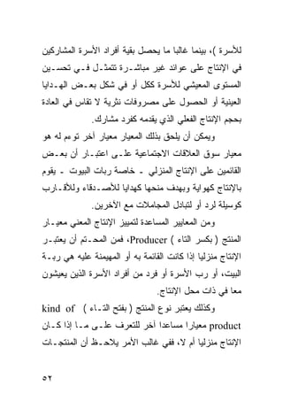 ‫ﻟﻸﺴﺭﺓ (، ﺒﻴﻨﻤﺎ ﻏﺎﻟ ‪‬ﺎ ﻤﺎ ﻴﺤﺼل ﺒﻘﻴﺔ ﺃﻓﺭﺍﺩ ﺍﻷﺴﺭﺓ ﺍﻟﻤﺸﺎﺭﻜﻴﻥ‬
                                    ‫ﺒ‬
‫ﻓﻲ ﺍﻹﻨﺘﺎﺝ ﻋﻠﻰ ﻋﻭﺍﺌﺩ ﻏﻴﺭ ﻤﺒﺎﺸـﺭﺓ ﺘﺘﻤﺜـل ﻓـﻲ ﺘﺤﺴـﻴﻥ‬
‫ﺍﻟﻤﺴﺘﻭﻯ ﺍﻟﻤﻌﻴﺸﻲ ﻟﻸﺴﺭﺓ ﻜﻜل ﺃﻭ ﻓﻲ ﺸﻜل ﺒﻌـﺽ ﺍﻟﻬـﺩﺍﻴﺎ‬
‫ﺍﻟﻌﻴﻨﻴﺔ ﺃﻭ ﺍﻟﺤﺼﻭل ﻋﻠﻰ ﻤﺼﺭﻭﻓﺎﺕ ﻨﺜﺭﻴﺔ ﻻ ﺘﻘﺎﺱ ﻓﻲ ﺍﻟﻌﺎﺩﺓ‬
              ‫ﺒﺤﺠﻡ ﺍﻹﻨﺘﺎﺝ ﺍﻟﻔﻌﻠﻲ ﺍﻟﺫﻱ ﻴﻘﺩﻤﻪ ﻜﻔﺭﺩ ﻤﺸﺎﺭﻙ.‬
‫ﻭﻴﻤﻜﻥ ﺃﻥ ﻴﻠﺤﻕ ﺒﺫﻟﻙ ﺍﻟﻤﻌﻴﺎﺭ ﻤﻌﻴﺎﺭ ﺁﺨﺭ ﺘﻭﺀﻡ ﻟﻪ ﻫﻭ‬
‫ﻤﻌﻴﺎﺭ ﺴﻭﻕ ﺍﻟﻌﻼﻗﺎﺕ ﺍﻻﺠﺘﻤﺎﻋﻴﺔ ﻋﻠـﻰ ﺍﻋﺘﺒـﺎﺭ ﺃﻥ ﺒﻌـﺽ‬
‫ﺍﻟﻘﺎﺌﻤﻴﻥ ﻋﻠﻰ ﺍﻹﻨﺘﺎﺝ ﺍﻟﻤﻨﺯﻟﻲ ـ ﺨﺎﺼﺔ ﺭﺒﺎﺕ ﺍﻟﺒﻴﻭﺕ ـ ﻴﻘﻭﻡ‬
‫ﺒﺎﻹﻨﺘﺎﺝ ﻜﻬﻭﺍﻴﺔ ﻭﺒﻬﺩﻑ ﻤﻨﺤﻬﺎ ﻜﻬﺩﺍﻴﺎ ﻟﻸﺼـﺩﻗﺎﺀ ﻭﻟﻸﻗـﺎﺭﺏ‬
              ‫ﻜﻭﺴﻴﻠﺔ ﻟﺭﺩ ﺃﻭ ﻟﺘﺒﺎﺩل ﺍﻟﻤﺠﺎﻤﻼﺕ ﻤﻊ ﺍﻵﺨﺭﻴﻥ.‬
‫ﻭﻤﻥ ﺍﻟﻤﻌﺎﻴﻴﺭ ﺍﻟﻤﺴﺎﻋﺩﺓ ﻟﺘﻤﻴﻴﺯ ﺍﻹﻨﺘﺎﺝ ﺍﻟﻤﻌﻨﻲ ﻤﻌﻴـﺎﺭ‬
‫ﺍﻟﻤﻨﺘﺞ ) ﺒﻜﺴﺭ ﺍﻟﺘﺎﺀ ( ‪ ،Producer‬ﻓﻤﻥ ﺍﻟﻤﺤـﺘﻡ ﺃﻥ ﻴﻌﺘﺒـﺭ‬
‫ﺍﻹﻨﺘﺎﺝ ﻤﻨﺯﻟ ‪‬ﺎ ﺇﺫﺍ ﻜﺎﻨﺕ ﺍﻟﻘﺎﺌﻤﺔ ﺒﻪ ﺃﻭ ﺍﻟﻤﻬﻴﻤﻨﺔ ﻋﻠﻴﻪ ﻫﻲ ﺭﺒـﺔ‬
                                              ‫ﻴ‬
‫ﺍﻟﺒﻴﺕ، ﺃﻭ ﺭﺏ ﺍﻷﺴﺭﺓ ﺃﻭ ﻓﺭﺩ ﻤﻥ ﺃﻓﺭﺍﺩ ﺍﻷﺴﺭﺓ ﺍﻟﺫﻴﻥ ﻴﻌﻴﺸﻭﻥ‬
                                 ‫ﻤ ‪‬ﺎ ﻓﻲ ﺫﺍﺕ ﻤﺤل ﺍﻹﻨﺘﺎﺝ.‬
                                                     ‫ﻌ‬
‫ﻭﻜﺫﻟﻙ ﻴﻌﺘﺒﺭ ﻨﻭﻉ ﺍﻟﻤﻨﺘﺞ ) ﺒﻔﺘﺢ ﺍﻟﺘـﺎﺀ ( ‪kind of‬‬
‫‪ product‬ﻤﻌﻴﺎﺭﺍ ﻤﺴﺎﻋ ‪‬ﺍ ﺁﺨﺭ ﻟﻠﺘﻌﺭﻑ ﻋﻠـﻰ ﻤـﺎ ﺇﺫﺍ ﻜـﺎﻥ‬
                              ‫ﺩ‬
‫ﺍﻹﻨﺘﺎﺝ ﻤﻨﺯﻟ ‪‬ﺎ ﺃﻡ ﻻ، ﻓﻔﻲ ﻏﺎﻟﺏ ﺍﻷﻤﺭ ﻴﻼﺤـﻅ ﺃﻥ ﺍﻟﻤﻨﺘﺠـﺎﺕ‬
                                        ‫ﻴ‬


‫٢٥‬
 