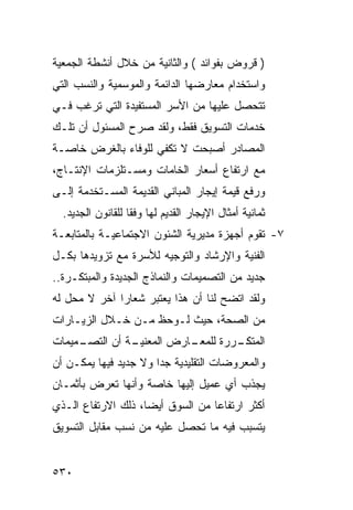 ‫) ﻗﺭﻭﺽ ﺒﻔﻭﺍﺌﺩ ( ﻭﺍﻟﺜﺎﻨﻴﺔ ﻤﻥ ﺨﻼل ﺃﻨﺸﻁﺔ ﺍﻟﺠﻤﻌﻴﺔ‬
‫ﻭﺍﺴﺘﺨﺩﺍﻡ ﻤﻌﺎﺭﻀﻬﺎ ﺍﻟﺩﺍﺌﻤﺔ ﻭﺍﻟﻤﻭﺴﻤﻴﺔ ﻭﺍﻟﻨﺴﺏ ﺍﻟﺘﻲ‬
‫ﺘﺘﺤﺼل ﻋﻠﻴﻬﺎ ﻤﻥ ﺍﻷﺴﺭ ﺍﻟﻤﺴﺘﻔﻴﺩﺓ ﺍﻟﺘﻲ ﺘﺭﻏﺏ ﻓـﻲ‬
‫ﺨﺩﻤﺎﺕ ﺍﻟﺘﺴﻭﻴﻕ ﻓﻘﻁ، ﻭﻟﻘﺩ ﺼﺭﺡ ﺍﻟﻤﺴﺌﻭل ﺃﻥ ﺘﻠـﻙ‬
‫ﺍﻟﻤﺼﺎﺩﺭ ﺃﺼﺒﺤﺕ ﻻ ﺘﻜﻔﻲ ﻟﻠﻭﻓﺎﺀ ﺒﺎﻟﻐﺭﺽ ﺨﺎﺼـﺔ‬
‫ﻤﻊ ﺍﺭﺘﻔﺎﻉ ﺃﺴﻌﺎﺭ ﺍﻟﺨﺎﻤﺎﺕ ﻭﻤﺴـﺘﻠﺯﻤﺎﺕ ﺍﻹﻨﺘـﺎﺝ،‬
‫ﻭﺭﻓﻊ ﻗﻴﻤﺔ ﺇﻴﺠﺎﺭ ﺍﻟﻤﺒﺎﻨﻲ ﺍﻟﻘﺩﻴﻤﺔ ﺍﻟﻤﺴـﺘﺨﺩﻤﺔ ﺇﻟـﻰ‬
  ‫ﺜﻤﺎﻨﻴﺔ ﺃﻤﺜﺎل ﺍﻹﻴﺠﺎﺭ ﺍﻟﻘﺩﻴﻡ ﻟﻬﺎ ﻭﻓ ﹰﺎ ﻟﻠﻘﺎﻨﻭﻥ ﺍﻟﺠﺩﻴﺩ.‬
                   ‫ﻘ‬
‫٧- ﺘﻘﻭﻡ ﺃﺠﻬﺯﺓ ﻤﺩﻴﺭﻴﺔ ﺍﻟﺸﺌﻭﻥ ﺍﻻﺠﺘﻤﺎﻋﻴـﺔ ﺒﺎﻟﻤﺘﺎﺒﻌـﺔ‬
‫ﺍﻟﻔﻨﻴﺔ ﻭﺍﻹﺭﺸﺎﺩ ﻭﺍﻟﺘﻭﺠﻴﻪ ﻟﻸﺴﺭﺓ ﻤﻊ ﺘﺯﻭﻴﺩﻫﺎ ﺒﻜـل‬
‫ﺠﺩﻴﺩ ﻤﻥ ﺍﻟﺘﺼﻤﻴﻤﺎﺕ ﻭﺍﻟﻨﻤﺎﺫﺝ ﺍﻟﺠﺩﻴﺩﺓ ﻭﺍﻟﻤﺒﺘﻜـﺭﺓ..‬
‫ﻭﻟﻘﺩ ﺍﺘﻀﺢ ﻟﻨﺎ ﺃﻥ ﻫﺫﺍ ﻴﻌﺘﺒﺭ ﺸﻌﺎ ‪‬ﺍ ﺁﺨﺭ ﻻ ﻤﺤل ﻟﻪ‬
              ‫ﺭ‬
‫ﻤﻥ ﺍﻟﺼﺤﺔ، ﺤﻴﺙ ﻟـﻭﺤﻅ ﻤـﻥ ﺨـﻼل ﺍﻟﺯﻴـﺎﺭﺍﺕ‬
‫ـﻤﻴﻤﺎﺕ‬
     ‫ـﺔ ﺃﻥ ﺍﻟﺘﺼـ‬
               ‫ـﺎﺭﺽ ﺍﻟﻤﻌﻨﻴـ‬
                          ‫ـﺭﺭﺓ ﻟﻠﻤﻌـ‬
                                   ‫ﺍﻟﻤﺘﻜـ‬
‫ﻭﺍﻟﻤﻌﺭﻭﻀﺎﺕ ﺍﻟﺘﻘﻠﻴﺩﻴﺔ ﺠ ‪‬ﺍ ﻭﻻ ﺠﺩﻴﺩ ﻓﻴﻬﺎ ﻴﻤﻜـﻥ ﺃﻥ‬
                       ‫ﺩ‬
‫ﻴﺠﺫﺏ ﺃﻱ ﻋﻤﻴل ﺇﻟﻴﻬﺎ ﺨﺎﺼﺔ ﻭﺃﻨﻬﺎ ﺘﻌﺭﺽ ﺒﺄﺜﻤـﺎﻥ‬
‫ﺃﻜﺜﺭ ﺍﺭﺘﻔﺎ ‪‬ﺎ ﻤﻥ ﺍﻟﺴﻭﻕ ﺃﻴ ‪‬ﺎ، ﺫﻟﻙ ﺍﻻﺭﺘﻔﺎﻉ ﺍﻟـﺫﻱ‬
                    ‫ﻀ‬              ‫ﻋ‬
‫ﻴﺘﺴﺒﺏ ﻓﻴﻪ ﻤﺎ ﺘﺤﺼل ﻋﻠﻴﻪ ﻤﻥ ﻨﺴﺏ ﻤﻘﺎﺒل ﺍﻟﺘﺴﻭﻴﻕ‬


‫٠٣٥‬
 