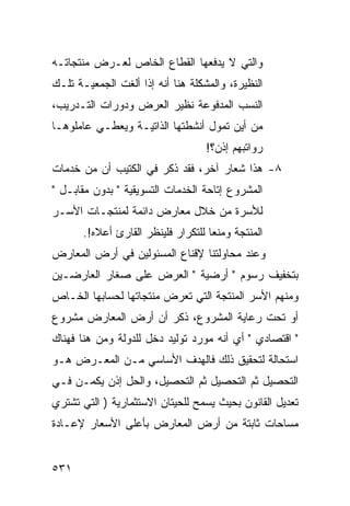 ‫ﻭﺍﻟﺘﻲ ﻻ ﻴﺩﻓﻌﻬﺎ ﺍﻟﻘﻁﺎﻉ ﺍﻟﺨﺎﺹ ﻟﻌـﺭﺽ ﻤﻨﺘﺠﺎﺘـﻪ‬
‫ﺍﻟﻨﻅﻴﺭﺓ، ﻭﺍﻟﻤﺸﻜﻠﺔ ﻫﻨﺎ ﺃﻨﻪ ﺇﺫﺍ ﺃﻟﻐﺕ ﺍﻟﺠﻤﻌﻴـﺔ ﺘﻠـﻙ‬
‫ﺍﻟﻨﺴﺏ ﺍﻟﻤﺩﻓﻭﻋﺔ ﻨﻅﻴﺭ ﺍﻟﻌﺭﺽ ﻭﺩﻭﺭﺍﺕ ﺍﻟﺘـﺩﺭﻴﺏ،‬
‫ﻤﻥ ﺃﻴﻥ ﺘﻤﻭل ﺃﻨﺸﻁﺘﻬﺎ ﺍﻟﺫﺍﺘﻴـﺔ ﻭﻴﻌﻁـﻲ ﻋﺎﻤﻠﻭﻫـﺎ‬
                                    ‫ﺭﻭﺍﺘﺒﻬﻡ ﺇﺫﻥ؟!‬
‫٨- ﻫﺫﺍ ﺸﻌﺎﺭ ﺁﺨﺭ، ﻓﻘﺩ ﺫﻜﺭ ﻓﻲ ﺍﻟﻜﺘﻴﺏ ﺃﻥ ﻤﻥ ﺨﺩﻤﺎﺕ‬
‫ﺍﻟﻤﺸﺭﻭﻉ ﺇﺘﺎﺤﺔ ﺍﻟﺨﺩﻤﺎﺕ ﺍﻟﺘﺴﻭﻴﻘﻴﺔ " ﺒﺩﻭﻥ ﻤﻘﺎﺒـل "‬
‫ﻟﻸﺴﺭﺓ ﻤﻥ ﺨﻼل ﻤﻌﺎﺭﺽ ﺩﺍﺌﻤﺔ ﻟﻤﻨﺘﺠـﺎﺕ ﺍﻷﺴـﺭ‬
       ‫ﺍﻟﻤﻨﺘﺠﺔ ﻭﻤﻨ ‪‬ﺎ ﻟﻠﺘﻜﺭﺍﺭ ﻓﻠﻴﻨﻅﺭ ﺍﻟﻘﺎﺭﺉ ﺃﻋﻼﻩ!.‬
                                     ‫ﻌ‬
‫ﻭﻋﻨﺩ ﻤﺤﺎﻭﻟﺘﻨﺎ ﻹﻗﻨﺎﻉ ﺍﻟﻤﺴﺌﻭﻟﻴﻥ ﻓﻲ ﺃﺭﺽ ﺍﻟﻤﻌﺎﺭﺽ‬
‫ﺒﺘﺨﻔﻴﻑ ﺭﺴﻭﻡ " ﺃﺭﻀﻴﺔ " ﺍﻟﻌﺭﺽ ﻋﻠﻰ ﺼﻐﺎﺭ ﺍﻟﻌﺎﺭﻀـﻴﻥ‬
‫ﻭﻤﻨﻬﻡ ﺍﻷﺴﺭ ﺍﻟﻤﻨﺘﺠﺔ ﺍﻟﺘﻲ ﺘﻌﺭﺽ ﻤﻨﺘﺠﺎﺘﻬﺎ ﻟﺤﺴﺎﺒﻬﺎ ﺍﻟﺨـﺎﺹ‬
‫ﺃﻭ ﺘﺤﺕ ﺭﻋﺎﻴﺔ ﺍﻟﻤﺸﺭﻭﻉ، ﺫﻜﺭ ﺃﻥ ﺃﺭﺽ ﺍﻟﻤﻌﺎﺭﺽ ﻤﺸﺭﻭﻉ‬
‫" ﺍﻗﺘﺼﺎﺩﻱ " ﺃﻱ ﺃﻨﻪ ﻤﻭﺭﺩ ﺘﻭﻟﻴﺩ ﺩﺨل ﻟﻠﺩﻭﻟﺔ ﻭﻤﻥ ﻫﻨﺎ ﻓﻬﻨﺎﻙ‬
‫ﺍﺴﺘﺤﺎﻟﺔ ﻟﺘﺤﻘﻴﻕ ﺫﻟﻙ ﻓﺎﻟﻬﺩﻑ ﺍﻷﺴﺎﺴﻲ ﻤـﻥ ﺍﻟﻤﻌـﺭﺽ ﻫـﻭ‬
‫ﺍﻟﺘﺤﺼﻴل ﺜﻡ ﺍﻟﺘﺤﺼﻴل ﺜﻡ ﺍﻟﺘﺤﺼﻴل، ﻭﺍﻟﺤل ﺇﺫﻥ ﻴﻜﻤـﻥ ﻓـﻲ‬
‫ﺘﻌﺩﻴل ﺍﻟﻘﺎﻨﻭﻥ ﺒﺤﻴﺙ ﻴﺴﻤﺢ ﻟﻠﺤﻴﺘﺎﻥ ﺍﻻﺴﺘﺜﻤﺎﺭﻴﺔ ) ﺍﻟﺘﻲ ﺘﺸﺘﺭﻱ‬
‫ﻤﺴﺎﺤﺎﺕ ﺜﺎﺒﺘﺔ ﻤﻥ ﺃﺭﺽ ﺍﻟﻤﻌﺎﺭﺽ ﺒﺄﻋﻠﻰ ﺍﻷﺴﻌﺎﺭ ﻹﻋـﺎﺩﺓ‬


‫١٣٥‬
 