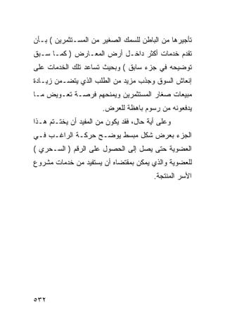 ‫ﺘﺄﺠﻴﺭﻫﺎ ﻤﻥ ﺍﻟﺒﺎﻁﻥ ﻟﻠﺴﻤﻙ ﺍﻟﺼﻐﻴﺭ ﻤﻥ ﺍﻟﻤﺴـﺘﺜﻤﺭﻴﻥ ( ﺒـﺄﻥ‬
‫ﺘﻘﺩﻡ ﺨﺩﻤﺎﺕ ﺃﻜﺜﺭ ﺩﺍﺨـل ﺃﺭﺽ ﺍﻟﻤﻌـﺎﺭﺽ ) ﻜﻤـﺎ ﺴـﺒﻕ‬
‫ﺘﻭﻀﻴﺤﻪ ﻓﻲ ﺠﺯﺀ ﺴﺎﺒﻕ ( ﻭﺒﺤﻴﺙ ﺘﺴﺎﻋﺩ ﺘﻠﻙ ﺍﻟﺨﺩﻤﺎﺕ ﻋﻠﻰ‬
‫ﺇﻨﻌﺎﺵ ﺍﻟﺴﻭﻕ ﻭﺠﺫﺏ ﻤﺯﻴﺩ ﻤﻥ ﺍﻟﻁﻠﺏ ﺍﻟﺫﻱ ﻴﺘﻀـﻤﻥ ﺯﻴـﺎﺩﺓ‬
‫ﻤﺒﻴﻌﺎﺕ ﺼﻐﺎﺭ ﺍﻟﻤﺴﺘﺜﻤﺭﻴﻥ ﻭﻴﻤﻨﺤﻬﻡ ﻓﺭﺼـﺔ ﺘﻌـﻭﻴﺽ ﻤـﺎ‬
                       ‫ﻴﺩﻓﻌﻭﻨﻪ ﻤﻥ ﺭﺴﻭﻡ ﺒﺎﻫﻅﺔ ﻟﻠﻌﺭﺽ.‬
‫ﻭﻋﻠﻰ ﺃﻴﺔ ﺤﺎل، ﻓﻘﺩ ﻴﻜﻭﻥ ﻤﻥ ﺍﻟﻤﻔﻴﺩ ﺃﻥ ﻴﺨﺘـﺘﻡ ﻫـﺫﺍ‬
‫ﺍﻟﺠﺯﺀ ﺒﻌﺭﺽ ﺸﻜل ﻤﺒﺴﻁ ﻴﻭﻀـﺢ ﺤﺭﻜـﺔ ﺍﻟﺭﺍﻏـﺏ ﻓـﻲ‬
‫ﺍﻟﻌﻀﻭﻴﺔ ﺤﺘﻰ ﻴﺼل ﺇﻟﻰ ﺍﻟﺤﺼﻭل ﻋﻠﻰ ﺍﻟﺭﻗﻡ ) ﺍﻟﺴـﺤﺭﻱ (‬
‫ﻟﻠﻌﻀﻭﻴﺔ ﻭﺍﻟﺫﻱ ﻴﻤﻜﻥ ﺒﻤﻘﺘﻀﺎﻩ ﺃﻥ ﻴﺴﺘﻔﻴﺩ ﻤﻥ ﺨﺩﻤﺎﺕ ﻤﺸﺭﻭﻉ‬
                                         ‫ﺍﻷﺴﺭ ﺍﻟﻤﻨﺘﺠﺔ.‬




‫٢٣٥‬
 