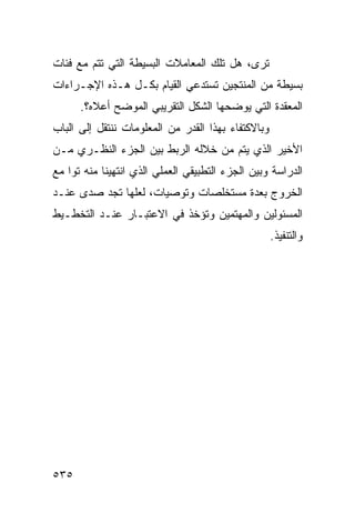 ‫ﺘﺭﻯ، ﻫل ﺘﻠﻙ ﺍﻟﻤﻌﺎﻤﻼﺕ ﺍﻟﺒﺴﻴﻁﺔ ﺍﻟﺘﻲ ﺘﺘﻡ ﻤﻊ ﻓﺌﺎﺕ‬
‫ﺒﺴﻴﻁﺔ ﻤﻥ ﺍﻟﻤﻨﺘﺠﻴﻥ ﺘﺴﺘﺩﻋﻲ ﺍﻟﻘﻴﺎﻡ ﺒﻜـل ﻫـﺫﻩ ﺍﻹﺠـﺭﺍﺀﺍﺕ‬
      ‫ﺍﻟﻤﻌﻘﺩﺓ ﺍﻟﺘﻲ ﻴﻭﻀﺤﻬﺎ ﺍﻟﺸﻜل ﺍﻟﺘﻘﺭﻴﺒﻲ ﺍﻟﻤﻭﻀﺢ ﺃﻋﻼﻩ؟.‬
‫ﻭﺒﺎﻻﻜﺘﻔﺎﺀ ﺒﻬﺫﺍ ﺍﻟﻘﺩﺭ ﻤﻥ ﺍﻟﻤﻌﻠﻭﻤﺎﺕ ﻨﻨﺘﻘل ﺇﻟﻰ ﺍﻟﺒﺎﺏ‬
‫ﺍﻷﺨﻴﺭ ﺍﻟﺫﻱ ﻴﺘﻡ ﻤﻥ ﺨﻼﻟﻪ ﺍﻟﺭﺒﻁ ﺒﻴﻥ ﺍﻟﺠﺯﺀ ﺍﻟﻨﻅـﺭﻱ ﻤـﻥ‬
‫ﺍﻟﺩﺭﺍﺴﺔ ﻭﺒﻴﻥ ﺍﻟﺠﺯﺀ ﺍﻟﺘﻁﺒﻴﻘﻲ ﺍﻟﻌﻤﻠﻲ ﺍﻟﺫﻱ ﺍﻨﺘﻬﻴﻨﺎ ﻤﻨﻪ ﺘ ‪‬ﺍ ﻤﻊ‬
    ‫ﻭ‬
‫ﺍﻟﺨﺭﻭﺝ ﺒﻌﺩﺓ ﻤﺴﺘﺨﻠﺼﺎﺕ ﻭﺘﻭﺼﻴﺎﺕ، ﻟﻌﻠﻬﺎ ﺘﺠﺩ ﺼﺩﻯ ﻋﻨـﺩ‬
‫ﺍﻟﻤﺴﺌﻭﻟﻴﻥ ﻭﺍﻟﻤﻬﺘﻤﻴﻥ ﻭﺘﺅﺨﺫ ﻓﻲ ﺍﻻﻋﺘﺒـﺎﺭ ﻋﻨـﺩ ﺍﻟﺘﺨﻁـﻴﻁ‬
                                                    ‫ﻭﺍﻟﺘﻨﻔﻴﺫ.‬




‫٥٣٥‬
 