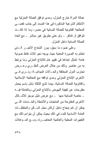 ‫ﻋﻤﺎﻟﺔ ﺍﻟﻤﺭﺃﺓ ﺨﺎﺭﺝ ﺍﻟﻤﻨﺯل، ﻭﻤﺩﻯ ﺘﻭﺍﻓﻕ ﺍﻟﻌﻤﺎﻟﺔ ﺍﻟﻤﻨﺯﻟﻴﺔ ﻤﻊ‬
‫ﺍﻷﺤﻜﺎﻡ ﺍﻟﺸﺭﻋﻴﺔ ﺍﻟﻤﺫﻜﻭﺭﺓ ﻓﻲ ﻫﺫﺍ ﺍﻟﺼﺩﺩ ﺇﻟﻰ ﺠﺎﻨﺏ ﺘﻘﺼـﻲ‬
‫ﺍﻟﻤﻌﺎﻟﺠﺔ ﺍﻟﻘﺎﻨﻭﻨﻴﺔ ﻟﻠﻌﻤﺎﻟﺔ ﺍﻟﻨﺴﺎﺌﻴﺔ ﻓﻲ ﻤﺼﺭ، ﻭﻤﺎ ﺇﺫﺍ ﻜﺎﻨـﺕ‬
‫ﺘﺘﻭﺍﻓﻕ ﺃﻭ ﺘﺘﻨﺎﻓﺭ ـ ﻭﻟﻭ ﺤﺘﻰ ﺒﻁﺭﻴﻕ ﻏﻴﺭ ﻤﺒﺎﺸﺭ ـ ﻤﻊ ﺍﺘﺠﺎﻩ‬
                               ‫ﺍﻟﻌﻤﺎﻟﺔ ﺍﻟﻨﺴﺎﺌﻴﺔ ﺩﺍﺨل ﺍﻟﻤﻨﺯل.‬
‫ﻭﻋﻠﻰ ﻀﻭﺀ ﻤﺎ ﺴﺒﻕ، ﻴﺒﺭﺯ ﺍﻟﺸﻌﺎﻉ ﺍﻷﺨﻴـﺭ ﺍﻟـﺫﻱ‬
‫ﺘﺨﺘﺘﻡ ﺒﻪ ﺍﻟﺼﻭﺭﺓ ﺍﻟﻤﻌﻨﻴﺔ ﺤﻴﺙ ﻴﻭﺠﻪ ﻨﺤﻭ ﺜﻼﺙ ﻨﻘﺎﻁ ﻀﻭﺌﻴﺔ‬
‫ﻫﺎﻤﺔ: ﺘﺘﻤﺜل ﺇﺤﺩﺍﻫﺎ ﻓﻲ ﺘﻘﻴﻴﻡ ﻋﺎﻡ ﻟﻺﻨﺘﺎﺝ ﺍﻟﻤﻨﺯﻟﻲ ﻭﻤﺎ ﻴﺭﺘﺒﻁ‬
‫ﺒﻪ ﻤﻥ ﻋﻨﺎﺼﺭ ﻭﺫﻟﻙ ﻤﻥ ﺨﻼل ﺍﻟﻌﺭﺽ ﺍﻟﻨﻅـﺭﻱ ﻭﻋـﺭﺽ‬
‫ﺘﺠﺎﺭﺏ ﺍﻟﺩﻭل ﺍﻟﻤﺨﺘﻠﻔﺔ ﻭﺍﻟﺤـﺎﻻﺕ ﺍﻟﻤﻴﺩﺍﻨﻴـﺔ، ﻭﻨـﺭﻯ ﻓـﻲ‬
‫ﺍﻷﺨﺭﻯ ﺍﻹﻨﺘﺎﺝ ﺍﻟﻤﻨﺯﻟﻲ ﻭﻤﺩﻯ ﺘﻭﺍﻓﻘﻪ ﻤﻊ ﺍﻟﻤﻌﺎﻟﺠﺔ ﺍﻹﺴﻼﻤﻴﺔ‬
‫ﻭﺍﻟﻘﺎﻨﻭﻨﻴﺔ ﻟﻠﻌﻤﺎﻟﺔ ﺍﻟﻨﺴﺎﺌﻴﺔ، ﺒﻴﻨﻤﺎ ﺘﺸﻊ ﺍﻟﺜﺎﻟﺜﺔ ﺒﺄﻤل ﺒﺎﺴﻡ ﻴﺤﻤل‬
‫ﻤﻘﺘﺭﺤﺎﺕ ﻋﻥ ﻜﻴﻔﻴﺔ ﺍﻟﻨﻬﻭﺽ ﺒﺎﻹﻨﺘﺎﺝ ﺍﻟﻤﻨﺯﻟﻲ ﻭﺒﺎﻟﻌﺎﻤﻠﺔ ﻓﻴـﻪ‬
‫ـ ﺨﺎﺼﺔ ﺍﻟﻨﺴﺎﺌﻴﺔ ﻤﻨﻬﺎ ـ ﻤﻊ ﻋﺭﺽ ﺩﻟﻴل ﻤﻭﺠﺯ ﻟﻸﺸـﻜﺎل‬
‫ﺍﻷﺨﺭﻯ ﺍﻟﻤﻘﺘﺭﺤﺔ ﻤﻥ ﺍﻟﻤﻨﺘﺠﺎﺕ ﻭﺍﻷﻨﺸﻁﺔ ﻭﺍﻟﺨـﺩﻤﺎﺕ ﺍﻟﺘـﻲ‬
‫ﻴﻤﻜﻥ ﺃﻥ ﺘﺘﻡ ﺒﻨﺠﺎﺡ ﺩﺍﺨل ﺃﺭﻜﺎﻥ ﻤﺤل ﺍﻟﺴـﻜﻥ ﻭﺍﻟﻤﺘﻁﻠﺒـﺎﺕ‬
‫ﺍﻟﻌﺎﻤﺔ ﺍﻷﺴﺎﺴﻴﺔ ﻟﻠﺒﺩﺀ ﻓﻲ ﺫﻟﻙ ﺒﺤﻴﺙ ﻴﻤﻜﻥ ﺃﻥ ﻴﺘﻭﺍﺀﻡ ﺫﻟﻙ ﻤﻊ‬
‫ﺍﻟﺘﻐﻴﻴﺭﺍﺕ ﺍﻟﻤﺤﻠﻴﺔ ﻭﺍﻟﻌﺎﻟﻤﻴﺔ ﺍﻟﻤﻌﺎﺼـﺭﺓ، ﻭﻤـﻊ ﺍﻟﻤـﺅﻫﻼﺕ‬


‫٨٣٥‬
 