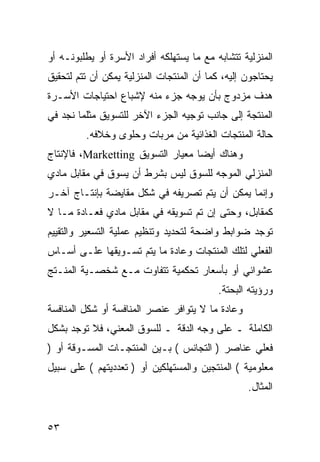 ‫ﺍﻟﻤﻨﺯﻟﻴﺔ ﺘﺘﺸﺎﺒﻪ ﻤﻊ ﻤﺎ ﻴﺴﺘﻬﻠﻜﻪ ﺃﻓﺭﺍﺩ ﺍﻷﺴﺭﺓ ﺃﻭ ﻴﻁﻠﺒﻭﻨـﻪ ﺃﻭ‬
‫ﻴﺤﺘﺎﺠﻭﻥ ﺇﻟﻴﻪ، ﻜﻤﺎ ﺃﻥ ﺍﻟﻤﻨﺘﺠﺎﺕ ﺍﻟﻤﻨﺯﻟﻴﺔ ﻴﻤﻜﻥ ﺃﻥ ﺘﺘﻡ ﻟﺘﺤﻘﻴﻕ‬
‫ﻫﺩﻑ ﻤﺯﺩﻭﺝ ﺒﺄﻥ ﻴﻭﺠﻪ ﺠﺯﺀ ﻤﻨﻪ ﻹﺸﺒﺎﻉ ﺍﺤﺘﻴﺎﺠﺎﺕ ﺍﻷﺴـﺭﺓ‬
‫ﺍﻟﻤﻨﺘﺠﺔ ﺇﻟﻰ ﺠﺎﻨﺏ ﺘﻭﺠﻴﻪ ﺍﻟﺠﺯﺀ ﺍﻵﺨﺭ ﻟﻠﺘﺴﻭﻴﻕ ﻤﺜﻠﻤﺎ ﻨﺠﺩ ﻓﻲ‬
         ‫ﺤﺎﻟﺔ ﺍﻟﻤﻨﺘﺠﺎﺕ ﺍﻟﻐﺫﺍﺌﻴﺔ ﻤﻥ ﻤﺭﺒﺎﺕ ﻭﺤﻠﻭﻯ ﻭﺨﻼﻓﻪ.‬
‫ﻭﻫﻨﺎﻙ ﺃﻴ ‪‬ﺎ ﻤﻌﻴﺎﺭ ﺍﻟﺘﺴﻭﻴﻕ ‪ ،Marketting‬ﻓﺎﻹﻨﺘﺎﺝ‬
                                   ‫ﻀ‬
‫ﺍﻟﻤﻨﺯﻟﻲ ﺍﻟﻤﻭﺠﻪ ﻟﻠﺴﻭﻕ ﻟﻴﺱ ﺒﺸﺭﻁ ﺃﻥ ﻴﺴﻭﻕ ﻓﻲ ﻤﻘﺎﺒل ﻤﺎﺩﻱ‬
‫ﻭﺇﻨﻤﺎ ﻴﻤﻜﻥ ﺃﻥ ﻴﺘﻡ ﺘﺼﺭﻴﻔﻪ ﻓﻲ ﺸﻜل ﻤﻘﺎﻴﻀﺔ ﺒﺈﻨﺘـﺎﺝ ﺁﺨـﺭ‬
‫ﻜﻤﻘﺎﺒل، ﻭﺤﺘﻰ ﺇﻥ ﺘﻡ ﺘﺴﻭﻴﻘﻪ ﻓﻲ ﻤﻘﺎﺒل ﻤﺎﺩﻱ ﻓﻌـﺎﺩﺓ ﻤـﺎ ﻻ‬
‫ﺘﻭﺠﺩ ﻀﻭﺍﺒﻁ ﻭﺍﻀﺤﺔ ﻟﺘﺤﺩﻴﺩ ﻭﺘﻨﻅﻴﻡ ﻋﻤﻠﻴﺔ ﺍﻟﺘﺴﻌﻴﺭ ﻭﺍﻟﺘﻘﻴﻴﻡ‬
‫ﺍﻟﻔﻌﻠﻲ ﻟﺘﻠﻙ ﺍﻟﻤﻨﺘﺠﺎﺕ ﻭﻋﺎﺩﺓ ﻤﺎ ﻴﺘﻡ ﺘﺴـﻭﻴﻘﻬﺎ ﻋﻠـﻰ ﺃﺴـﺎﺱ‬
‫ﻋﺸﻭﺍﺌﻲ ﺃﻭ ﺒﺄﺴﻌﺎﺭ ﺘﺤﻜﻤﻴﺔ ﺘﺘﻔﺎﻭﺕ ﻤـﻊ ﺸﺨﺼـﻴﺔ ﺍﻟﻤﻨـﺘﺞ‬
                                           ‫ﻭﺭﺅﻴﺘﻪ ﺍﻟﺒﺤﺘﺔ.‬
‫ﻭﻋﺎﺩﺓ ﻤﺎ ﻻ ﻴﺘﻭﺍﻓﺭ ﻋﻨﺼﺭ ﺍﻟﻤﻨﺎﻓﺴﺔ ﺃﻭ ﺸﻜل ﺍﻟﻤﻨﺎﻓﺴﺔ‬
‫ﺍﻟﻜﺎﻤﻠﺔ ـ ﻋﻠﻰ ﻭﺠﻪ ﺍﻟﺩﻗﺔ ـ ﻟﻠﺴﻭﻕ ﺍﻟﻤﻌﻨﻲ، ﻓﻼ ﺘﻭﺠﺩ ﺒﺸﻜل‬
‫ﻓﻌﻠﻲ ﻋﻨﺎﺼﺭ ) ﺍﻟﺘﺠﺎﻨﺱ ( ﺒـﻴﻥ ﺍﻟﻤﻨﺘﺠـﺎﺕ ﺍﻟﻤﺴـﻭﻗﺔ ﺃﻭ )‬
‫ﻤﻌﻠﻭﻤﻴﺔ ( ﺍﻟﻤﻨﺘﺠﻴﻥ ﻭﺍﻟﻤﺴﺘﻬﻠﻜﻴﻥ ﺃﻭ ) ﺘﻌﺩﺩﻴﺘﻬﻡ ( ﻋﻠﻰ ﺴﺒﻴل‬
                                                  ‫ﺍﻟﻤﺜﺎل.‬


‫٣٥‬
 