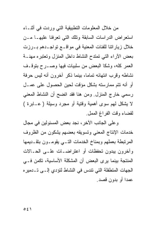 ‫ﻤﻥ ﺨﻼل ﺍﻟﻤﻌﻠﻭﻤﺎﺕ ﺍﻟﺘﻁﺒﻴﻘﻴﺔ ﺍﻟﺘﻲ ﻭﺭﺩﺕ ﻓﻲ ﺃﺜﻨـﺎﺀ‬
‫ﺍﺴﺘﻌﺭﺍﺽ ﺍﻟﺩﺭﺍﺴﺎﺕ ﺍﻟﺴﺎﺒﻘﺔ ﻭﺘﻠﻙ ﺍﻟﺘﻲ ﺘﻌﺭﻓﻨﺎ ﻋﻠﻴﻬـﺎ ﻤـﻥ‬
‫ﺨﻼل ﺯﻴﺎﺭﺍﺘﻨﺎ ﻟﻠﻔﺌﺎﺕ ﺍﻟﻤﻌﻨﻴﺔ ﻓﻲ ﻤﻭﺍﻗـﻊ ﺘﻭﺍﺠـﺩﻫﻡ ﺒـﺭﺯﺕ‬
‫ﺒﻌﺽ ﺍﻵﺭﺍﺀ ﺍﻟﺘﻲ ﺘﻤﺘﺩﺡ ﺍﻟﻨﺸﺎﻁ ﺩﺍﺨل ﺍﻟﻤﻨﺯل ﻭﺘﻌﺘﺒﺭﻩ ﻤﻬﻨـﺔ‬
‫ﺍﻟﻌﻤﺭ ﻜﻠﻪ، ﻭﺸﻜﺎ ﺍﻟﺒﻌﺽ ﻤﻥ ﺴﻠﺒﻴﺎﺕ ﻓﻴﻬﺎ ﻭﺼـﺭﺡ ﺒﺘﻭﻗـﻑ‬
‫ﻨﺸﺎﻁﻪ ﻭﻗﺭﺏ ﺍﻨﺘﻬﺎﺌﻪ ﺘﻤﺎ ‪‬ﺎ، ﺒﻴﻨﻤﺎ ﺫﻜﺭ ﺁﺨﺭﻭﻥ ﺃﻨﻪ ﻟﻴﺱ ﺤﺭﻓﺔ‬
                               ‫ﻤ‬
‫ﺃﻭ ﺃﻨﻪ ﺘﺘﻡ ﻤﻤﺎﺭﺴﺘﻪ ﺒﺸﻜل ﻤﺅﻗﺕ ﻟﺤﻴﻥ ﺍﻟﺤﺼﻭل ﻋﻠﻰ ﻋﻤـل‬
‫ﺭﺴﻤﻲ ﺨﺎﺭﺝ ﺍﻟﻤﻨﺯل. ﻭﻤﻥ ﻫﻨﺎ ﻓﻘﺩ ﺍﺘﻀﺢ ﺃﻥ ﺍﻟﻨﺸﺎﻁ ﺍﻟﻤﻌﻨﻲ‬
‫ﻻ ﻴﺸﻜل ﻟﻬﻡ ﺴﻭﻯ ﺃﻫﻤﻴﺔ ﻭﻗﺘﻴﺔ ﺃﻭ ﻤﺠﺭﺩ ﻭﺴﻴﻠﺔ ) ﻋـﺎﺒﺭﺓ (‬
                               ‫ﻟﻘﻀﺎﺀ ﻭﻗﺕ ﺍﻟﻔﺭﺍﻍ ﺍﻟﻤﻤل.‬
‫ﻭﻋﻠﻰ ﺍﻟﺠﺎﻨﺏ ﺍﻵﺨﺭ، ﻨﺠﺩ ﺒﻌﺽ ﺍﻟﻤﺴﺌﻭﻟﻴﻥ ﻓﻲ ﻤﺠﺎل‬
‫ﺨﺩﻤﺎﺕ ﺍﻹﻨﺘﺎﺝ ﺍﻟﻤﻌﻨﻲ ﻭﺘﺴﻭﻴﻘﻪ ﺒﻌﻀﻬﻡ ﻴﺸﻜﻭﻥ ﻤﻥ ﺍﻟﻅﺭﻭﻑ‬
‫ﺍﻟﻤﺭﺘﺒﻁﺔ ﺒﻌﻤﻠﻬﻡ ﻭﺒﻤﻨﺎﺥ ﺍﻟﺨﺩﻤﺎﺕ ﺍﻟﺘـﻲ ﻴﻘﻭﻤـﻭﻥ ﺒﺘﻘـﺩﻴﻤﻬﺎ‬
‫ﻭﺁﺨﺭﻭﻥ ﻴﺒﺩﻭﻥ ﺘﺤﻔﻅﺎﺕ ﺃﻭ ﺍﻋﺘﺭﺍﻀـﺎﺕ ﻋﻠـﻰ ﺍﻟﺤـﺎﻻﺕ‬
‫ﺍﻟﻤﻨﺘﺠﺔ ﺒﻴﻨﻤﺎ ﻴﺭﻯ ﺍﻟﺒﻌﺽ ﺃﻥ ﺍﻟﻤﺸﻜﻠﺔ ﺍﻷﺴﺎﺴﻴﺔ، ﺘﻜﻤﻥ ﻓـﻲ‬
‫ﺍﻟﺠﻬﺎﺕ ﺍﻟﻤﺘﻁﻔﻠﺔ ﺍﻟﺘﻲ ﺘﻨﺩﺱ ﻓﻲ ﺍﻟﻨﺸﺎﻁ ﻟﺘﺅﺩﻱ ﺇﻟـﻰ ﺘـﺩﻤﻴﺭﻩ‬
                                    ‫ﻋﻤ ‪‬ﺍ ﺃﻭ ﺒﺩﻭﻥ ﻗﺼﺩ.‬
                                                  ‫ﺩ‬




‫١٤٥‬
 