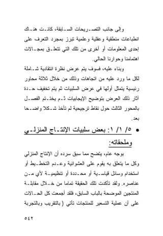 ‫ﻭﺇﻟﻰ ﺠﺎﻨﺏ ﺍﻟﺘﺼـﺭﻴﺤﺎﺕ ﺍﻟﺴـﺎﺒﻘﺔ، ﻜﺎﻨـﺕ ﻫﻨـﺎﻙ‬
‫ﺍﻨﻁﺒﺎﻋﺎﺕ ﻤﻨﻁﻘﻴﺔ ﻭﻋﻘﻠﻴﺔ ﻭﻋﻠﻤﻴﺔ ﺘﺒﺭﺯ ﺒﻤﺠﺭﺩ ﺍﻟﺘﻌﺭﻑ ﻋﻠﻰ‬
‫ﺇﺤﺩﻯ ﺍﻟﻤﻌﻠﻭﻤﺎﺕ ﺃﻭ ﺃﺨﺭﻯ ﻤﻥ ﺘﻠﻙ ﺍﻟﺘﻲ ﺘﺘﻌﻠـﻕ ﺒﻤﺠـﺎﻻﺕ‬
                                ‫ﺍﻫﺘﻤﺎﻤﻨﺎ ﻭﺤﻭﺍﺭﻨﺎ ﺍﻟﺤﺎﻟﻲ.‬
‫ﻭﺒﻨﺎﺀ ﻋﻠﻴﻪ، ﻓﺴﻭﻑ ﻴﺘﻡ ﻋﺭﺽ ﻨﻅﺭﺓ ﺍﻨﺘﻘﺎﺩﻴﺔ ﺸـﺎﻤﻠﺔ‬
‫ﻟﻜل ﻤﺎ ﻭﺭﺩ ﻋﻠﻴﻪ ﻤﻥ ﺍﺘﺠﺎﻫﺎﺕ ﻭﺫﻟﻙ ﻤﻥ ﺨﻼل ﺜﻼﺜﺔ ﻤﺤﺎﻭﺭ‬
‫ﺭﺌﻴﺴﻴﺔ ﻴﺘﻤﺜل ﺃﻭﻟﻬﺎ ﻓﻲ ﻋﺭﺽ ﺍﻟﺴﻠﺒﻴﺎﺕ ﺜﻡ ﻴﺘﻡ ﺘﺨﻔﻴﻑ ﺤـﺩﺓ‬
‫ﺁﺜﺎﺭ ﺫﻟﻙ ﺍﻟﻌﺭﺽ ﺒﺘﻭﻀﻴﺢ ﺍﻹﻴﺠﺎﺒﻴﺎﺕ ﺜـﻡ ﻴﺨﺘـﺘﻡ ﺍﻟﻔﺼـل‬
‫ﺒﺎﻟﻤﺤﻭﺭ ﺍﻟﺜﺎﻟﺙ ﺤﻭل ﻨﻘﺎﻁ ﺘﺭﺠﻴﺤﻴﺔ ﻟﻡ ﺘﺄﺨﺫ ﺸـﻜﻼ ﻭﺍﻀـ ‪‬ﺎ‬
 ‫ﺤ‬      ‫ﹰ‬
                                                    ‫ﺒﻌﺩ.‬

‫• ٥/ ١/ ١: ﺒﻌﺽ ﺴﻠﺒﻴﺎﺕ ﺍﻹﻨﺘـﺎﺝ ﺍﻟﻤﻨﺯﻟـﻲ‬
                                        ‫ﻭﻤﻠﺤﻘﺎﺘﻪ:‬
‫ﺒﻭﺠﻪ ﻋﺎﻡ، ﻴﺘﻀﺢ ﻤﻤﺎ ﺴﺒﻕ ﺴﺭﺩﻩ ﺃﻥ ﺍﻹﻨﺘﺎﺝ ﺍﻟﻤﻨﺯﻟﻲ‬
‫ﻭﻜل ﻤﺎ ﻴﺘﻌﻠﻕ ﺒﻪ ﻴﻘﻭﻡ ﻋﻠﻰ ﺍﻟﻌﺸﻭﺍﺌﻴﺔ ﻭﻋـﺩﻡ ﺍﻟﺘﺨﻁـﻴﻁ ﺃﻭ‬
‫ﺍﺴﺘﺨﺩﺍﻡ ﻭﺴﺎﺌل ﻗﻴﺎﺴـﻴﺔ ﺃﻭ ﻤﺤـﺩﺩﺓ ﺃﻭ ﺘﻨﻅﻴﻤﻴـﺔ ﻷﻱ ﻤـﻥ‬
‫ﻋﻨﺎﺼﺭﻩ. ﻭﻟﻘﺩ ﺘﺄﻜﺩﺕ ﺘﻠﻙ ﺍﻟﺤﻘﻴﻘﺔ ﺘﻤﺎ ‪‬ﺎ ﻤﻥ ﺨـﻼل ﻤﻘﺎﺒﻠـﺔ‬
                 ‫ﻤ‬
‫ﺍﻟﻤﻨﺘﺠﻴﻥ ﺍﻟﻤﻭﻀﺤﺔ ﺒﺎﻟﺒﺎﺏ ﺍﻟﺴﺎﺒﻕ، ﻓﻠﻘﺩ ﺃﺠﻤﻌﺕ ﻜل ﺍﻟﺤـﺎﻻﺕ‬
‫ﻋﻠﻰ ﺃﻥ ﻋﻤﻠﻴﺔ ﺍﻟﺘﺴﻌﻴﺭ ﻟﻠﻤﻨﺘﺠﺎﺕ ﺘﺄﺘﻲ ) ﺒﺎﻟﺘﻘﺭﻴﺏ ﻭﺒﺎﻟﺘﺠﺭﺒﺔ‬

‫٢٤٥‬
 