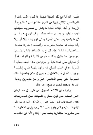 ‫ﻋﻨﺼﺭ ﺍﻟﻘﺭﺍﺒﺔ ﻤﻊ ﺘﻠﻙ ﺍﻟﻌﻤﻠﻴﺔ ﺨﺎﺼﺔ ﺇﺫﺍ ﻜـﺎﻥ ﺍﻟﻤﺴـﺎﻋﺩ ﺃﻭ‬
‫ﺍﻟﺸﺭﻴﻙ ﻓﻲ ﺍﻹﻨﺘﺎﺝ ﻗﺭﻴﺒﺎ ﻤﻥ ﺍﻟﺩﺭﺠـﺔ ﺍﻷﻭﻟـﻰ ﻜـﺎﻟﺯﻭﺝ ﺃﻭ‬
‫ﺍﻟﺯﻭﺠﺔ ﺃﻭ ﺃﺤﺩ ﺍﻷﺒﻨﺎﺀ، ﻓﻌﺎﺩﺓ ﻤﺎ ﻴﺫﻜﺭ ﺃﻥ ﻤﺼﺎﺭﻴﻑ ﻤﻌﻴﺸﺘﻬﻡ‬
‫ﺘﺠﺏ ﻤﺎ ﻴﻘﻭﻤﻭﻥ ﺒﻪ ﻤﻥ ﻤﺴﺎﻋﺩﺓ، ﻜﻤﺎ ﻴﺫﻜﺭ ﺍﻟﺯﻭﺝ ﻋـﺎﺩﺓ ﺃﻥ‬
‫ﻜل ﻤﺎ ﻴﻜﺴﺒﻪ ﻴﻌﻭﺩ ﻋﻠﻰ ﺍﻷﺴﺭﺓ ﻭﻋﻠﻰ ﺍﻟﺯﻭﺠﺔ ﻋﺎﺠﻼ ﺃﻭ ﺁﺠﻼ‬
‫ﹰ‬
‫ﻭﺃﻨﻪ ﻴﻬﻴﻨﻬﺎ ﻟﻭ ﻋﺎﻤﻠﻬﺎ ﻜﺎﻟﻐﺭﻴـﺏ ﻭﺃﻋﻁﺎﻫـﺎ ﻨﻘـﻭ ‪‬ﺍ ﻤﻘﺎﺒـل‬
        ‫ﺩ‬
‫ﻤﺴﺎﻋﺩﺘﻬﺎ ﻟﻪ، ﺃﻤﺎ ﺇﺫﺍ ﻜﺎﻥ ﺍﻟﺯﻭﺝ ﻫﻭ ﺍﻟﻤﺴﺎﻋﺩ ﻓﺈﻤﺎ ﺃﻥ ﻴﺸـﻌﺭ‬
‫ﺒﺤﺭﺝ ﻤﻥ ﺃﺨﺫ ﻤﻘﺎﺒل ﻭﺫﻟﻙ ﺒﺩﺍﻓﻊ ﻤﻥ ﺍﻟﺸﻬﺎﻤﺔ ﻭﺍﻟﻜﺭﺍﻤـﺔ، ﺃﻭ‬
‫ﺃﻥ ﺘﺴﺘﻭﻟﻲ ﻋﻠﻰ ﺍﻟﻌﺎﺌﺩ ﻜﻠﻴﺔ ﺃﻭ ﺠﺯﺌ ‪‬ﺎ ﻤﻥ ﺨﻼل ﻗﻴﺎﻤﻪ ﺒﻌﻤﻠﻴـﺔ‬
                      ‫ﻴ‬
‫ﺍﻟﺘﺴﻭﻴﻕ ﺒﺩﺍﻓﻊ ﺍﻟﻌﺸﻡ ﺍﻟﻤﺒﺎﻟﻎ ﻓﻴﻪ ﻭﺍﻻﺴـﺘﻬﺎﻨﺔ ﻓـﻲ ﺇﻤﻜﺎﻨﻴـﺔ‬
‫ﻭﻭﺠﻭﺏ ﺍﻟﻔﺼل ﻓﻲ ﺍﻟﺘﻌﺎﻤل ﺒﻴﻨﻪ ﻭﺒﻴﻥ ﺯﻭﺠﺘﻪ. ﻭﺘﻨﺼﺭﻑ ﺘﻠﻙ‬
‫ﺍﻟﻌﺸﻭﺍﺌﻴﺔ ﻋﻠﻰ ﺠﻤﻴﻊ ﺍﻟﻌﻨﺎﺼﺭ ﺍﻷﺨﺭﻯ ﻤﻥ ﺘﺨـﺯﻴﻥ ﻭﻨﻘـل‬
                 ‫ﻭﺘﺴﻭﻴﻕ ﻭﺘﺤﺩﻴﺩ ﻟﺤﺠﻡ ﻤﺎ ﻴﻨﺘﺞ ﻭﻏﻴﺭ ﺫﻟﻙ.‬
‫ﻭﺍﻟﻭﺍﻗﻊ ﺃﻥ ﺍﻹﻨﺘﺎﺝ ﺍﻟﻤﺴﻭﻕ ﻋﻥ ﻁﺭﻴـﻕ ﻤﻌـﺎﺭﺽ‬
‫ﺍﻷﺴﺭ ﺍﻟﻤﻨﺘﺠﺔ ﻟﻴﺱ ﻓﻭﻕ ﻤﺴﺘﻭﻯ ﺍﻟﺸﺒﻬﺎﺕ، ﻓﻤﻥ ﺘﺼـﺭﻴﺤﺎﺕ‬
‫ﺇﺤﺩﻯ ﺍﻟﻤﺴﺌﻭﻻﺕ ﺫﻜﺭ ﻨ ‪‬ﺎ ﻋﻠﻰ ﺃﻥ ﺍﻟﻤﺭﻜﺯ ﺍﻟـﺫﻱ ﺘﺘـﻭﻟﻰ‬
                            ‫ﺼ‬
‫ﺍﻹﺸﺭﺍﻑ ﻋﻠﻴﻪ ﻭﺍﻟﺫﻱ ﻴﻘﻭﻡ ﻋﻠﻰ " ﺍﻟﺘﺩﺭﻴﺏ ﻭﻟﻴﺱ ﺍﻻﺤﺘﺭﺍﻑ "‬
‫ﻟﻴﺱ ﻤﺸﺭﻭ ‪‬ﺎ ﺍﺴﺘﺜﻤﺎﺭ ‪‬ﺎ ﻴﻌﺘﻤﺩ ﻋﻠﻰ ﺍﻹﻨﺘﺎﺝ ﻷﻨﻪ ﻓﻲ ﺍﻟﻐﺎﻟـﺏ‬
                                 ‫ﻴ‬          ‫ﻋ‬


‫٤٤٥‬
 