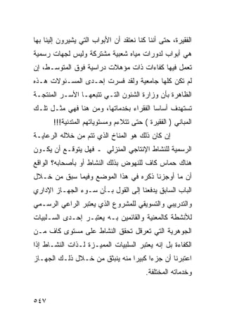 ‫ﺍﻟﻔﻘﻴﺭﺓ، ﺤﺘﻰ ﺃﻨﻨﺎ ﻜﻨﺎ ﻨﻌﺘﻘﺩ ﺃﻥ ﺍﻷﺒﻭﺍﺏ ﺍﻟﺘﻲ ﻴﺸﻴﺭﻭﻥ ﺇﻟﻴﻨﺎ ﺒﻬﺎ‬
‫ﻫﻲ ﺃﺒﻭﺍﺏ ﻟﺩﻭﺭﺍﺕ ﻤﻴﺎﻩ ﺸﻌﺒﻴﺔ ﻤﺸﺘﺭﻜﺔ ﻭﻟﻴﺱ ﻟﺠﻬﺎﺕ ﺭﺴﻤﻴﺔ‬
‫ﺘﻌﻤل ﻓﻴﻬﺎ ﻜﻔﺎﺀﺍﺕ ﺫﺍﺕ ﻤﺅﻫﻼﺕ ﺩﺭﺍﺴﻴﺔ ﻓﻭﻕ ﺍﻟﻤﺘﻭﺴـﻁ، ﺇﻥ‬
‫ﻟﻡ ﺘﻜﻥ ﻜﻠﻬﺎ ﺠﺎﻤﻌﻴﺔ ﻭﻟﻘﺩ ﻓﺴﺭﺕ ﺇﺤـﺩﻯ ﺍﻟﻤﺴـﺌﻭﻻﺕ ﻫـﺫﻩ‬
‫ﺍﻟﻅﺎﻫﺭﺓ ﺒﺄﻥ ﻭﺯﺍﺭﺓ ﺍﻟﺸﺌﻭﻥ ﺍﻟﺘـﻲ ﺘﺘﺒﻌﻬـﺎ ﺍﻷﺴـﺭ ﺍﻟﻤﻨﺘﺠـﺔ‬
‫ﺘﺴﺘﻬﺩﻑ ﺃﺴﺎ ‪‬ﺎ ﺍﻟﻔﻘﺭﺍﺀ ﺒﺨﺩﻤﺎﺘﻬﺎ، ﻭﻤﻥ ﻫﻨﺎ ﻓﻬﻲ ﻤﺜـل ﺘﻠـﻙ‬
                                         ‫ﺴ‬
       ‫ﺍﻟﻤﺒﺎﻨﻲ ) ﺍﻟﻔﻘﻴﺭﺓ ( ﺤﺘﻰ ﺘﺘﻼﺀﻡ ﻭﻤﺴﺘﻭﻴﺎﺘﻬﻡ ﺍﻟﻤﺘﺩﻨﻴﺔ!!!‬
‫ﺇﻥ ﻜﺎﻥ ﺫﻟﻙ ﻫﻭ ﺍﻟﻤﻨﺎﺥ ﺍﻟﺫﻱ ﺘﺘﻡ ﻤﻥ ﺨﻼﻟﻪ ﺍﻟﺭﻋﺎﻴـﺔ‬
‫ﺍﻟﺭﺴﻤﻴﺔ ﻟﻠﻨﺸﺎﻁ ﺍﻹﻨﺘﺎﺠﻲ ﺍﻟﻤﻨﺯﻟﻲ ـ ﻓﻬل ﻴﺘﻭﻗـﻊ ﺃﻥ ﻴﻜـﻭﻥ‬
‫ﻫﻨﺎﻙ ﺤﻤﺎﺱ ﻜﺎﻑ ﻟﻠﻨﻬﻭﺽ ﺒﺫﻟﻙ ﺍﻟﻨﺸﺎﻁ ﺃﻭ ﺒﺄﺼﺤﺎﺒﻪ؟ ﺍﻟﻭﺍﻗﻊ‬
‫ﺃﻥ ﻤﺎ ﺃﻭﺠﺯﻨﺎ ﺫﻜﺭﻩ ﻓﻲ ﻫﺫﺍ ﺍﻟﻤﻭﻀﻊ ﻭﻓﻴﻤﺎ ﺴﺒﻕ ﻤﻥ ﺨـﻼل‬
‫ﺍﻟﺒﺎﺏ ﺍﻟﺴﺎﺒﻕ ﻴﺩﻓﻌﻨﺎ ﺇﻟﻰ ﺍﻟﻘﻭل ﺒـﺄﻥ ﺴـﻭﺀ ﺍﻟﺠﻬـﺎﺯ ﺍﻹﺩﺍﺭﻱ‬
‫ﻭﺍﻟﺘﺩﺭﻴﺒﻲ ﻭﺍﻟﺘﺴﻭﻴﻘﻲ ﻟﻠﻤﺸﺭﻭﻉ ﺍﻟﺫﻱ ﻴﻌﺘﺒﺭ ﺍﻟﺭﺍﻋﻲ ﺍﻟﺭﺴـﻤﻲ‬
‫ﻟﻸﻨﺸﻁﺔ ﻜﺎﻟﻤﻌﻨﻴﺔ ﻭﺍﻟﻘﺎﺌﻤﻴﻥ ﺒـﻪ ﻴﻌﺘﺒـﺭ ﺇﺤـﺩﻯ ﺍﻟﺴـﻠﺒﻴﺎﺕ‬
‫ﺍﻟﺠﻭﻫﺭﻴﺔ ﺍﻟﺘﻲ ﺘﻌﺭﻗل ﺘﺤﻘﻕ ﺍﻟﻨﺸﺎﻁ ﻋﻠﻰ ﻤﺴﺘﻭﻯ ﻜﺎﻑ ﻤـﻥ‬
‫ﺍﻟﻜﻔﺎﺀﺓ ﺒل ﺇﻨﻪ ﻴﻌﺘﺒﺭ ﺍﻟﺴﻠﺒﻴﺎﺕ ﺍﻟﻤﻤﻴـﺯﺓ ﻟـﺫﺍﺕ ﺍﻟﻨﺸـﺎﻁ ﺇﺫﺍ‬
‫ﺍﻋﺘﺒﺭﻨﺎ ﺃﻥ ﺠﺯﺀﺍ ﻜﺒﻴﺭﺍ ﻤﻨﻪ ﻴﻨﺒﺜﻕ ﻤﻥ ﺨـﻼل ﺫﻟـﻙ ﺍﻟﺠﻬـﺎﺯ‬
                                         ‫ﻭﺨﺩﻤﺎﺘﻪ ﺍﻟﻤﺨﺘﻠﻔﺔ.‬


‫٧٤٥‬
 