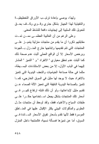 ‫ﻭﻟﻬﺫﺍ، ﻴﻭﺼﻲ ﺒﺈﻋﺎﺩﺓ ﺘﺭﺘﻴـﺏ ﺍﻷﻭﺭﺍﻕ ﺍﻟﺘﺨﻁﻴﻁﻴـﺔ‬
‫ﻭﺍﻟﺘﻨﻔﻴﺫﻴﺔ ﻟﻬﺫﺍ ﺍﻟﺠﻬﺎﺯ ﺒﺸﻜل ﺠﺫﺭﻱ ﻭﻗـﻭﻱ ﻭﻜـﺎﻑ ﺒﺤـﻕ‬
      ‫ﻟﺘﺤﻭﻴل ﺘﻠﻙ ﺍﻟﺴﻠﺒﻴﺔ ﺇﻟﻰ ﺇﻴﺠﺎﺒﻴﺎﺕ ﺩﺍﻓﻌﺔ ﻟﻠﻨﺸﺎﻁ ﺍﻟﻤﻌﻨﻲ.‬
‫ﻭﻋﻠﻰ ﺍﻟﺭﻏﻡ ﻤﻥ ﺃﻥ ﺍﻟﻐﺎﻟﺒﻴﺔ ﺍﻟﻌﻅﻤـﻰ ﻤﻤـﻥ ﺘﻤـﺕ‬
‫ﻤﻘﺎﺒﻠﺘﻬﻡ ﺫﻜﺭﻭﺍ ﺃﻥ ﻤﺎ ﻴﻘﺩﻡ ﻤﻥ ﻤﻨﺘﺠﺎﺕ ﻤﻨﺯﻟﻴﺔ ﻴﺘﻤﻴـﺯ ﻋﻠـﻰ‬
‫ﺍﻟﻤﻨﺘﺠﺎﺕ ﺍﻟﺘﻲ ﺘﺘﻡ ﺘﻘﺩﻴﻤﻬﺎ ﻭﺇﻨﺘﺎﺠﻬﺎ ﺨﺎﺭﺝ ﺍﻟﻤﻨـﺯل ﺒـﺎﻟﺠﻭﺩﺓ‬
‫ﻭﺒﺭﺨﺹ ﺍﻷﺴﻌﺎﺭ ﺇﻻ ﺃﻥ ﺍﻟﻭﺍﻗﻊ ﺍﻟﻌﻤﻠﻲ ﺃﺜﺒﺕ ﻋﺩﻡ ﺼﺤﺔ ﺫﻟﻙ‬
‫ﻜﻤﺎ ﺃﺜﺒﺘﺕ ﻋﺩﻡ ﺘﺤﻘﻕ ﻤﻌﻴﺎﺭﻱ " ﺍﻻﻨﻔﺭﺍﺩ " ﻭ " ﺍﻟﺘﻤﻴﺯ " ﺍﻟﻤﺸﺎﺭ‬
‫ﺇﻟﻴﻬﻤﺎ ﻓﻲ ﺍﻟﺒﺎﺏ ﺍﻷﻭل، ﺇﻻ ﻤﻥ ﺒﻌﺽ ﺍﻻﺴﺘﺜﻨﺎﺀﺍﺕ ﺍﻟﺒﺴـﻴﻁﺔ،‬
‫ﻤﺜﻠﻤﺎ ﻓﻲ ﺤﺎﻟﺔ ﺼﻨﺎﻋﺔ ﺍﻟﺨﻴﺎﻤﻴﺎﺕ ﻭﺍﻟﺘﺤﻑ ﺍﻟﻴﺩﻭﻴﺔ ﺍﻟﺘﻲ ﺘﺘﻤﻴﺯ‬
‫ﺒﺎﻻﻨﻔﺭﺍﺩ ﺤﻴﺙ ﻻ ﻴﻭﺠﺩ ﻟﻬﺎ ﻤﺜﻴل ﻓﻲ ﺍﻟﺴﻭﻕ ﺍﻟﺨﺎﺭﺠﻲ، ﻜﻤـﺎ‬
‫ﺘﺘﻤﻴﺯ ﺒﺎﻟﺼﻨﺎﻋﺔ ﺍﻟﻴﺩﻭﻴﺔ ﺍﻟﺩﻗﻴﻘﺔ ﺍﻟﺘﻲ ﺘﻌﺠﺯ ﺍﻵﻟﺔ ﺍﻟﺼﻤﺎﺀ ﻋـﻥ‬
‫ﺘﻘﺩﻴﻡ ﻤﺜﻴل ﻹﺒﺩﺍﻋﺎﺘﻬﺎ، ﻭﻟﻭ ﺃﻥ ﺫﻟﻙ ﻗﺎﺒﻠﻪ ﺍﺭﺘﻔﺎﻉ ﻜﺒﻴـﺭ ﻓـﻲ‬
‫ﺃﺴﻌﺎﺭ ﺘﻠﻙ ﺍﻟﻤﻨﺘﺠﺎﺕ ﺒﺸﻜل ﻴﺠﻌل ﺍﺴـﺘﺨﺩﺍﻤﻬﺎ ﺤﻜـ ‪‬ﺍ ﻋﻠـﻰ‬
      ‫ﺭ‬
‫ﻁﺒﻘﺎﺕ ﺍﻟﺴﻴﺎﺡ ﻭﺍﻷﻏﻨﻴﺎﺀ ﻓﻘﻁ، ﻭﻟﻘﺩ ﻟﻭﺤﻅ ﺃﻥ ﻤﻨﺘﺠﺎﺕ ﻤﺜـل‬
‫ﺍﻟﺤﻠﻭﻯ ﻭﺍﻟﻤﺄﻜﻭﻻﺕ ﺍﻟﺒﻴﺘﻲ ﻴﻜﺜﺭ ﺍﻹﻗﺒﺎل ﻋﻠﻴﻬﺎ ﻓﻲ ﺍﻟﻤﻨـﺎﻁﻕ‬
‫ﺍﻟﻤﻭﺴﺭﺓ ﻓﻘﻁ ﻷﻨﻬﺎ ﺘﻘﺩﻡ ﺒﺄﺴﻌﺎﺭ ﺘﻔﻭﻕ ﺍﻷﺴﻌﺎﺭ ﺍﻟﺴـﺎﺌﺩﺓ ﻓـﻲ‬
‫ﺍﻟﺴﻭﻕ، ﺃﻤﺎ ﻋﻥ ﺘﻤﻴﺯﻫﺎ ﻓﻤﺴﺄﻟﺔ ﻨﺴﺒﻴﺔ، ﻓﺎﻟﻤﻨﺘﺠﺔ ﺩﺍﺨل ﺍﻟﻤﻨﺯل‬


‫٨٤٥‬
 