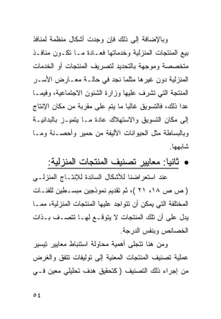 ‫ﻭﺒﺎﻹﻀﺎﻓﺔ ﺇﻟﻰ ﺫﻟﻙ ﻓﺈﻥ ﻭﺠﺩﺕ ﺃﺸﻜﺎل ﻤﻨﻅﻤﺔ ﻟﻤﻨﺎﻓﺫ‬
‫ﺒﻴﻊ ﺍﻟﻤﻨﺘﺠﺎﺕ ﺍﻟﻤﻨﺯﻟﻴﺔ ﻭﺨﺩﻤﺎﺘﻬﺎ ﻓﻌـﺎﺩﺓ ﻤـﺎ ﺘﻜـﻭﻥ ﻤﻨﺎﻓـﺫ‬
‫ﻤﺘﺨﺼﺼﺔ ﻭﻤﻭﺠﻬﺔ ﺒﺎﻟﺘﺤﺩﻴﺩ ﻟﺘﺼﺭﻴﻑ ﺍﻟﻤﻨﺘﺠﺎﺕ ﺃﻭ ﺍﻟﺨﺩﻤﺎﺕ‬
‫ﺍﻟﻤﻨﺯﻟﻴﺔ ﺩﻭﻥ ﻏﻴﺭﻫﺎ ﻤﺜﻠﻤﺎ ﻨﺠﺩ ﻓﻲ ﺤﺎﻟـﺔ ﻤﻌـﺎﺭﺽ ﺍﻷﺴـﺭ‬
‫ﺍﻟﻤﻨﺘﺠﺔ ﺍﻟﺘﻲ ﺘﺸﺭﻑ ﻋﻠﻴﻬﺎ ﻭﺯﺍﺭﺓ ﺍﻟﺸﺌﻭﻥ ﺍﻻﺠﺘﻤﺎﻋﻴﺔ، ﻭﻓﻴﻤـﺎ‬
‫ﻋﺩﺍ ﺫﻟﻙ، ﻓﺎﻟﺘﺴﻭﻴﻕ ﻏﺎﻟ ‪‬ﺎ ﻤﺎ ﻴﺘﻡ ﻋﻠﻰ ﻤﻘﺭﺒﺔ ﻤﻥ ﻤﻜﺎﻥ ﺍﻹﻨﺘﺎﺝ‬
                                 ‫ﺒ‬
‫ﺇﻟﻰ ﻤﻜﺎﻥ ﺍﻟﺘﺴﻭﻴﻕ ﻭﺍﻻﺴﺘﻬﻼﻙ ﻋﺎﺩﺓ ﻤـﺎ ﻴﺘﻤﻴـﺯ ﺒﺎﻟﺒﺩﺍﺌﻴـﺔ‬
‫ﻭﺒﺎﻟﺒﺴﺎﻁﺔ ﻤﺜل ﺍﻟﺤﻴﻭﺍﻨﺎﺕ ﺍﻷﻟﻴﻔﺔ ﻤﻥ ﺤﻤﻴﺭ ﻭﺃﺤﺼـﻨﺔ ﻭﻤـﺎ‬
                                                  ‫ﺸﺎﺒﻬﻬﺎ.‬

     ‫• ﺜﺎﻨ ‪‬ﺎ: ﻤﻌﺎﻴﻴﺭ ﺘﺼﻨﻴﻑ ﺍﻟﻤﻨﺘﺠﺎﺕ ﺍﻟﻤﻨﺯﻟﻴﺔ:‬
                                       ‫ﻴ‬
‫ﻋﻨﺩ ﺍﺴﺘﻌﺭﺍﻀﻨﺎ ﻟﻸﺸﻜﺎل ﺍﻟﺴﺎﺌﺩﺓ ﻟﻺﻨﺘـﺎﺝ ﺍﻟﻤﻨﺯﻟـﻲ‬
‫) ﺹ ﺹ ٨١، ١٢ (، ﺜﻡ ﺘﻘﺩﻴﻡ ﻨﻤﻭﺫﺠﻴﻥ ﻤﺒﺴـﻁﻴﻥ ﻟﻠﻔﺌـﺎﺕ‬
‫ﺍﻟﻤﺨﺘﻠﻔﺔ ﺍﻟﺘﻲ ﻴﻤﻜﻥ ﺃﻥ ﺘﺘﻭﺍﺠﺩ ﻋﻠﻴﻬﺎ ﺍﻟﻤﻨﺘﺠﺎﺕ ﺍﻟﻤﻨﺯﻟﻴﺔ، ﻤﻤـﺎ‬
‫ﻴﺩل ﻋﻠﻰ ﺃﻥ ﺘﻠﻙ ﺍﻟﻤﻨﺘﺠﺎﺕ ﻻ ﻴﺘﻭﻗـﻊ ﻟﻬـﺎ ﺘﺘﺼـﻑ ﺒـﺫﺍﺕ‬
                                ‫ﺍﻟﺨﺼﺎﺌﺹ ﻭﺒﻨﻔﺱ ﺍﻟﺩﺭﺠﺔ.‬
‫ﻭﻤﻥ ﻫﻨﺎ ﺘﺘﺠﻠﻰ ﺃﻫﻤﻴﺔ ﻤﺤﺎﻭﻟﺔ ﺍﺴﺘﻨﺒﺎﻁ ﻤﻌﺎﻴﻴﺭ ﺘﻴﺴﻴﺭ‬
‫ﻋﻤﻠﻴﺔ ﺘﺼﻨﻴﻑ ﺍﻟﻤﻨﺘﺠﺎﺕ ﺍﻟﻤﻌﻨﻴﺔ ﺇﻟﻰ ﺘﻭﻟﻴﻔﺎﺕ ﺘﺘﻔﻕ ﻭﺍﻟﻐﺭﺽ‬
‫ﻤﻥ ﺇﺠﺭﺍﺀ ﺫﻟﻙ ﺍﻟﺘﺼﻨﻴﻑ ) ﻜﺘﺤﻘﻴﻕ ﻫﺩﻑ ﺘﺤﻠﻴﻠﻲ ﻤﻌﻴﻥ ﻓـﻲ‬


‫٤٥‬
 