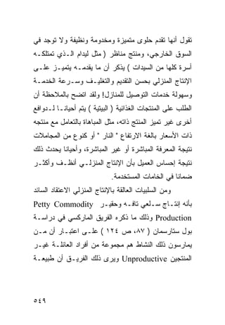 ‫ﺘﻘﻭل ﺃﻨﻬﺎ ﺘﻘﺩﻡ ﺤﻠﻭﻯ ﻤﺘﻤﻴﺯﺓ ﻭﻤﺨﺩﻭﻤﺔ ﻭﻨﻅﻴﻔﺔ ﻭﻻ ﺘﻭﺠﺩ ﻓﻲ‬
‫ﺍﻟﺴﻭﻕ ﺍﻟﺨﺎﺭﺠﻲ، ﻭﻤﻨﺘﺞ ﻤﻨﺎﻅﺭ ) ﻤﺜل ﻟﻴﺩﺍﻡ ﺍﻟـﺫﻱ ﺘﻤﺘﻠﻜـﻪ‬
‫ﺃﺴﺭﺓ ﻜﻠﻬﺎ ﻤﻥ ﺍﻟﺴﻴﺩﺍﺕ ( ﻴﺫﻜﺭ ﺃﻥ ﻤﺎ ﻴﻘﺩﻤـﻪ ﻴﺘﻤﻴـﺯ ﻋﻠـﻰ‬
‫ﺍﻹﻨﺘﺎﺝ ﺍﻟﻤﻨﺯﻟﻲ ﺒﺤﺴﻥ ﺍﻟﺘﻘﺩﻴﻡ ﻭﺍﻟﺘﻐﻠﻴـﻑ ﻭﺴـﺭﻋﺔ ﺍﻟﺨﺩﻤـﺔ‬
‫ﻭﺴﻬﻭﻟﺔ ﺨﺩﻤﺎﺕ ﺍﻟﺘﻭﺼﻴل ﻟﻠﻤﻨﺎﺯل! ﻭﻟﻘﺩ ﺍﺘﻀﺢ ﺒﺎﻟﻤﻼﺤﻅﺔ ﺃﻥ‬
‫ﺍﻟﻁﻠﺏ ﻋﻠﻰ ﺍﻟﻤﻨﺘﺠﺎﺕ ﺍﻟﻐﺫﺍﺌﻴﺔ ) ﺍﻟﺒﻴﺘﻴﺔ ( ﻴﺘﻡ ﺃﺤﻴﺎ ﹰـﺎ ﻟـﺩﻭﺍﻓﻊ‬
          ‫ﻨ‬
‫ﺃﺨﺭﻯ ﻏﻴﺭ ﺘﻤﻴﺯ ﺍﻟﻤﻨﺘﺞ ﺫﺍﺘﻪ، ﻤﺜل ﺍﻟﻤﺒﺎﻫﺎﺓ ﺒﺎﻟﺘﻌﺎﻤل ﻤﻊ ﻤﻨﺘﺠﻪ‬
‫ﺫﺍﺕ ﺍﻷﺴﻌﺎﺭ ﺒﺎﻟﻐﺔ ﺍﻻﺭﺘﻔﺎﻉ " ﺍﻟﻨﺎﺭ " ﺃﻭ ﻜﻨﻭﻉ ﻤﻥ ﺍﻟﻤﺠﺎﻤﻼﺕ‬
‫ﻨﺘﻴﺠﺔ ﺍﻟﻤﻌﺭﻓﺔ ﺍﻟﻤﺒﺎﺸﺭﺓ ﺃﻭ ﻏﻴﺭ ﺍﻟﻤﺒﺎﺸﺭﺓ، ﻭﺃﺤﻴﺎ ﹰﺎ ﻴﺤﺩﺙ ﺫﻟﻙ‬
          ‫ﻨ‬
‫ﻨﺘﻴﺠﺔ ﺇﺤﺴﺎﺱ ﺍﻟﻌﻤﻴل ﺒﺄﻥ ﺍﻹﻨﺘﺎﺝ ﺍﻟﻤﻨﺯﻟـﻲ ﺃﻨﻅـﻑ ﻭﺃﻜﺜـﺭ‬
                             ‫ﻀﻤﺎ ﹰﺎ ﻓﻲ ﺍﻟﺨﺎﻤﺎﺕ ﺍﻟﻤﺴﺘﺨﺩﻤﺔ.‬
                                                    ‫ﻨ‬
‫ﻭﻤﻥ ﺍﻟﺴﻠﺒﻴﺎﺕ ﺍﻟﻌﺎﻟﻘﺔ ﺒﺎﻹﻨﺘﺎﺝ ﺍﻟﻤﻨﺯﻟﻲ ﺍﻻﻋﺘﻘﺎﺩ ﺍﻟﺴﺎﺌﺩ‬
‫ﺒﺄﻨﻪ ﺇﻨﺘـﺎﺝ ﺴـﻠﻌﻲ ﺘﺎﻓـﻪ ﻭﺤﻘﻴـﺭ ‪Petty Commodity‬‬
‫‪ Production‬ﻭﺫﻟﻙ ﻤﺎ ﺫﻜﺭﻩ ﺍﻟﻔﺭﻴﻕ ﺍﻟﻤﺎﺭﻜﺴﻲ ﻓﻲ ﺩﺭﺍﺴـﺔ‬
‫ﺒﻭل ﺴﺘﺎﺭﺴﻤﺎﻥ ) ٧٨، ﺹ ٤٢١ ( ﻋﻠـﻰ ﺍﻋﺘﺒـﺎﺭ ﺃﻥ ﻤـﻥ‬
‫ﻴﻤﺎﺭﺴﻭﻥ ﺫﻟﻙ ﺍﻟﻨﺸﺎﻁ ﻫﻡ ﻤﺠﻤﻭﻋﺔ ﻤﻥ ﺃﻓﺭﺍﺩ ﺍﻟﻌﺎﺌﻠـﺔ ﻏﻴـﺭ‬
‫ﺍﻟﻤﻨﺘﺠﻴﻥ ‪ Unproductive‬ﻭﻴﺭﻯ ﺫﻟﻙ ﺍﻟﻔﺭﻴـﻕ ﺃﻥ ﻁﺒﻴﻌـﺔ‬




‫٩٤٥‬
 